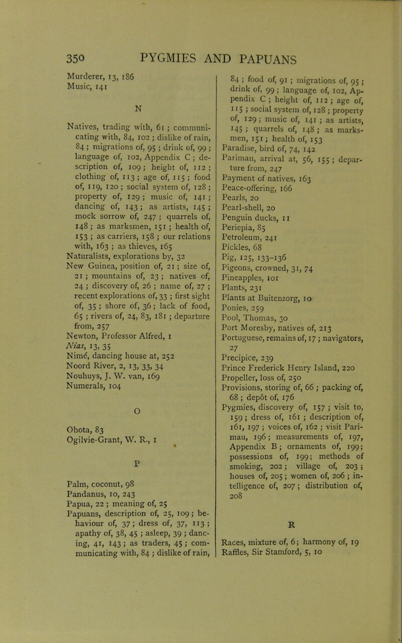 Murderer, 13, 186 Music, 141 N Natives, trading with, 61 ; communi- cating with, 84, 102 ; dislike of rain, 84 ; migrations of, 95 ; drink of, 99 ; language of, 102, Appendix C ; de- scription of, 109; height of, 112 ; clothing of, x 13 ; age of, 115 ; food of, X19, 120; social system of, 128 ; property of, X29 ; music of, 141 ; dancing of, 143; as artists, 145; mock sorrow of, 247 ; quarrels of, 148; as marksmen, 151 ; health of, 153 ; as carriers, 158 ; our relations with, 163 ; as thieves, 165 Naturalists, explorations by, 32 New Guinea, position of, 21 ; size of, 21 ; mountains of, 23 ; natives of, 24 ; discovery of, 26 ; name of, 27 ; recent explorations of, 33 ; first sight of, 35 ; shore of, 36; lack of food, 65 ; rivers of, 24, 83, 181 ; departure from, 257 Newton, Professor Alfred, 1 Nias, 13, 35 Nimd, dancing house at, 252 Noord River, 2, 13, 33, 34 Nouhuys, J. W. van, 169 Numerals, 104 O Obota, 83 Ogilvie-Grant, W. R., 1 P Palm, coconut, 98 Pandanus, 10, 243 Papua, 22 ; meaning of, 25 Papuans, description of, 25, 109 ; be- haviour of, 37; dress of, 37, 113; apathy of, 38, 45 ; asleep, 39 ; danc- ing, 41, 143 ; as traders, 45 ; com- municating with, 84 ; dislike of rain, 84 ; food of, 91 ; migrations of, 95 ; drink of, 99; language of, 102, Ap- pendix C ; height of, 112 ; age of, 115 ; social system of, 128 ; property of, 129; music of, 141 ; as artists, 145 ; quarrels of, 148 ; as marks- men, 151; health of, 153 Paradise, bird of, 74, 142 Parimau, arrival at, 56, 155 ; depar- ture from, 247 Payment of natives, 163 Peace-offering, 166 Pearls, 20 Pearl-shell, 20 Penguin ducks, 11 Periepia, 85 Petroleum, 241 Pickles, 68 Pig, 125, 133-136 Pigeons, crowned, 31, 74 Pineapples, iox Plants, 231 Plants at Buitenzorg, 10 Ponies, 259 Pool, Thomas, 30 Port Moresby, natives of, 213 Portuguese, remains of, 17 j navigators, 2 7 Precipice, 239 Prince Frederick Henry Island, 220 Propeller, loss of, 250 Provisions, storing of, 66 ; packing of, 68 ; depot of, 176 Pygmies, discovery of, 157 ; visit to, 159; dress of, 161 ; description of, 161, 197 ; voices of, 162 ; visit Pari- mau, 196; measurements of, 197, Appendix B; ornaments of, 199; possessions of, 199; methods of smoking, 202; village of, 203 ; houses of, 205; women of, 206 ; in- telligence of, 207 ; distribution of, 208 R Races, mixture of, 6; harmony of, 19 Raffles, Sir Stamford, 5, 10