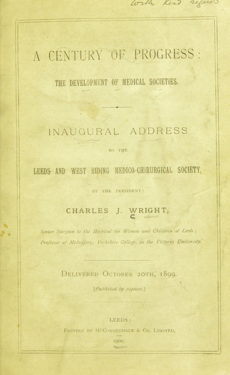 A CENTURY OF PROGRESS: THE DEVELOPMENT OF MEDICAL SOCIETIES. INAUGURAL ADDRESS TO T^K LEEDS AND WEST RIDING MEDICO-CHIRURGICAL SOCIETY, IIV THE I'RESIDF.NT : I CHARLES J. WRIGHT, C .Senior Surgeon to the Hoifnui lor ii ji/ini aiui Chiiircn al l.Ci-iii ; Professor of Midxu^fery, Yorkshire College, in the Victoria University, DeLIVKRKI- O: rOBEK 20TH, 1899. \Published by request.^ LEEDS: Pkintkd i'.v M<-Corquoi)ale c5c Co. I.iMirF.n, 1900.