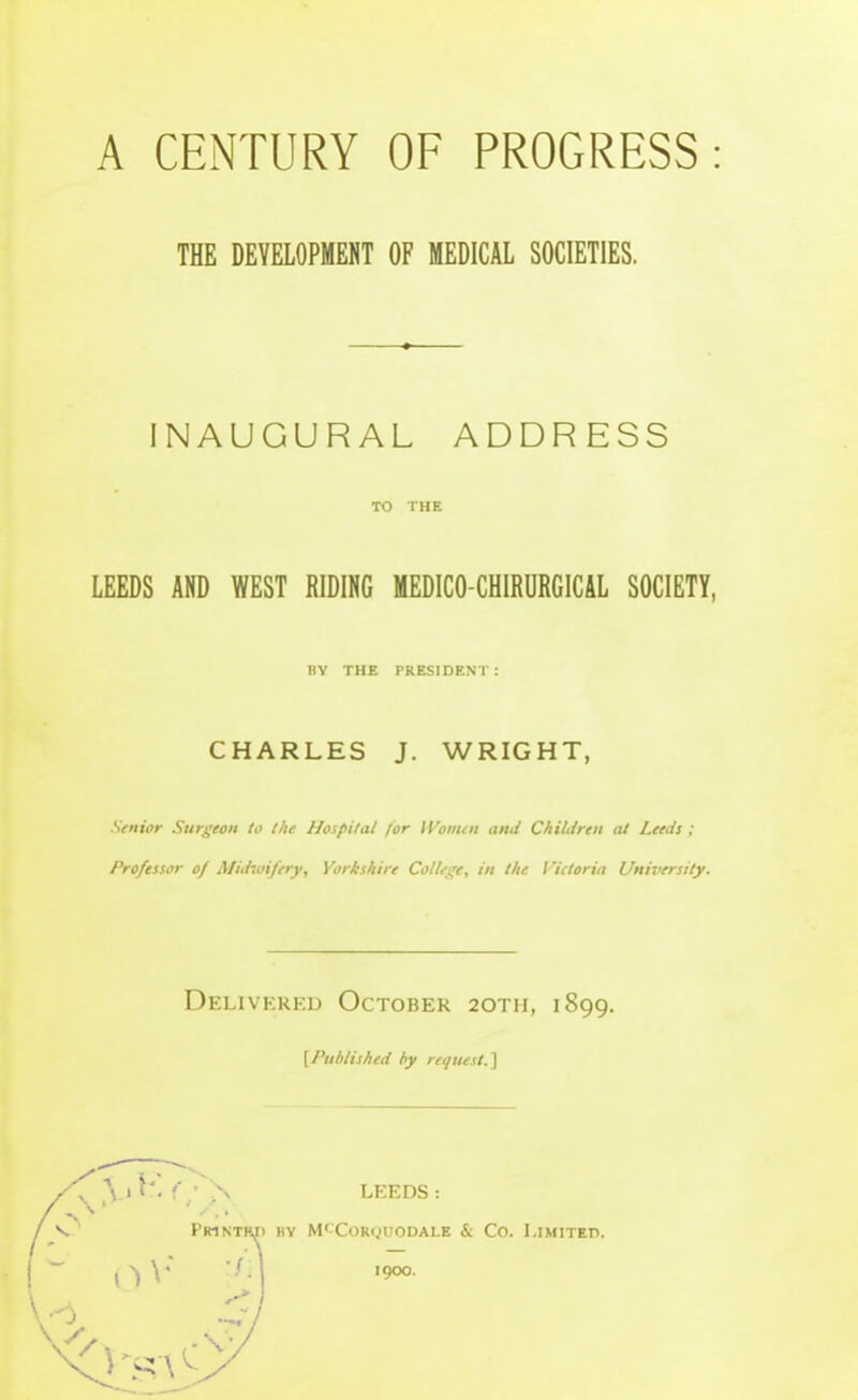 THE DEVELOPMENT OF MEDICAL SOCIETIES. INAUGURAL ADDRESS TO THE LEEDS AND WEST RIDING MEDICO-CHIRURGICAL SOCIETY, nv THE PRESIDENT : CHARLES J. WRIGHT, Senior Surgeon to the Hospital for iVomtn and Children at Leeds ; Professor of Midwifery, Yorkshire Colles;e, in the Victoria Uniziersity. Delivered October 20th, 1899. [Published hy request.'\ y.\ v. f' ' N LEEDS : Printrj) hy M'-'Corquodale & Co. Limited.