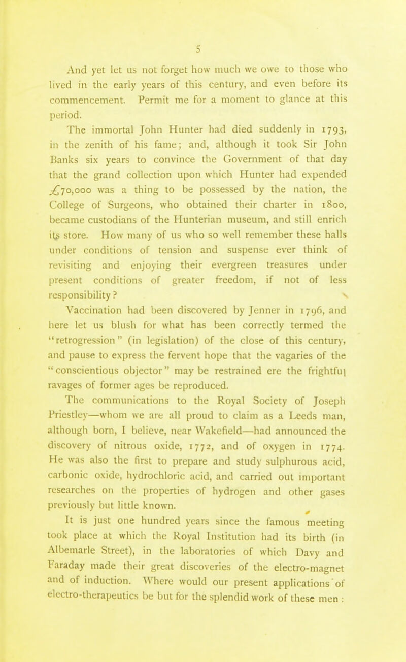 And yet let us not forget how much we owe to those who hved in the early years of this century, and even before its commencement. Permit me for a moment to glance at this period. The immortal John Hunter had died suddenly in 1793, in the zenith of his fame; and, although it took Sir John Banks six years to convince the Government of that day that the grand collection upon which Hunter had expended .^70,000 was a thing to be possessed by the nation, the College of Surgeons, who obtained their charter in 1800, became custodians of the Hunterian museum, and still enrich it# store. How many of us who so well remember these halls under conditions of tension and suspense ever think of revisiting and enjoying their evergreen treasures under present conditions of greater freedom, if not of less responsibility? v Vaccination had been discovered by Jenner in 1796, and here let us blush for what has been correctly termed the retrogression (in legislation) of the close of this century, and pause to express the fervent hope that the vagaries of the conscientious objector maybe restrained ere the frightful ravages of former ages be reproduced. The communications to the Royal Society of Joseph Priestley—whom we are all proud to claim as a Leeds man, although born, I believe, near Wakefield—had announced the discovery of nitrous oxide, 1772, and of oxygen in 1774. He was also the first to prepare and study sulphurous acid, carbonic oxide, hydrochloric acid, and carried out important researches on the properties of hydrogen and other gases previously but little known. It is just one hundred years since the famous meeting took place at which the Royal Institution iiad its birth (in Albemarle Street), in the laboratories of which Davy and Faraday made their great discoveries of the electro-magnet and of induction. Where would our present applications of electro-therapeutics be but for the splendid work of these men :