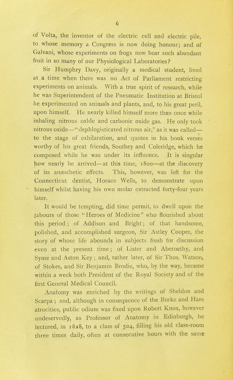 of Volta, the inventor of the electric cell and electric pile, to whose memory a Congress is now doing honour; and of Galvani, whose experiments on frogs now bear such abundant fruit in so many of our Physiological Laboratories? Sir Humphry Davy, originally a medical student, lived at a time when there was no Act of Parliament restricting experiments on animals. With a true spirit of research, while he was Superintendent of the Pneumatic Institution at Bristol he experimented on animals and plants, and, to his great peril, upon himself. He nearly killed himself more than once while inhaling nitrous oxide and carbonic oxide gas. He only took nitrous oxide—dephlogisticated nitrous air, as it was called— to the stage of exhilaration, and quotes in his book verses worthy of his great friends, Southey and Coleridge, which he composed while he was under its influence. It is singular how nearly he arrived—at this time, 1800—at the discovery of its anjesthetic effects. This, however, was left for the Connecticut dentist, Horace Wells, to demonstrate upon himself whilst having his own molar extracted forty-four years later. It would be tempting, did time permit, to dwell upon the jabours of those Heroes of Medicine who flourished about this period; of Addison and Bright; of that handsome, polished, and accomplished surgeon, Sir Astley Cooper, the story of whose life abounds in subjects fresh for discussion even at the present time; of Lister and Abernethy, and Syme and Aston Key; and, rather later, of Sir Thos. Watson, of Stokes, and Sir Benjamin Brodie, who, by the way, became within a week both President of the Royal Society and of the first General Medical Council. Anatomy was enriched by the writings of Sheldon and Scarpa; and, although in consequence of the Burke and Hare atrocities, public odium was fixed upon Robert Knox, however undeservedly, as Professor of Anatomy in Edinburgh, he lectured, in 1828, to a class of 504, filling his old class-room three times daily, often at consecutive hours with the same