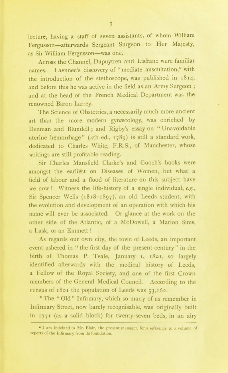 lecture, having a staff of seven assistants, of whom William Fergusson—afterwards Sergeant Surgeon to Her Majesty, as Sir William Fergusson—was one. Across the Channel, Dupuytren and Lisfranc were familiar names. Laennec's discovery of  mediate auscultation, with the introduction of the stethoscope, was published in 1814, and before this he was active in the field as an Army Surgeon ; and at the head of the French Medical Department was the renowned Baron Larrey. The Science of Obstetrics, a necessarily much more ancient art than the more modern gynaecology, was enriched by Uenman and Blundell ; and Rigby's essay on  Unavoidable uterine hemorrhage (4th ed., 1789) is still a standard work, dedicated to Charles White, F.R.S., of Manchester, whose writings are still profitable reading. Sir Charles Mansfield Clarke's and Gooch's books were amongst the earlietet on Diseases of Women, but what a field of labour and a flood of literature on this subject have we now ! Witness the life-history of a single individual, e.g., Sir Spencer Wells (1818-1897),' an old Leeds student, with the evolution and development of an operation with which his name will ever be associated. Or glance at the work on the other side of the .Atlantic, of a McDowell, a Marion Sims, a Lusk, or an Emmett! As regards our own city, the town of Leeds, an important event ushered in  the first day of the present century in the birth of Thomas P. Teale, January i, 1801, so largely identified afterwards with the medical history of Leeds, a Fellow of the Royal Society, and one of the first Crown members of the General Medical Council. According to the cen.sus of 1801 the population of Leeds was 53,162. •The Old Infirmary, which so many of us remember in Infirmary Street, now barely recognisable, was originally built in 1771 (as a solid block) for twenty-seven beds, in an airy ♦ I am indebted to Mr. Blair, the present manager, for a reference to a volume of reports of the Infirmary from its foundation.