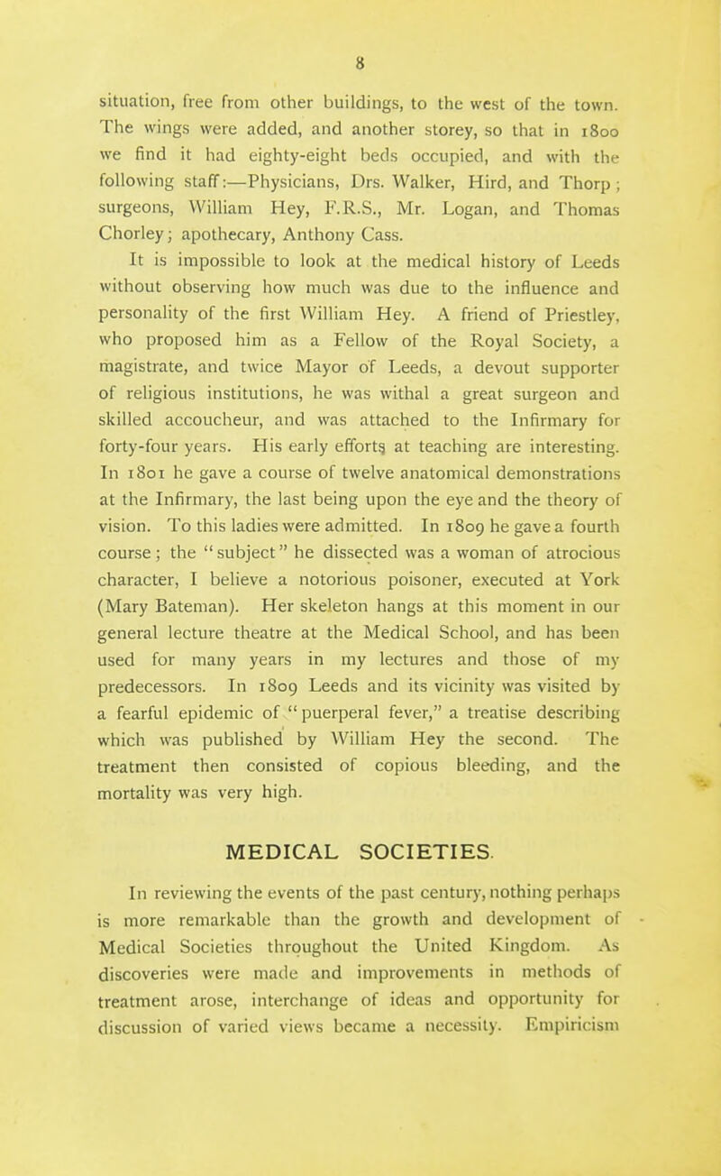 situation, free from other buildings, to the west of the town. The wings were added, and another storey, so that in 1800 we find it had eighty-eight beds occupied, and with the following staff:—Physicians, Drs. Walker, Hird, and Thorp ; surgeons, William Hey, F.R.S., Mr. Logan, and Thomas Chorley; apothecary, Anthony Cass. It is impossible to look at the medical history of Leeds without observing how much was due to the influence and personality of the first William Hey. A friend of Priestley, who proposed him as a Fellow of the Royal Society, a magistrate, and twice Mayor of Leeds, a devout supporter of religious institutions, he was withal a great surgeon and skilled accoucheur, and was attached to the Infirmary for forty-four years. His early effort^ at teaching are interesting. In 1801 he gave a course of twelve anatomical demonstrations at the Infirmary, the last being upon the eye and the theory of vision. To this ladies were admitted. In 1809 he gave a fourth course; the subject he dissected was a woman of atrocious character, I believe a notorious poisoner, executed at York (Mary Bateman). Her skeleton hangs at this moment in our general lecture theatre at the Medical School, and has been used for many years in my lectures and those of my predecessors. In 1809 Leeds and its vicinity was visited by a fearful epidemic of  puerperal fever, a treatise describing which was published by William Hey the second. The treatment then consisted of copious bleeding, and the mortality was very high. MEDICAL SOCIETIES. In reviewing the events of the past century, nothing perhaps is more remarkable than the growth and development of Medical Societies throughout the United Kingdom. As discoveries were made and improvements in methods of treatment arose, interchange of ideas and opportunity for discussion of varied views became a necessity. Empiricism