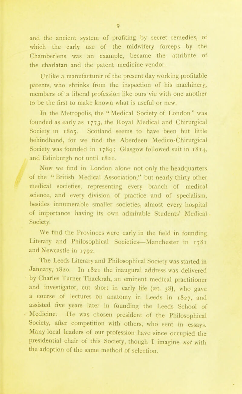 and the ancient system of profiting by secret remedies, of which the early use of the midwifery forceps by the Chamberlens was an example, became the attribute of the charlatan and the patent medicine vendor. Unlike a manufacturer of the present day working profitable patents, who shrinks from the inspection of his machinery, members of a liberal profession like ours vie with one another to be the first to make known what is useful or new. In the Metropolis, the Medical Society of London was founded as early as 1773, the Royal Medical and Chirurgical Society in 1805. Scotland seems to have been but little behindhand, for we find the Aberdeen Medico-Chirurgical Society was founded in 1789; Glasgow followed suit in 1814, and Edinburgh not until 1821. Now we find in London alone not only the headquarters of the British Medical Association, but nearly thirty other medical societies, representing every branch of medical science, and every division of practice and of specialism, besides innumerable smaller societies, almost ever)- hospital of importance having its own admirable Students' Medical Society. We find the Provinces were early in the field in founding Literary and Philosophical Societies—Manchester in 1781 and Newcastle in 1792. The Leeds Literary and Philosophical Society was started in January, 1S20. In 1821 the inaugural address was delivered by Charies Turner Thackrah, an eminent medical jjraclitioner and investigator, cut short in early life (xt. 38), who gave a course of lectures on anatomy in Leeds in 1827, and assisted five years later in founding the Leeds School of Medicine. He was chosen president of the Philosophical Society, after competition with others, who sent in essays. Many local leaders of our profession have .since occupied the presidential chair of this Society, though I imagine not with the adoption of the same method of selection.