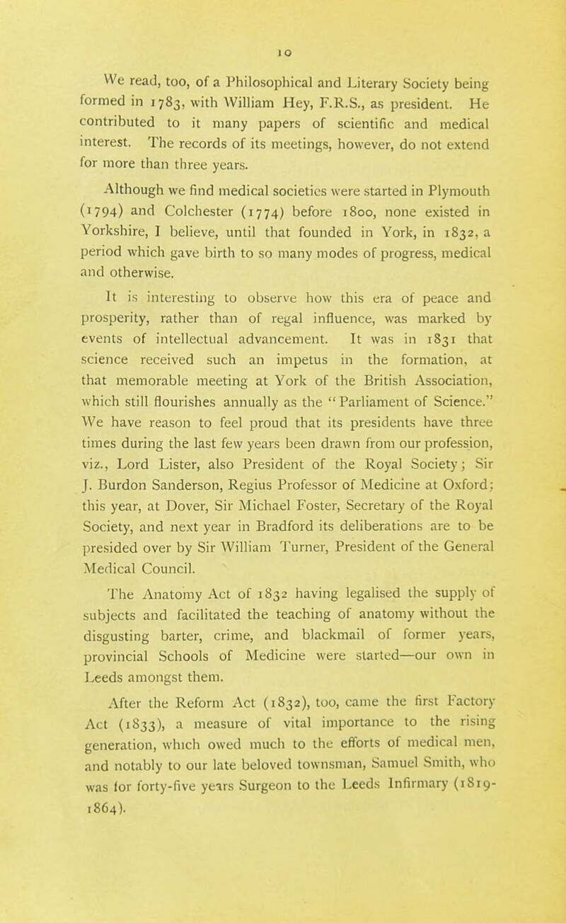 We read, too, of a Philosophical and Literary Society being formed in 1783, with William Hey, F.R.S., as president. He contributed to it many pajjers of scientific and medical interest. The records of its meetings, however, do not extend for more than three years. Although we find medical societies were started in Plymouth (1794) and Colchester (1774) before 1800, none existed in Yorkshire, I believe, until that founded in York, in 1832, a period which gave birth to so many modes of progress, medical and otherwise. It is interesting to observe how this era of peace and prosperity, rather than of regal influence, was marked by events of intellectual advancement. It was in 1831 that science received such an impetus in the formation, at that memorable meeting at York of the British Association, which still flourishes annually as the  Parliament of Science. We have reason to feel proud that its presidents have three times during the last few years been drawn from our profession, viz., Lord Lister, also President of the Royal Society; Sir J. Burdon Sanderson, Regius Professor of Medicine at Oxford; this year, at Dover, Sir Michael Foster, Secretary of the Royal Society, and next year in Bradford its deliberations are to be presided over by Sir William Turner, President of the General Medical Council. The Anatomy Act of 1832 having legalised the supply of subjects and facilitated the teaching of anatomy without the disgusting barter, crime, and blackmail of former years, provincial Schools of Medicine were started—our own in Leeds amongst them. After the Reform Act (1832), too, came the first Factory Act {1833), a measure of vital importance to the rising generation, which owed much to the efforts of medical men, and notably to our late beloved townsman, Samuel Smith, who was for forty-five years Surgeon to the Leeds Infirmary (1819- 1864).