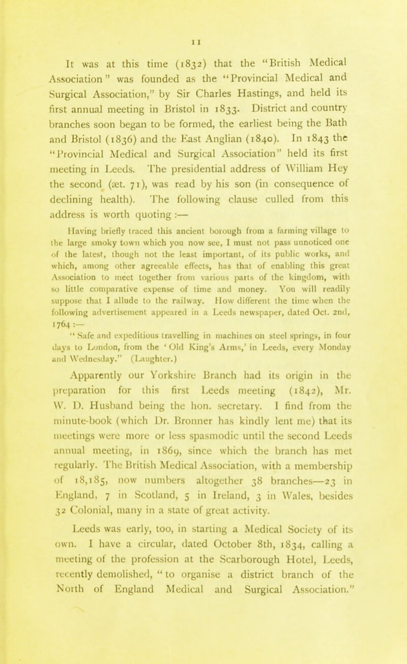 It was at this time (1832) that the British Medical Association was founded as the Provincial Medical and Surgical Association, by Sir Charles Hastings, and held its first annual meeting in Bristol in 1833. District and country- branches soon began to be formed, the earliest being the Bath and Bristol (1836) and the Kast Anglian (1840). In 1843 the I'rovincial Medical and Surgical Association held its first meeting in Leeds. The presidential address of William Hey the second (jet. 71), was read by his son (in consequence of declining health). The following clause culled from this address is worth quoting :— llaviny; briefly traced this ancient borough from a farming village to the large smoky town which you now see, I must not pass unnoticed one of the latest, thoujjh not the least important, of its public works, anil which, among other agreeable effects, has that of enabling this great yVssociation to meet together from various parts of the kingdom, with so little comparative expense of time and money. You will readily suppose that I allude to the railway. How difTerent the lime when the following advertisement appe-ared in a Leeds newspaper, dated Oct. 2nd, 1764 :—  .Safe and cNpeditious travelling in niachiiics on steel springs, in four days to London, from the ' Old King's Arms,' in Leeds, every .Monday and Wednesday. (Laughter.) Apparently our Yorkshire Branch had its origin in tht; preparation for this first Leeds meeting (1842), Mr. \V. 1). Husband being the hon. secretary. I find from the minute-book (which Dr. Bronner has kindly lent me) that its meetings were more or less spasmodic until the second Leeds animal meeting, in 1869, since which the branch lias met regularly. The British Medical Association, with a membership of 18,185, o^^ numbers altogether 38 branches—23 in England, 7 in Scotland, 5 in Ireland, 3 in Wales, besides 32 Colonial, many in a state of great activity. Leeds was early, too, in starling a Medical Society of its own. 1 have a circular, dated October 8th, 1834, calling a mc-eting of the profession at the Scarborough Hotel, Leeds, recently demolished,  to organise a district branch of the North of England Medical and Surgical Association.