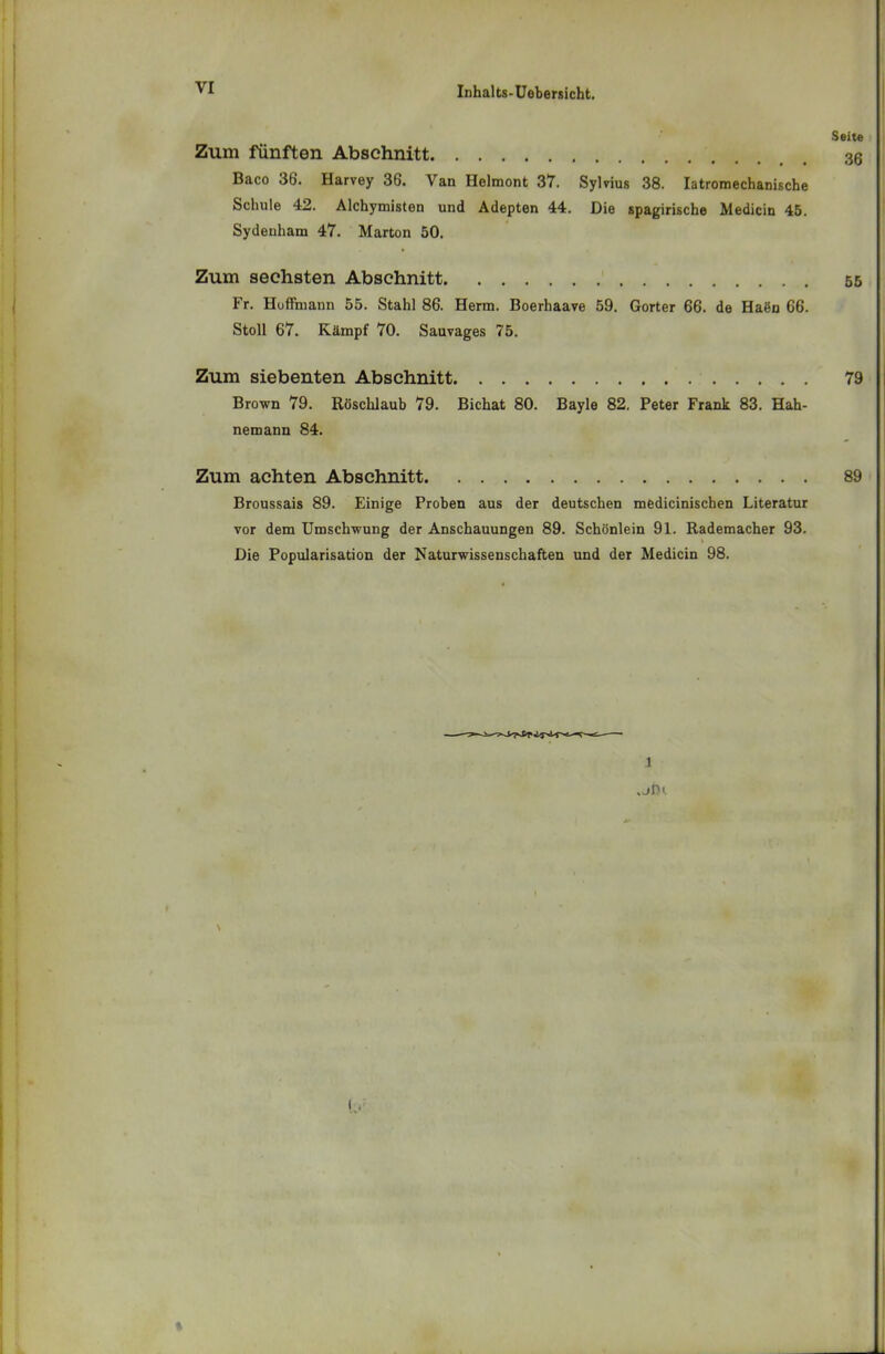 Seite Zum fünften Abschnitt 30 Baco 36. Harvey 36. Van Helmont 37. Sylvius 38. Iatromechanische Schule 42. Alchymisten und Adepten 44. Die spagirische Medicin 45. Sydenham 47. Marton 50. Zum sechsten Abschnitt 55 Fr. Huffmann 55. Stahl 86. Herrn. Boerhaave 59. Gorter 66. de Haön 66. Stoll 67. Kämpf 70. Sauvages 75. Zum siebenten Abschnitt 79 Brown 79. Rüschlaub 79. Bichat 80. Bayle 82. Peter Frank 83. Hah- nemann 84. Zum achten Abschnitt 89 Broussais 89. Einige Proben aus der deutschen medicinischen Literatur vor dem Umschwung der Anschauungen 89. Schönlein 91. Rademacher 93. Die Popularisation der Naturwissenschaften und der Medicin 98. 1 jIH i