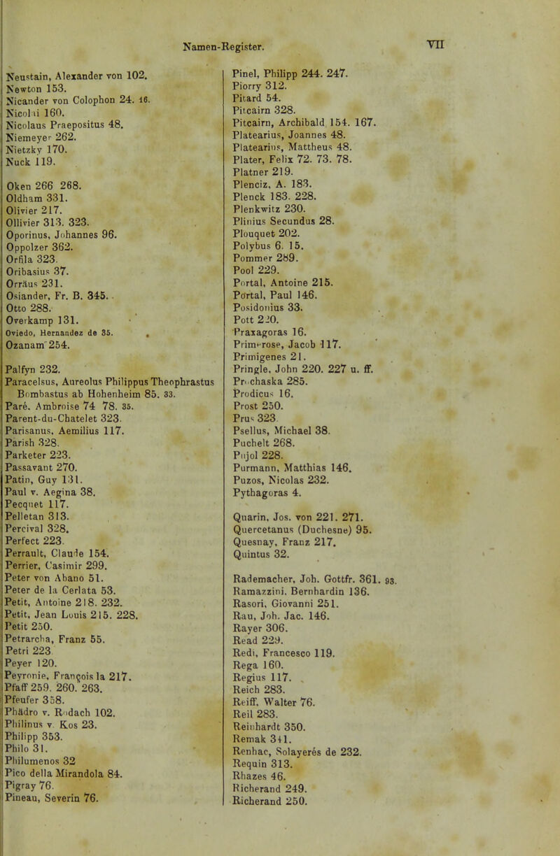 Neustain, Alexander von 102. Newton 153. Nicander von Colophon 24. 16. Nicol ü 160. Nicolaus Praepositus 48. Niemeyer 262. Nietzky 170. Nuck 119. Oken 266 268. Oldham 331. Olivier 217. Ollivier 313. 323. Oporinus, Johannes 96. Oppolzer 362. Orfila 323. Oribasius 37. Orr/tus 231. Osiander, Fr. B. 345. Otto 288. Overkamp 131. Oviedo, Hernandez de 35. , Ozanam 254. Palfyn 232. Paracelsus, Aureolus Philippus Theophrastus Bombastus ab Hohenheim 85 . 33. Pare. Ambroise 74 78. 35. Parent-du-Chatelet 323. Parisanus. Aemilius 117. Parish 328. Parketer 223. Passavant 270. Patin, Guy 131. Paul v. Aegina 38. Pecquet 117. Pelletan 313. Percival 328. Perfect 223. Perrault, Claude 154. Perrier, Casimir 299. Peter von Abano 51. Peter de la Cerlata 53. Petit, Antoine 218. 232. Petit, Jean Louis 215. 228, Petit 250. Petrarcha, Franz 55. Petri 223 Peyer 120. Peyronie, Francois la 2l7. Pfaff 259. 260. 263. Pfeufer 358. Phädro v. Rodach 102. Philinus v Kos 23. Philipp 353. Philo 31. i Philumenos 32 Pico della Mirandola 84. 1 Pigray 76. Pineau, Severin 76. Pinel, Philipp 244. 247. Piorry 312. Pitard 54. Pit.cairn 328. Pitcairn, Archibald 154. 167. Platearius, Joannes 48. Platearitis, Mattheus 48. Plater, Felix 72. 73. 78. Platner 219. Plenciz, A. 183. Plenck 183. 228. Plenkwitz 230. Plinius Secundus 28. Plouquet 202. Polybus 6. 15. Pommer 2b9. Pool 229. Portal, Antoine 215. Portal, Paul 146. Posidonius 33. Pott 210. Praxagoras 16. Prim^rose, Jacob 117. Primigenes 21. Pringle. John 220. 227 u. ff. Pn chaska 285. Prodicus 16. Prost 250. Pru*; 323 Psellus, Michael 38. Puchelt 268. Pnjol 228. Purmann, Matthias 146. Puzos, Nicolas 232. Pythagoras 4. Qnarin, Jos. von 221. 271. Quercetanus (Duchesne) 95. Quesnay, Franz 217. Quintus 32. Rademacher, Joh. Gottfr. 361. 93. Ramazzini, Bernhardin 136. Rasori, Giovanni 251. Rau, Joh. Jac. 146. Rayer 306. Read 229. Redi, Francesco 119. Rega 160. Regius 117. . Reich 283. Reiff. Walter 76. Reil 283. Reinhardt 350. Remak 341. Renhac, Solayeres de 232. Requin 313. Rhazes 46. Richerand 249. Richerand 250.