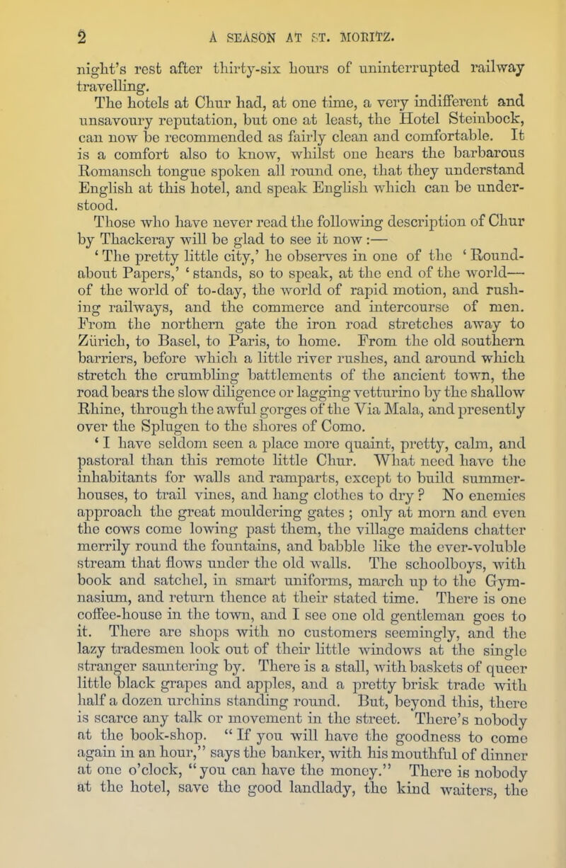 night’s rest after tliirty-six hours of uninterrupted railway travelling. The hotels at Chur had, at one time, a very indifferent and unsavoury reputation, but one at least, the Hotel Steinbock, can now be recommended as fairly clean and comfortable. It is a comfort also to know, whilst one hears the barbarous Romanseh tongue spoken all round one, that they understand English at this hotel, and speak English which can be under- stood. Those who have never read the following description of Chur by Thackeray will be glad to see it now:— ‘ The pretty little city,’ he observes in one of the ‘ Round- about Papers,’ c stands, so to speak, at the end of the world— of the world of to-day, the world of rapid motion, and rush- ing railways, and the commerce and intercourse of men. Prom the northern gate the iron road stretches away to Zurich, to Basel, to Paris, to home. From the old southern barriers, before which a little river rushes, and around which stretch the crumbling battlements of the ancient town, the road bears the slow diligence or lagging vetturino by the shallow Rhine, through the awful gorges of the Via Mala, and presently over the Splugen to the shores of Como. ‘ I have seldom seen a place more quaint, pretty, calm, and pastoral than this remote little Chur. What need have the inhabitants for walls and ramparts, except to build summer- houses, to trail vines, and hang clothes to dry ? No enemies approach the great mouldering gates ; only at morn and even the cows come lowing past them, the village maidens chatter merrily round the fountains, and babble like the ever-voluble stream that flows under the old walls. The schoolboys, with book and satchel, in smart uniforms, march up to the Gym- nasium, and return thence at their stated time. There is one coffee-house in the town, and I see one old gentleman goes to it. There are shops with no customers seemingly, and the lazy tradesmen look out of their little windows at the single stranger sauntering by. There is a stall, with baskets of queer little black grapes and apples, and a pretty brisk trade with half a dozen urchins standing round. But, beyond this, there is scarce any talk or movement in the street. There’s nobody at the book-shop. “ If you will have the goodness to come again in an hour,” says the banker, with his mouthful of dinner at one o’clock, “you can have the money.” There is nobody at the hotel, save the good landlady, the kind waiters, the