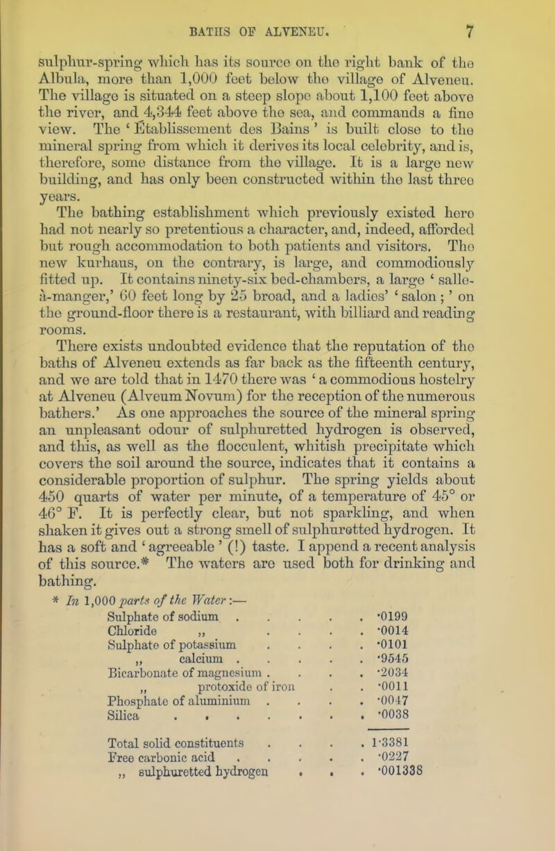 sulphur-spring which has its source on tho right bank of the Albula, more than 1,000 feet below tho village of Alveneu. The villago is situated on a steep slope about 1,100 feet abovo the river, and 4,344 feet above tho soa, and commands a fino view. The ‘ Etablissement des llains ’ is built, close to tho mineral spring from which it derives its local celebrity, and is, therefore, some distance from tho village. It is a largo new building, and has only been constructed within tho last threo years. The bathing establishment which previously existed hero had not nearly so pretentious a character, and, indeed, afforded but rough accommodation to both patients and visitors. Tho new kurhaus, on tho contrary, is large, and commodiously fitted up. It contains ninety-six bed-chambers, a largo ‘ sallo- a-manger,’ 60 feet long by 25 broad, and a ladies’ c salon ; ’ on the ground-floor there is a restaurant, with billiard and reading rooms. There exists undoubted evidence that the reputation of tho baths of Alveneu extends as far back as the fifteenth century, and wo are told that in 1470 there was ‘ a commodious hostelry at Alveneu (Alveum Novum) for the reception of the numerous bathers.’ As one approaches the source of the mineral spring an unpleasant odour of sulphuretted hydrogen is observed, and this, as well as the flocculcnt, whitish precipitate which covers the soil around the source, indicates that it contains a considerable proportion of sulphur. The spring yields about 450 quarts of water per minute, of a temperature of 45° or 46° F. It is perfectly clear, but not sparkling, and when shaken it gives out a strong smell of sulphuretted hydrogen. It has a soft and ‘ agreeable ’ (!) taste. I append a recent analysis of this source.* Tho waters arc used both for drinking and bathing. * In 1,000 parts of the Water:— Sulphate of sodium . -0199 Chloride ,, . . . -0014 Sulphate of potassium . -0101 ,, calcium . . -9545 Bicarbonate of magnesium . . -2034 „ protoxide of iron . -0011 Phosphate of aluminium . . -0047 Silica . -0038 Total solid constituents . 1-3381 Free carbonic acid . -0227 „ sulphuretted hydrogen . . -001338