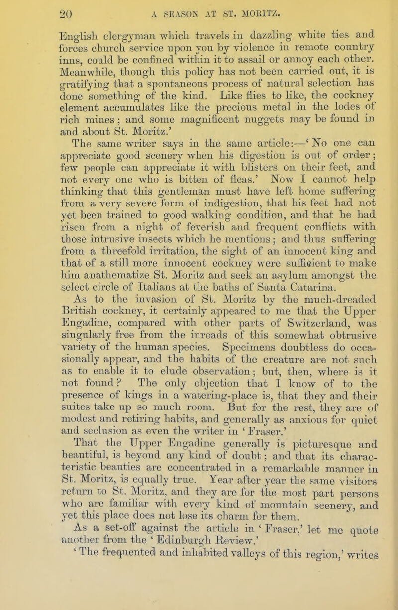 English clergyman which travels in dazzling white ties and forces church service upon you by violence in remote country inns, could be confined within it to assail or annoy each other. Meanwhile, though this policy has not been carried out, it is gratifying that a spontaneous process of natural selection has done something of the kind. Like flies to like, the cockney element accumulates like the precious metal in the lodes of rich mines ; and some magnificent nuggets may be found in and about St. Moritz.’ The same writer says in the same article:—£ No one can appreciate good scenery when his digestion is out of order; few people can appreciate it with blisters on their feet, and not every one who is bitten of fleas.’ Now I cannot help thinking that this gentleman must have left home suffering from a very severe form of indigestion, that his feet had not yet been trained to good walking condition, and that he had risen from a night of feverish and frequent conflicts with those intrusive insects which he mentions; and thus suffering from a threefold irritation, the sight of an innocent king and that of a still more innocent cockney were sufficient to make him anathematize St. Moritz and seek an asylum amongst the select circle of Italians at the baths of Santa Catarina. As to the invasion of St. Moritz by the much-dreaded British cockney, it certainly appeared to me that the Upper Engadine, compared with other parts of Switzerland, was singularly free from the inroads of this somewhat obtrusive variety of the human species. Specimens doubtless do occa- sionally appear, and the habits of the creature are not such as to enable it to elude observation; but, then, where is it not found ? The only objection that 1 know of to the presence of kings in a watering-place is, that they and their suites take up so much room. But for the rest, they are of modest and retiring habits, and generally as anxious for quiet and seclusion as even the writer in ‘ Eraser.’ That the Upper Engadine generally is picturesque and beautiful, is beyond any kind of doubt; and that its charac- teristic beauties are concentrated in a remarkable manner in St. Moritz, is equally true. Year after year the same visitors return to St. Moritz, and they are for the most part persons who are iamiliar with every kind ol mountain scenery, and yet this place does not lose its charm for them. As a set-off’ against the article in ‘ Fraser,’ let me quote another from the ‘ Edinburgh Review.’ ‘ The frequented and inhabited valleys of this region,’ writes
