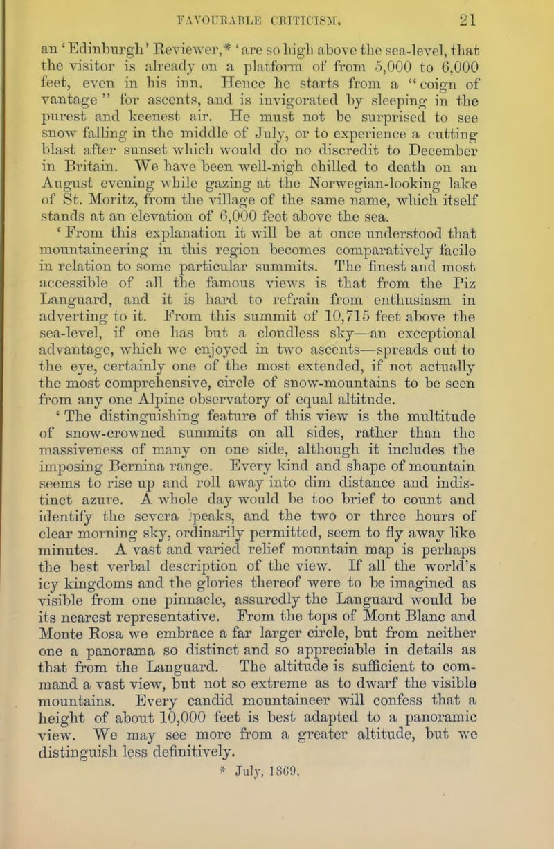 an£Edinburgh’ Reviewer,* ‘ are so high above the sea-level, that the visitor is already on a platform of from 5,000 to 6,000 feet, even in his inn. Hence he starts from a “ coign of vantage ” for ascents, and is invigorated by sleeping in the purest and keenest air. He must not be surprised to see snow falling in the middle of July, or to experience a cutting blast after sunset which would do no discredit to December in Britain. We have been well-nigh chilled to death on an August evening while gazing at the Norwegian-looking lake of St. Moritz, from the village of the same name, which itself stands at an elevation of 6,000 feet above the sea. ‘ From this explanation it will be at once understood that mountaineering in this region becomes comparatively facile in relation to some particular summits. The finest and most accessible of all the famous views is that from the Piz Languard, and it is hard to refrain from enthusiasm in adverting to it. From this summit of 10,715 feet above the sea-level, if one has but a cloudless sky—an exceptional advantage, which we enjoyed in two ascents—spreads out to the eye, certainly one of the most extended, if not actually the most comprehensive, circle of snow-mountains to be seen from any one Alpine observatory of equal altitude. £ The distinguishing feature of this view is the multitude of snow-crowned summits on all sides, rather than the massiveness of many on one side, although it includes the imposing Bernina range. Every kind and shape of mountain seems to rise up and roll away into dim distance and indis- tinct azure. A whole day would be too brief to count and identify the severa ipeaks, and the two or three hours of clear morning sky, ordinarily permitted, seem to fly away like minutes. A vast and varied relief mountain map is perhaps the best verbal description of the view. If all the world’s icy kingdoms and the glories thereof were to be imagined as visible from one pinnacle, assuredly the Languard would be its nearest representative. From the tops of Mont Blanc and Monte Rosa we embrace a far larger circle, but from neither one a panorama so distinct and so appreciable in details as that from the Languard. The altitude is sufficient to com- mand a vast view, but not so extreme as to dwarf the visible mountains. Every candid mountaineer will confess that a height of about 10,000 feet is best adapted to a panoramic view. Wo may see more from a greater altitude, but we distinguish less definitively. ♦ July, 1869,