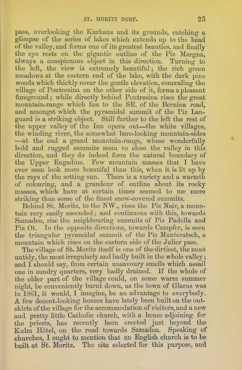 pass, overlooking tlie Kurhaus and its grounds, catching a glimpse of tlie series of lakes which extends up to the head of the valley, and forms one of its greatest beauties, and finally the eye rests on the gigantic outline of the Piz Margna, always a conspicuous object in this direction. Turning to the left, the view is extremely beautiful; the rich green meadows at the eastern end of the lake, with the dark pine woods which thickly cover the gentle elevation, concealing the village of Pontresina on the other side of it, forms a pleasant foreground; while directly behind Pontresina rises the great mountain-range which lies to the SE. of the Bernina road, and amongst which the pyramidal summit of the Piz Lan- guard is a striking object. Still further to the left the rest of the upper valley of the Inn opens out—the white villages, the winding river, the somewhat bare-looking mountain-sides —at the end a grand mountain-range, whose wonderfully bold and rugged summits seem to close the valley in this direction, and they do indeed form the natural boundary of the Upper Engadine. Eew mountain masses that I have ever seen look more beautiful than this, when it is lit up by the rays of the setting sun. There is a variety and a warmth of colouring, and a grandeur of outline about its rocky masses, which have at certain times seemed to me more striking than some of the finest snow-covered summits. Behind St. Moritz, to the NW., rises the Piz Nair, a moun- tain very easily ascended; and continuous with this, towards Samaden, rise the neighbouring summits of Piz Padella and Piz Ot. In the opposite directions, towards Campfer, is seen the triangular pyramidal summit of the Piz Munteratsch, a mountain which rises on the eastern side of the Julier pass. The village of St. Moritz itself is one of the dirtiest, the most untidy, the most irregularly and badly built in the whole valley; and I should say, from certain unsavoury smells which assail one in sundry quarters, very badly drained. If the whole of the older part of the village could, on some warm summer night, be conveniently burnt down, as the town of Glarus was in 1861, it would, I imagine, be an advantage to everybody. A few decent-looking houses have lately been built on the out- skirts of the village for the accommodation of visitors, and a new and pretty little Catholic church, with a house adjoining for the priests, has recently been erected just beyond the Kulm Hotel, on the road towards Samaden. Speaking of churches, I ought to mention that an English church is to be built at St. Moritz. The site selected for this purpose, and