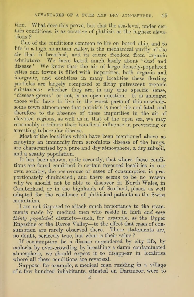 tion. Wlaat does this prove, but that the sea-level, under cer- tain conditions, is as curative of phthisis as the highest eleva- tions P One of the conditions common to life on hoard ship, and to life in a high mountain valley, is the mechanical purity of the air that is breathed, and its entire freedom from organic admixture. We have heard much lately about ‘ dust and disease.’ We know that the air of large densely-populated cities and towns is filled with impurities, both organic and inorganic, and doubtless in many localities these floating particles are largely composed of filthy putrescent organic substances: whether they are, in any true specific sense, ‘ disease germs ’ or not, is an open question. It is amongst those who have to live in the worst parts of this unwhole- some town atmosphere that phthisis is most rife and fatal, and therefore to the absence of these impurities in the air of elevated regions, as well as in that of the open sea, we may reasonably attribute their beneficial influence in preventing or arresting tubercular disease. Most of the localities which have been mentioned above as enjoying an immunity from scrofulous disease of the lungs, are characterised by a pure and dry atmosphere, a dry subsoil, and a scanty population. It has been shown, quite recently, that where these condi- tions are found combined in certain favoured localities in our own country, the occurrence of cases of consumption is pro- portionately diminished; and there seems to be no reason why we should not be able to discover in North Wales, in Cumberland, or in the highlands of Scotland, places as well adapted for the residence of phthisical patients as the Swiss mountains. I am not disposed to attach much importance to the state- ments made by medical men who reside in high and very thinly populated districts—such, for example, as the Upper Engadine or the Davos Valley—to the effect that cases of con- sumption are rarely observed there. These statements are, no doubt, perfectly true, but what is their value ? If consumption be a disease engendered by city life, by malaria, by over-crowding, by breathing a damp contaminated atmosphere, we should expect it to disappear in localities where all these conditions are reversed. ■ Suppose, for example, a medical man residing in a village of a few hundred inhabitants, situated on Dartmoor, were to E