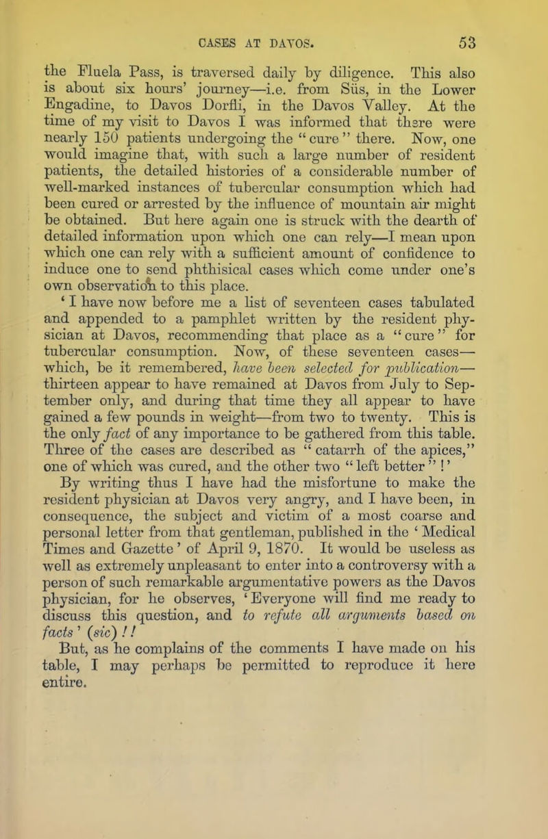 the Fluela Pass, is traversed daily by diligence. This also is about six hours’ journey—i.e. from Siis, in the Lower Engadine, to Davos Dorfli, in the Davos Valley. At the time of my visit to Davos I was informed that there were nearly 150 patients undergoing the “cure” there. Now, one would imagine that, with such a large number of resident patients, the detailed histories of a considerable number of well-marked instances of tubercular consumption which had been cured or arrested by the influence of mountain air might be obtained. But here again one is struck with the dearth of detailed information upon which one can rely—I mean upon which one can rely with a sufficient amount of confidence to induce one to send phthisical cases which come under one’s own observation to this place. ‘ I have now before me a list of seventeen cases tabulated and appended to a pamphlet written by the resident phy- sician at Davos, recommending that place as a “cure” for tubercular consumption. Now, of these seventeen cases— which, be it remembered, have been selected for publication— thirteen appear to have remained at Davos from July to Sep- tember only, and during that time they all appear to have gained a few pounds in weight—from two to twenty. This is the only fact of any importance to be gathered from this table. Three of the cases are described as “ catarrh of the apices,” one of which was cured, and the other two “left better ” ! ’ By writing thus I have had the misfortune to make the resident physician at Davos very angry, and I have been, in consequence, the subject and victim of a most coarse and personal letter from that gentleman, published in the ‘ Medical Times and Gazette ’ of April 9, 1870. It would be useless as well as extromely unpleasant to enter into a controversy with a person of such remarkable argumentative powers as the Davos physician, for he observes, ‘ Everyone will find me ready to discuss this question, and to refute odl arguments based on facts ’ (sic) !! But, as he complains of the comments I have made on his table, I may perhaps be permitted to reproduce it here entire.