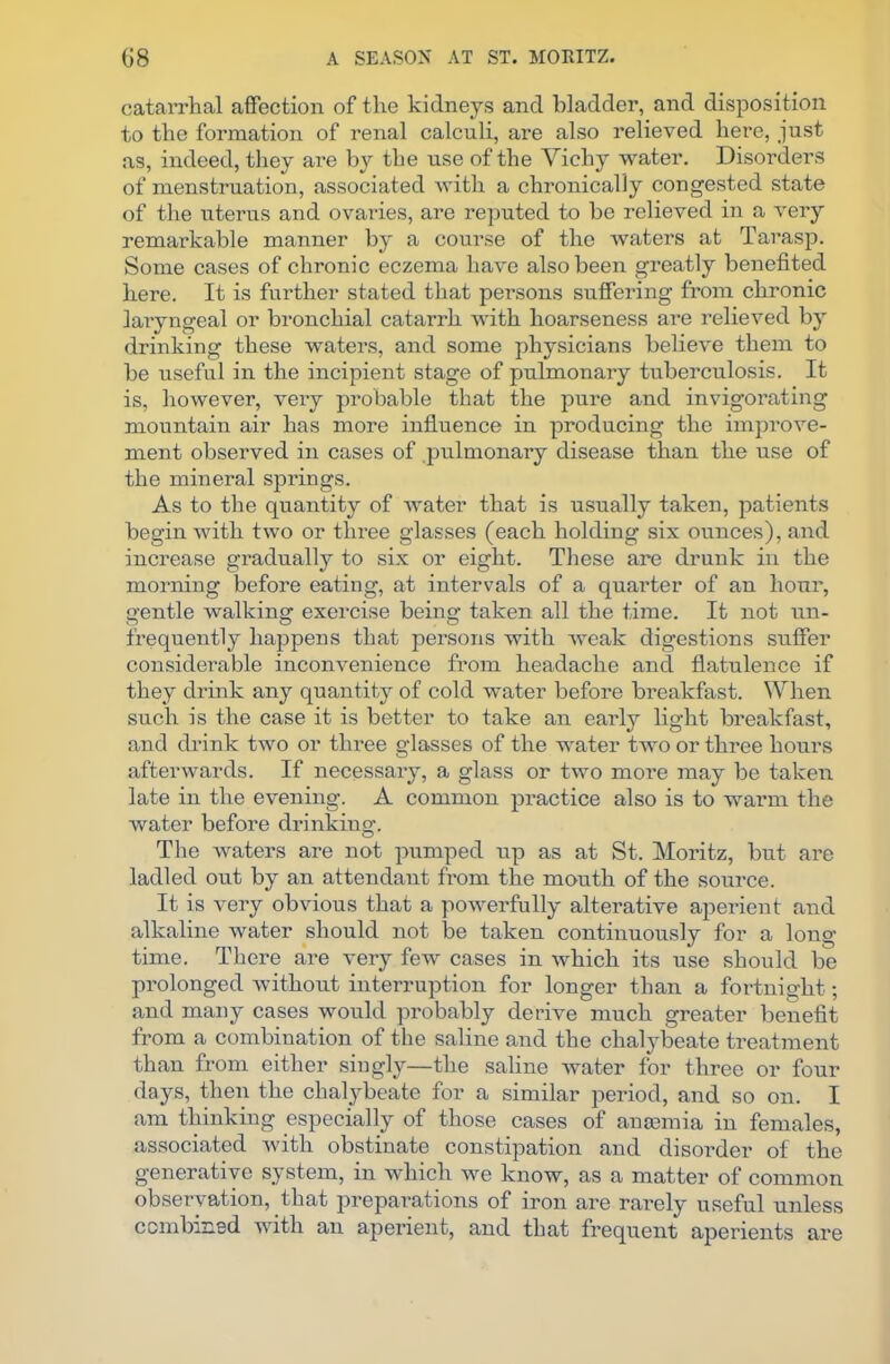 catarrhal affection of the kidneys and bladder, and disposition to the formation of renal calculi, are also relieved here, just as, indeed, they are b}r the use of the Vichy water. Disorders of menstruation, associated with a chronically congested state of the uterus and ovaries, are reputed to he relieved in a very remarkable manner by a course of the waters at Tarasp. Some cases of chronic eczema have also been greatly benefited here. It is further stated that persons suffering from chronic laryngeal or bronchial catarrh with hoarseness are relieved by drinking these waters, and some physicians believe them to be useful in the incipient stage of pulmonary tuberculosis. It is, however, very probable that the pure and invigorating mountain air has more influence in producing the improve- ment observed in cases of pulmonary disease than the use of the mineral springs. As to the quantity of water that is usually taken, patients begin with two or three glasses (each holding six ounces), and increase gradually to six or eight. These are drunk in the morning before eating, at intervals of a quarter of an hour, gentle walking exercise being taken all the time. It not un- frequently happens that persons with weak digestions suffer considerable inconvenience from headache and flatulence if they drink any quantity of cold water before breakfast. When such is the case it is better to take an early light breakfast, and drink two or three glasses of the water two or three hours afterwards. If necessary, a glass or two more may be taken late in the evening. A common practice also is to warm the water before drinking. The waters are not pumped up as at St. Moritz, but are ladled out by an attendant from the mouth of the source. It is very obvious that a powerfully alterative aperient and alkaline water should not be taken continuously for a long time. There are very few cases in which its use should be prolonged without interruption for longer than a fortnight; and many cases would probably derive much greater benefit from a combination of the saline and the chalybeate treatment than from either singly—the saline water for three or four days, then the chalybeate for a similar period, and so on. I am thinking especially of those cases of anaemia in females, associated with obstinate constipation and disorder of the generative system, in which we know, as a matter of common observation, that preparations of iron are rarely useful unless combined with an aperient, and that frequent aperients are