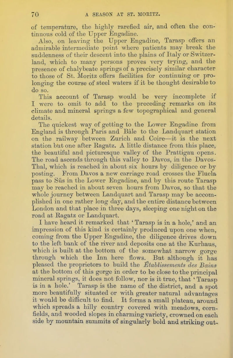 of temperature, the highly rarefied air, and often the con- tinuous cold of the Upper Engadine. Also, on leaving the Upper Engadine, Tarasp offers an admirable intermediate point where patients may break the suddenness of their descent into the plains of Italy or Switzer- land, which to many persons proves very trying, and the presence of chalybeate springs of a precisely similar character to those of St. Moritz offers facilities for continuing or pro- longing the course of steel waters if it be thought desirable to do so. This account of Tarasp would be very incomplete if I were to omit to add to the preceding remarks on its climate and mineral springs a few topographical and general details. The quickest way of getting to the Lower Engadine from England is through Paris and Bale to the Landquart station on the railway between Zurich and Coire—it is the next station but one after Ragatz. A little distance from this place, the beautiful and picturesque valley of the Prattigau opens. The road ascends through this valley to Davos, in the Davos- Thal, which is reached in about six hours by diligence or by posting. From Davos a new carriage road crosses the Fluela pass to Siis in the Lower Engadine, and by this route Tarasp may be reached in about seven hours from Davos, so that the whole journey between Landquart and Tarasp may be accom- plished in one rather long day, and the entire distance between London and tbat place in three days, sleeping one night on the road at Ragatz or Landquart. I have heard it remarked that ‘ Tarasp is in a hole,’ and an impression of this kind is certainly produced upon one when, coming from the Upper Engadine, the diligence drives down to the left bank of the river and deposits one at the Kurliaus, which is built at the bottom of the somewhat narrow gorge through which the Inn here flows. But although it has pleased the proprietors to build the Utablissements des Bains at the bottom of this gorge in order to be close to the principal mineral springs, it does not follow, nor is it true, that ‘ Tarasp is in a hole.’ Tarasp is the name of the district, and a spot more beautifully situated or with greater natural advantages it would be difficult to find. It forms a small plateau, around which spreads a hilly country covered with meadows, corn- fields, and wooded slopes in charming variety, crowned on each side by mountain summits of singularly bold and striking out-