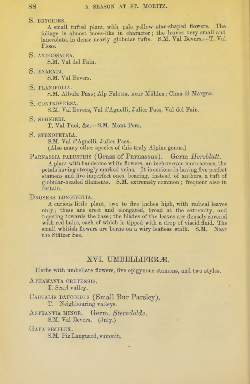 S. BRYOIDES. A small tufted plant, with pale yellow star-shaped flowers. The foliage is almost moss-like in character; the leaves very small and lanceolate, in dense nearly globular tufts. S.M. Val JBevers.—T. Val Floss. S. ANDKOSACEA. S.M. Val del Fain. S. EXARATA. S.M. Val Bevers. S. PLANIFOLIA. S.M. Albula Pass; Alp Falotta, near Miihlen; Cima di Margna. S. CONTROVERSA. S. M. Val Bevers, Val d’Agnelli, Julier Pass, Val del Fain. S. SEGNIERI. T. Val Tuoi, &c.—S.M. Mont Pers. S. STENOPETALA. S.M. Val d’Agnelli, Julier Pass. (Also many other species of this truly Alpine genus.) Parnassia palustris (Grass of Parnassus). Germ Herzblatt. A plant with handsome white flowers, an inch or even more across, the petals having strongly marked veins. It is curious in having five perfect stamens and five imperfect ones, bearing, instead of anthers, a tuft of globular-headed filaments. S.M. extremely common ; frequent also in Britain. Drosera LONGIFOLIA. A curious little plant, two to five inches high, with radical leaves only; these are erect and elongated, broad at the extremity, and tapering towards the base; the blades of the leaves are densely covered with red hairs, each of which is tipped with a drop of viscid fluid. The small whitish flowers are borne on a wiry leafless stalk. S.M. Near the Statzer See. XVI. UMBELLIFERiE. Herbs with umbellate flowers, five epigynous stamens, and two styles. Athamanta cretensis. T. Scarl valley. Caucalis daucoides (Small Bur Parsley). T. Neighbouring valleys. Astrantia minor. Germ. Sternclolde. S.M. Val Bevers. (July.) Gaya simplex. S.M. Piz Languard, summit.