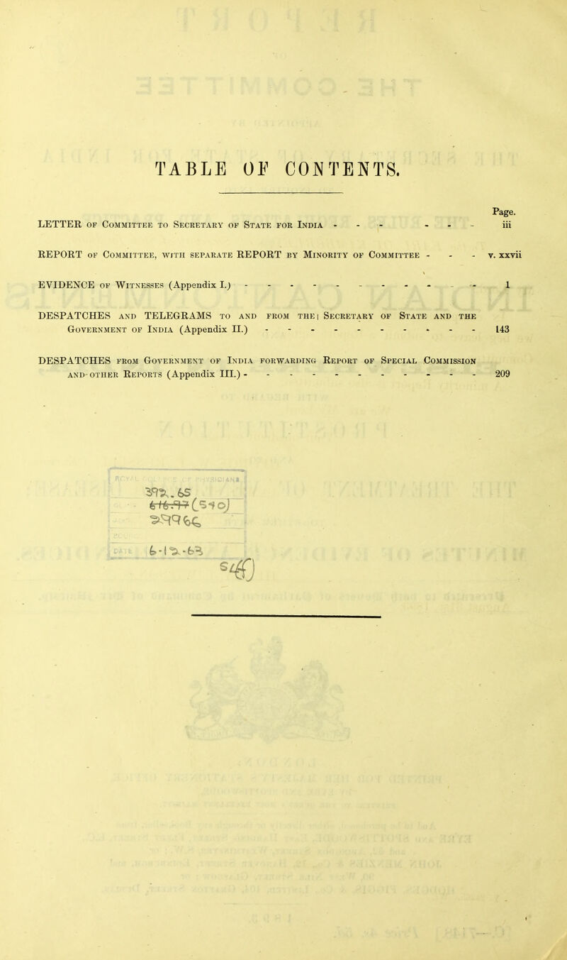 TABLE OP CONTENTS. Page. LETTER of Committee to Secretary of State for India - - — iii REPORT of Committee, with separate REPORT by Minority of Committee v. xxvii EVIDENCE of Witnesses (Appendix I.; - - 1 DESPATCHES and TELEGRAMS to and from the i Secretary of State and the Government of India (Appendix II.) - , - - - - - - » 143 DESPATCHES from Government of India forwarding Report of Special Commission and-other Reports (Appendix III.)- - -- -- -- -- - 209