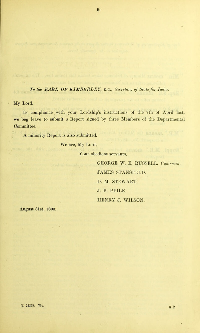 To the EARL OF K1MBERLEY, k.g., Secretary of State for India. My Lord, In compliance with your Lordship's instructions of the 7th of April last, we beg leave to submit a Report signed by three Members of the Departmental Committee. A minority Report is also submitted. We are, My Lord, Your obedient servants, GEORGE W. E. RUSSELL, Chairman. JAMES STANSFELD. D. M. STEWART. J. B. PEILE. HENRY J. WILSON. August 31st, 1893: Y. 24265. Wt.