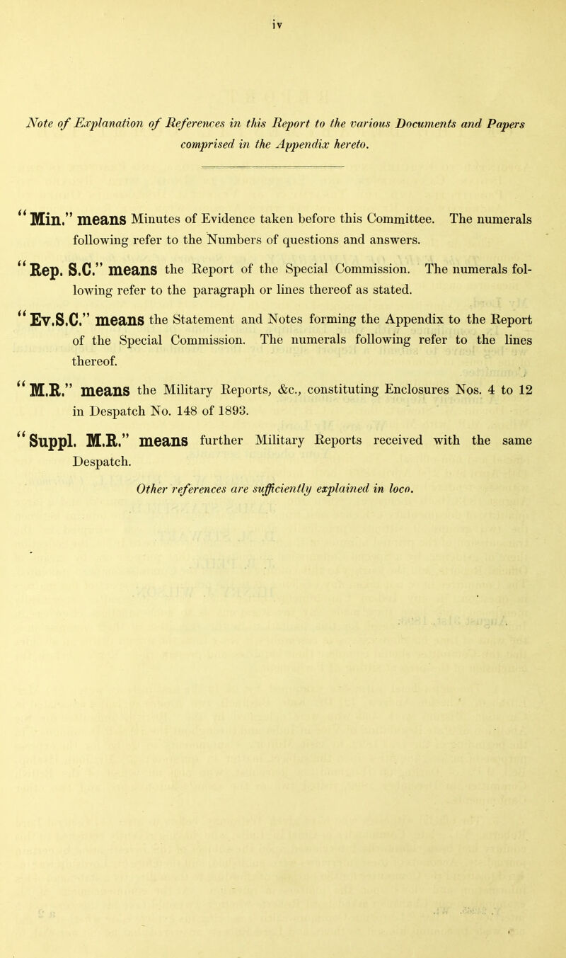 Note of Explanation of References in this Report to the various Documents and Papers comprised in the Appendix hereto.  Mill. means Minutes of Evidence taken before this Committee. The numerals following refer to the Numbers of questions and answers.  Rep. S.C. mea>HS the Eeport of the Special Commission. The numerals fol- lowing refer to the paragraph or lines thereof as stated. ' Ev.S.C. means the Statement and Notes forming the Appendix to the Report of the Special Commission. The numerals following refer to the lines thereof.  M.R. means the Military Reports, &c, constituting Enclosures Nos. 4 to 12 in Despatch No. 148 of 1893.  Suppl. M.R. means further Military Reports received with the same Despatch. Other references are sufficiently explained in loco.