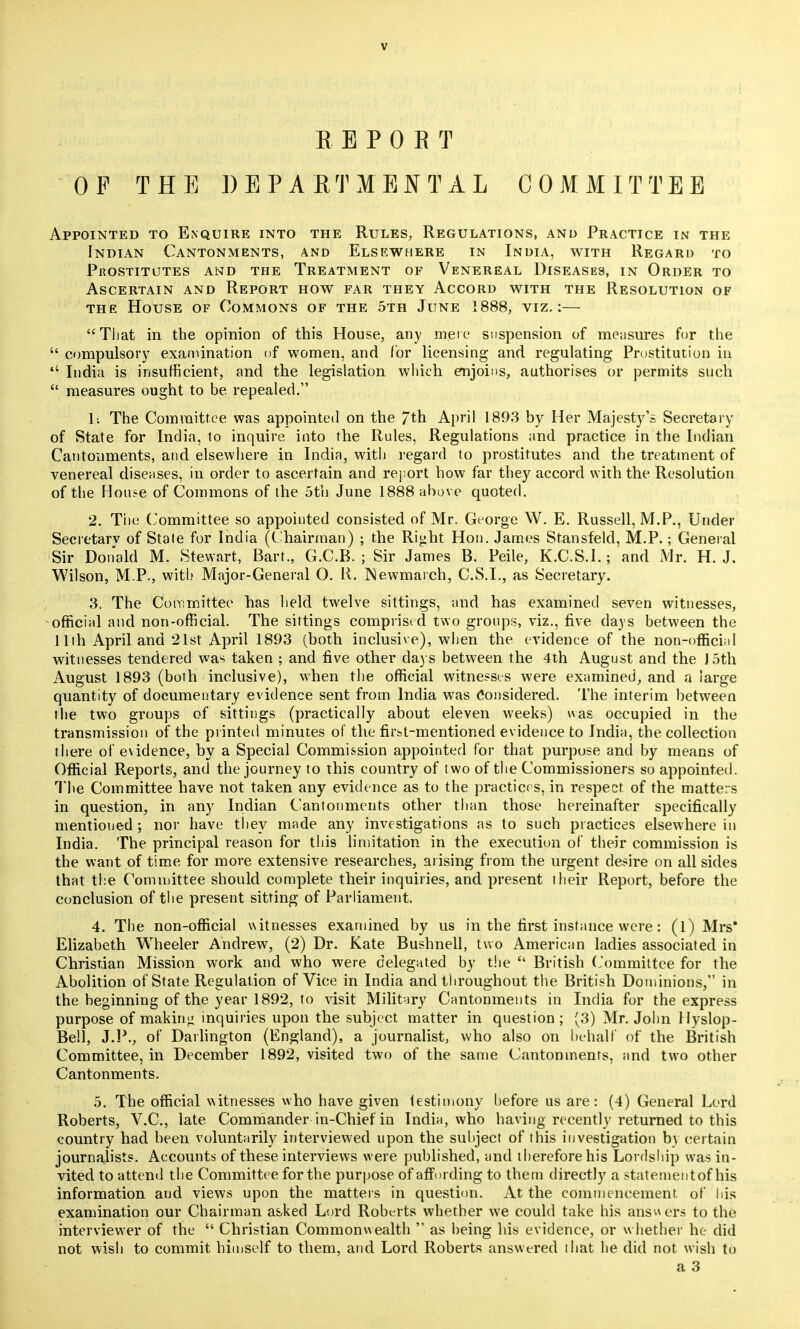 REPORT OF THE DEPARTMENTAL COMMITTEE Appointed to Enquire into the Rules, Regulations, and Practice in the Indian Cantonments, and Elsewhere in India, with Regard to prostitutes and the treatment of venereal diseases, in order to Ascertain and Report how far they Accord with the Resolution of the House of Commons of the 5th June 1888, viz.:— That in the opinion of this House, any mere suspension of measures for the  compulsory examination of women, and for licensing and regulating Prostitution in  India is insufficient, and the legislation which enjoins, authorises or permits such  measures ought to be repealed. li The Committee was appointed on the 7th April 1893 by Her Majesty's Secretary of State for India, to inquire into the Rules, Regulations and practice in the Indian Cantonments, and elsewhere in India, with regard to prostitutes and the treatment of venereal diseases, in order to ascertain and report how far they accord with the Resolution of the House of Commons of the 5th June 1888 above quoted. 2. Tiie Committee so appointed consisted of Mr. George W. E. Russell, M.P., Under Secretary of Stale for India (Chairman) ; the Right Hon. James Stansfeld, M.P.; General Sir Donald M. Stewart, Bart., G.C.B. ; Sir James B. Peile, K.C.S.I.; and Mr. H.J. Wilson, M P., with Major-General O. R. Newmarch, C.S.I., as Secretary. 3. The Committee has held twelve sittings, and has examined seven witnesses, official and non-official. The sittings comprised two groups, viz., five days between the 11th April and 21st April 1893 (both inclusive), when the evidence of the non-official witnesses tendered was taken ; and five other days between the 4th August and the 15th August 1893 (both inclusive), when the official witnesses were examined, and a large quantity of documentary evidence sent from India was Considered. The interim between the two groups of sittings (practically about eleven weeks) was occupied in the transmission of the printed minutes of the firbt-mentioned evidence to India, the collection there of evidence, by a Special Commission appointed for that purpose and by means of Official Reports, and the journey to this country of two of the Commissioners so appointed. The Committee have not taken any evidence as to the practices, in respect of the matters in question, in any Indian Cantonments other than those hereinafter specifically mentioned ; nor have they made any investigations as to such practices elsewhere in India. The principal reason for this limitation in the execution of their commission is the want of time for more extensive researches, arising from the urgent desire on all sides that the Committee should complete their inquiries, and present their Report, before the conclusion of the present sitting of Parliament. 4. The non-official witnesses examined by us in the first instance were: (l) Mrs* Elizabeth Wheeler Andrew, (2) Dr. Kate Bushnell, two American ladies associated in Christian Mission work and who were delegated by the  British Committee for the Abolition of State Regulation of Vice in India and throughout the British Dominions, in the beginning of the year 1892, to visit Military Cantonments in India for the express purpose of making inquiries upon the subject matter in question; (3) Mr. John Hyslop- Bell, J.P., of Darlington (England), a journalist, who also on behalf of the British Committee, in December 1892, visited two of the same Cantonments, and two other Cantonments. 5. The official witnesses who have given testimony before us are: (4) General Lord Roberts, V.C., late Commander in-Chief in India, who having recently returned to this country had been voluntarily interviewed upon the subject of this investigation by certain journalists. Accounts of these interviews w ere published, and therefore his Lordship was in- vited to attend the Committee for the purpose of affording to them directly a statement of his information and views upon the matters in question. At the commencement of his examination our Chairman asked Lord Roberts whether we could take his answers to the interviewer of the  Christian Commonwealth  as being his evidence, or whether he did not wish to commit himself to them, and Lord Roberts answered that he did not wish to