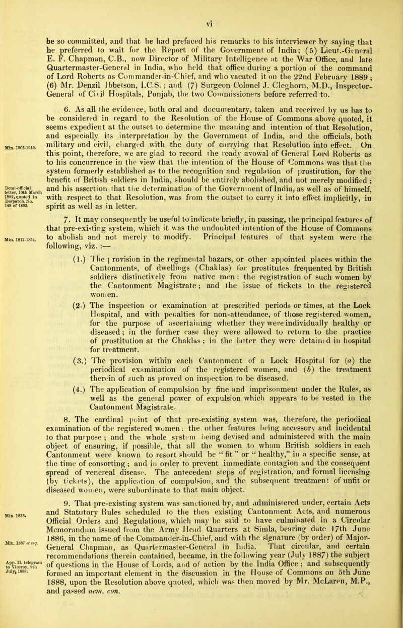 be so committed, and that he had prefaced his remarks to his interviewer by saying that he preferred to wait for the Report of the Government of India; (5) Lieut.-General E. F. Chapman, C.B., now Director of Military Intelligence at the War Office, and late Quartermaster-General in India, who held that office during a portion of the command of Lord Roberts as Commander-in-Chief, and who vacated it on the 22nd February 1889 ; (6) Mr. Denzil Ibbetson, I.C.S. ; and (7) Surgeon-Colonel J. Cleghorn, M.D., Inspector- General of Civil Hospitals, Punjab, the two Commissioners before referred to. 6. As all the evidence, both oral and documentary, taken and received by us has to be considered in regard to the Resolution of the House of Commons above quoted, it seems expedient at the outset to determine the meaning and intention of that Resolution, and especially its interpretation by the Government of India, and the officials, both siin.i903-i9i5. military and civil, charged with the duty of carrying that Resolution into effect. On this point, therefore, we are glad to record the ready avowal of General Lord Roberts as to his concurrence in the view that the intention of the House of Commons was that the system formerly established as to the recognition and regulation of prostitution, for the benefit of British soldiers in India, should be entirely abolished, and not merely modified ; Pffi offl0'*! . and his assertion that the determination of the Government of India, as well as of himself, letter, lOtn March , /*  D^batehNo111 respect to that Resolution, was from the outset to carry it into effect implicitly, in i48o(i893. ' spirit as well as in letter. 7. It may consequently be useful to indicate briefly, in passing, the principal features of that pre-existing system, which it was the undoubted intention of the House of Commons Min. i8i3-i854. to abolish and not merely to modify. Principal features of that system were the following, viz. :— (1.) '1 he provision in the regimental bazars, or other appointed places within the Cantonments, of dwellings (Chaklas) for prostitutes frequented hy British soldiers distinctively from native men : the registration of such women by the Cantonment Magistrate; and the issue of tickets to the registered women. (2-) The inspection or examination at prescribed periods or times, at the Lock Hospital, and with penalties for non-attendance, of those registered women, for the purpose of ascertaining whether they were individually healthy or diseased; in the former case they were allowed to return to the practice of prostitution at the Chaklas ; in the latter they were detained in hospital for treatment. (3.) The provision within each Cantonment of a Lock Hospital for (a) the periodical examination of the registered women, and (b) the treatment therein of such as proved on inspection to be diseased. (4.) The application of compulsion by fine and imprisonment under the Rules, as well as the general power of expulsion which appears to be vested in the Cantonment Magistrate. 8. The cardinal point of that pre-existing system was, therefore, the periodical examination of the registered women; the other features being accessory and incidental to that purpose ; and the whole system iieing devised and administered with the main object of ensuring, if possible, that all the women to whom British soldiers in each Cantonment were known to resort should be fit or  healthy, in a specific sense, at the time of consorting; and in order to prevent immediate contagion and the consequent spread of venereal disease. The antecedent steps of registration, and formal licensing (by tickets), the application of compulsion, and the subsequent treatment of unfit or diseased women, were subordinate to that main object. 9. That pre-existing system was sanctioned by, and administered under, certain Acts and Statutory Rules scheduled to the then existing Cantonment Acts, and numerous Official Orders and Regulations, which may be said to have culminated in a Circular Memorandum issued from the Army Head Quarters at Simla, bearing date 17th June 1886, in the name of the Commander-in-Chief, and with the signature (by order) of Major- General Chapman, as Quartermaster-General in India. That circular, and certain recommendations therein contained, became, in the following year (July 1887) the subject toTiSoy!™ of questions in the House of Lords, and of action by the India Office ; and subsequently juiyjisss.' formed an important element in the discussion in the House of Commons on 5th June 1888, upon the Resolution above quoted, which was then moved by Mr. McLaren, M.P., and passed nem. con. , Min. 1838. Min. 1887 et seq.