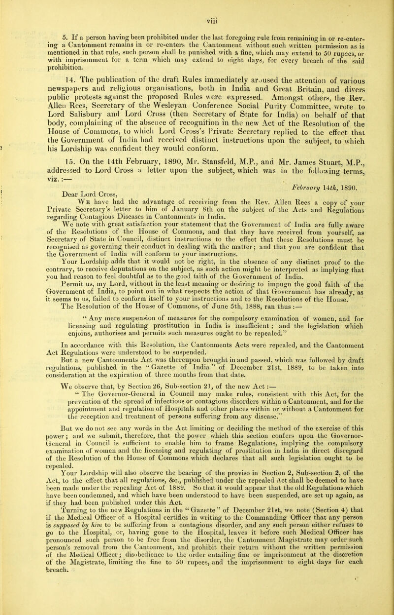 5. If a person having been prohibited under the last foregoing rule from remaining in or re-enter- ing a Cantonment remains in or re-enters the Cantonment without such written permission as is mentioned in that rule, such person shall be punished with a fine, which may extend to 50 rupees, or with imprisonment for a term which may extend to eight days, for every breach of the said prohibition. 14. The publication of the draft Rules immediately aroused the attention of various newspapers and religious organisations, both in India and. Great Britain, and divers public protests against the proposed Rules were expressed. Amongst others, the Rev. Allen Rees, Secretary of the Wesleyan Conference Social Purity Committee, wrote to Lord Salisbury and Lord Cross (then Secretary of State for India) on behalf of that body, complaining of the absence of recognition in the new Act of the Resolution of the House of Commons, to which Lord. Cross's Private Secretary replied to the effect that the Government of India had received distinct instructions upon the subject, to which his Lordship was confident they would conform. 15. On the 14th February, 1890, Mr. Stansfeld, M.P., and Mr. James Stuart, M.P., addressed to Lord Cross a letter upon the subject, which was in the following terms, viz.:— February 14^, 1890. Dear Lord Cross, We have had the advantage of receiving from the Rev. Allen Rees a copy of your Private Secretary's letter to him of January 8th on the subject of the Acts and Regulations regarding Contagious Diseases in Cantonments in India. We note with great satisfaction your statement that the Government of India are fully aware of the Resolutions of the House of Commons, and that they have received from yourself, as Secretary of State in Council, distinct instructions to the effect that these Resolutions must be recognised as governing their conduct in dealing with the matter; and that you are confident that the Government of India will conform to your instructions. Your Lordship adds that it would not be right, in the absence of any distinct proof to the contrary, to receive deputations on the subject, as such action might be interpreted as implying that you had reason to feel doubtful as to the good faith of the Government of India. Permit us, my Lord, without in the least meaning or desiring to impugn the good faith of the Government of India, to point out in what respects the action of that Government has already, as it seems to us, failed to conform itself to your instructions and to the Resolutions of the House. The Resolution of the House of Commons, of June 5th, 1888, ran thus :—  Any mere suspension of measures for the compulsory examination of women, and for licensing and regulating prostitution in India is insufficient; and the legislation which enjoins, authorises and permits such measures ought to be repealed. In accordance with this Resolution, the Cantonments Acts were repealed, and the Cantonment Act Regulations were understood to be suspended. But a new Cantonments Act was thereupon brought in and passed, which was followed by draft regulations, published in the Gazette of India of December 21st, 1889, to be taken into consideration at the expiration of three months from that date. We observe that, by Section 26, Sub-section 21, of the new Act:—  The Governor-General in Council may make rules, consistent with this Act, for the prevention of the spread of infectious or contagious disorders within a Cantonment, and for the appointment and regulation of Hospitals and other places within or without a Cantonment for the reception and treatment of persons suffering from any disease. But we do not see any words in the Act limiting or deciding the method of the exercise of this power; and we submit, therefore, that the power which this section confers upon the Governor- General in Council is sufficient to enable him to frame Regulations, implying the compulsory examination of women and the licensing and regulating of prostitution in India in direct disregard of the Resolution of the House of Commons which declares that all such legislation ought to be repealed. Your Lordship will also observe the bearing of the proviso in Section 2, Sub-section 2, of the Act, to the effect that all regulations, &c, published under the repealed Act shall be deemed to have been made under the repealing Act of 1889. So that it would appear that the old Regulations which have been condemned, and which have been understood to have been suspended, are set up again, as if they had been published under this Act. Turning to the new Regulations in the  Gazette  of December 21st, we note (Section 4) that if the Medical Officer of a Hospital certifies in writing to the Commanding Officer that any person is supposed by him to be suffering from a contagious disorder, and any such person either refuses to go to the Hospital, or, having gone to the Hospital, leaves it before such Medical Officer has pronounced such person to be free from the disorder, the Cantonment Magistrate may order such person's removal from the Cantonment, and prohibit their return without the written permission of the Medical Officer; disobedience to the order entailing fine or imprisonment at the discretion of the Magistrate, limiting the fine to 50 rupees, and the imprisonment to eight days for each breach.