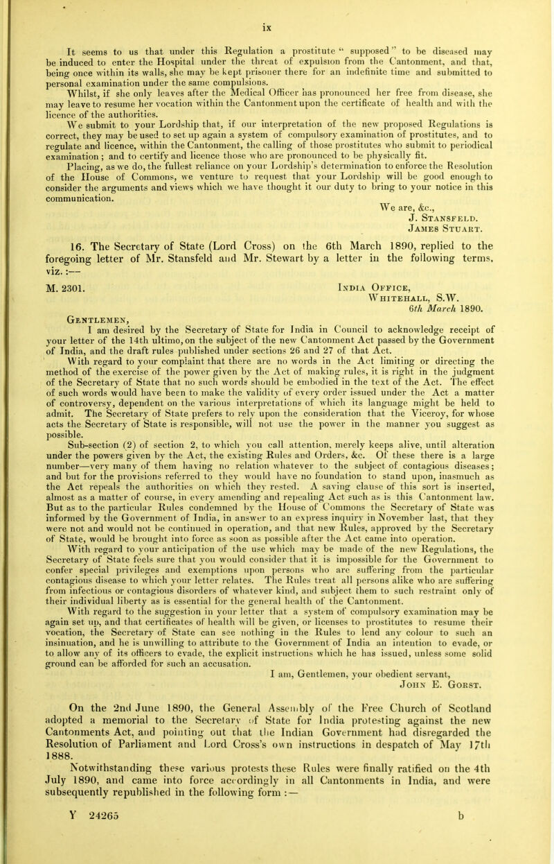 It seems to us that under this Regulation a prostitute  supposed to be diseased may be induced to enter the Hospital under the threat of expulsion from the Cantonment, and that, being once within its walls, she may be kept prisoner there for an indefinite time and submitted to personal examination under the same compulsions. Whilst, if she only leaves after the Medical Officer has pronounced her free from disease, she may leave to resume her vocation within the Cantonment upon the certificate of health and with the licence of the authorities. We submit to your Lordship that, if our interpretation of the new proposed Regulations is correct, they may be used to set up again a system of compulsory examination of prostitutes, and to regulate and licence, within the Cantonment, the calling of those prostitutes who submit to periodical examination ; and to certify and licence those who are pronounced to be physically fit. Placing, as we do, the fullest reliance on your Lordship's determination to enforce the Resolution of the House of Commons, we venture to request that your Lordship will be good enough to consider the arguments and views which we have thought it our duty to bring to your notice in this communication. We are, &c, J. Stansfeld. James Stuart. 16. The Secretary of State (Lord Cross) on the 6th March 1890, replied to the foregoing letter of Mr. Stansfeld and Mr. Stewart by a letter in the following terms, viz.:— M. 2301. India Office, Whitehall, S.W. 6th March 1890. Gentlemen, I am desired by the Secretary of State for India in Council to acknowledge receipt of your letter of the 14th ultimo, on the subject of the new Cantonment Act passed by the Government of India, and the draft rules published under sections 26 and 27 of that Act. With regard to your complaint that there are no words in the Act limiting or directing the method of the exercise of the power given by the Act of making rules, it is right in the judgment of the Secretary of State that no such words should be embodied in the text of the Act. The effect of such words would have been to make the validity of every order issued under the Act a matter of controversy, dependent on the various interpretations of which its language might be held to admit. The Secretary of State prefers to rely upon the consideration that the Viceroy, for whose acts the Secretary of State is responsible, will not use the power in the manner you suggest as possible. Sub-section (2) of section 2, to which you call attention, merely keeps alive, until alteration under the powers given by the Act, the existing Rules and Orders, &c. Of these there is a large number—very many of them having no relation whatever to the subject of contagious diseases; and but for the provisions referred to they would have no foundation to stand upon, inasmuch as the Act repeals the authorities on which they rested. A saving clause of this sort is inserted, almost as a matter of course, in every amending and repealing Act such as is this Cantonment law. But as to the particular Rules condemned by the House of Commons the Secretary of State was informed by the Government of India, in answer to an express inquiry in November last, that they were not and would not be continued in operation, and that new Rules, approved by the Secretary of State, would be brought into force as soon as possible after the Act came into operation. With regard to your anticipation of the use which may be made of the new Regulations, the Secretary of State feels sure that you would consider that it is impossible for the Government to confer special privileges and exemptions upon persons who are suffering from the particular contagious disease to which your letter relates. The Rules treat all persous alike who are suffering from infectious or contagious disorders of whatever kind, and subject them to such restraint only of their individual liberty as is essential for the general health of the Cantonment. With regard to the suggestion in your letter that a system of compulsory examination may be again set up, and that certificates of health will be given, or licenses to prostitutes to resume their vocation, the Secretary of State can see nothing in the Rules to lend any colour to such an insinuation, and he is unwilling to attribute to the Government of India an intention to evade, or to allow any of its officers to evade, the explicit instructions which he has issued, unless some solid ground can be afforded for such an accusation. I am, Gentlemen, your obedient servant, John E. Gorst. On the 2ml June 1890, the Generul Assembly of the Free Church of Scotland adopted a memorial to the Secretary of State for India protesting against the new Cantonments Act, and pointing out that the Indian Government had disregarded the Resolution of Parliament and Lord Cross's own instructions in despatch of May l/tli 1888. Notwithstanding these various protests these Rules were finally ratified on the 4th July 1890, and came into force accordingly in all Cantonments in India, and were subsequently republished in the following form : — Y 24265 b