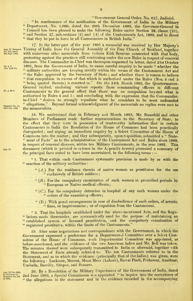 :l GoYt-rnment General Order, No. 617, Judicial.  In continuance of the notification of the Government of India in the Military Department, No. 1,066, dated the 20th December 1889, the Governor-General in  Council has been pleased to make the following Rules under Section 26, clause (21),  and Section 27, sub-sections (2) and (4) of the Cantonments Act, 1889, and to direct  that they be put in force in all Cantonments in British India. 17. In the latter part of the year 1891 a memorial was received by Her Majesty's App.H.Despatch Viceroy of India from the General Assembly of the Free Church of Scotland, together ethsept. 1892. with numerous other memorials from various Kirk Sessions connected with that body, protesting against the practices still continuing under the new Rules in respect of venereal diseases. The Commander-in-Chief was thereupon requested by letter, dated 21st October 1891, from the Government of India, to cause careful enquiry to be made whether the  military authorities are keeping strictly within the terms of the Cantonment Act and  the Rules approved by the Secretary of State ; and whether there is reason to believe  that compulsion in excess of that which is authorised under the Rules (Nos. 4 and 5  being quoted therein) is resorted to. On the 24th March 1892, the Quartermaster- General replied, enclosing various reports from commanding officers in different Cantonments to the general effect that there was no compulsion bevond what is authorised by Rules 4 and 5 ; and concluding with the expression that the Commander- in-Chief  desires to strongly repudiate what he considers to be most unfounded  allegations. Beyond formal acknowledgment of the memorials no replies were sent to the memorialists. Id., p. 9 (No. 4123 D) Id., p. 28-9. Despatch No 18th Jan. 1893. App. II. App. III. No. 2439. D, enclosure to Despatch No. 148 of 1893. 18. We understand that in February and March 1893, Mr. Stansfeld and other Members of Parliament made further representations to the Secretary of State, to the effect that they were in possession of trustworthy information that in certain Cantonments in India the Resolution of the House of Commons had been practically disregarded; and urging an immediate enquiry by a Select Committee of the House of Commons into the matter; and they subsequently, upon requisition, submitted a  State-  ment of Facts as to the administration of the Cantonment Act and Rules since 1889, in respect of venereal diseases, within ten Military Cantonments, in the year 1892. This document (which is printed in eztenso in the Appendix hereto) presented a summary of the principal facts stated to have been ascertained, in the following terms : —  1. That within each Cantonment systematic provision is made by or with the  sanction of the military authorities :  [A.) For the residence therein of native women as prostitutes for the use  exclusively of British soldiers ;  (B.) For the compulsory examination of such women at prescribed periods by iC European or Native medical officers ;  (C.) For the compulsory detention in hospital of any such women under the  orders of the examining officers;  (D.) With penal consequences in case of disobedience of such orders, of arrests,  fines, or imprisonment; or of expulsion from the Cantonment.  2. That the hospitals established under the above-mentioned Acts, and the Regu-  lations made thereunder, are systematically used for the purpose of maintaining an  established system of licensed prostitution, and the compulsory examination of  registered prostitutes, within the limits of the Cantonments. 19. After some negotiations and correspondence with the Government, in which the Government expressed a preference for a Departmental Committee over a Select Com- mittee of the House of Commons, such Departmental Committee was appointed, as before-mentioned, and the evidence of the two American ladies and Mr. Bell was taken. The minutes thereof were subsequently transmitted to India as aforesaid, together with the Statement of Facts already referred to. The ten Cantonments referred to in the Statement, and as to which the evidence (principally that of the ladies) was given, were the following : Lucknow, Meerut, Mean Meer (Lahore), Rawal Pindi, Peshawur, Amritsar, Umballa, Bareilly, Sitapiir, and Benares. 20. By a Resolution of the Military Department of the Government of India, dated 2nd June 1893, a Special Commission was appointed  to inquire into the correctness of  the allegations in the statement and in the evidence recorded in the accompanying