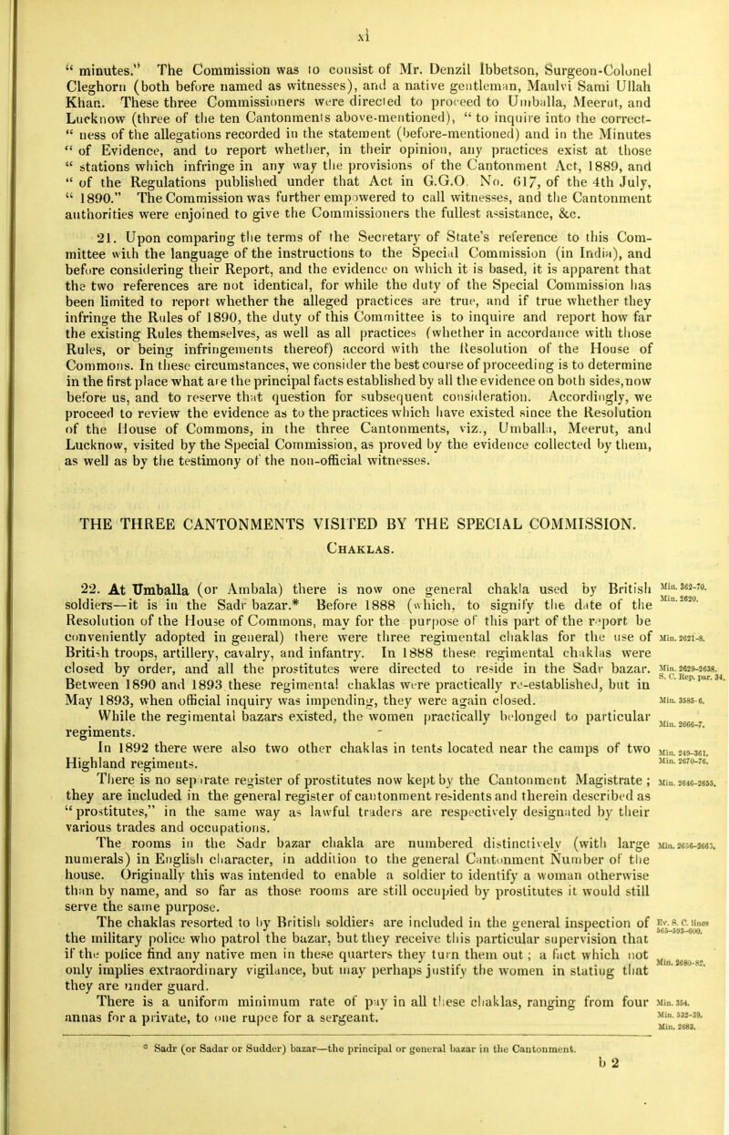 u minutes.*' The Commission was 10 consist of Mr. Denzil Ibbetson, Surgeon-Colonel Cleghorn (both before named as witnesses), and a native gentleman, Maulvi Sami Ullah Khan. These three Commissioners were directed to proceed to Umballa, Meerut, and Lucknow (three of the ten Cantonmenis above-mentioned),  to inquire into the correct-  ness of the allegations recorded in the statement (before-mentioned) and in the Minutes  of Evidence, and to report whether, in their opinion, any practices exist at those  stations which infringe in any way the provisions of the Cantonment Act, 1889, and  of the Regulations published under that Act in G.G.O. No. 617, of the 4th July,  1890. The Commission was further empowered to call witnesses, and the Cantonment authorities were enjoined to give the Commissioners the fullest assistance, &c. 21. Upon comparing the terms of the Secretary of State's reference to this Com- mittee with the language of the instructions to the Special Commission (in India), and before considering their Report, and the evidence on which it is based, it is apparent that the two references are not identical, for while the duty of the Special Commission has been limited to report, whether the alleged practices are true, and if true whether they infringe the Rules of 1890, the duty of this Committee is to inquire and report how far the existing Rules themselves, as well as all practices (whether in accordance with those Rules, or being infringements thereof) accord with the Resolution of the House of Commons. In these circumstances, we consider the best course of proceeding is to determine in the first place what are the principal facts established by all the evidence on both sides,now before us, and to reserve that question for subsequent consideration. Accordingly, we proceed to review the evidence as to the practices which have existed since the Resolution of the House of Commons, in the three Cantonments, viz., Umballa, Meerut, and Lucknow, visited by the Special Commission, as proved by the evidence collected by them, as well as by the testimony of the non-official witnesses. THE THREE CANTONMENTS VISITED BY THE SPECIAL COMMISSION. Chaklas. 22. At XTmballa (or Ambala) there is now one general chakla used by British XIiii-3ej-To. soldiers—it is in the Sadr bazar.* Before 1888 (which, to signify the date of the Min-2620- Resolution of the House of Commons, may for the purpose of this part of the report be conveniently adopted in general) there were three regimental chaklas for the use of ma.2621-8. British troops, artillery, cavalry, and infantry. In 1888 these regimental chaklas were closed by order, and all the prostitutes were directed to reside in the Sadr bazar. Min. 2629-2638. Between 1890 and 1893 these regimental chaklas were practically re-established, but in May 1893, when official inquiry was impending, they were again closed. Min.3535-6. While the regimental bazars existed, the women practically belonged to particular regiments. Mill. 2G66-7. In 1892 there were also two other chaklas in tents located near the camps of two Min.049-361. Highland regiments. Min! $670-76: There is no separate register of prostitutes now kept by the Cantonment Magistrate ; Min.8846-26M. they are included in the general register of cantonment residents and therein described as prostitutes, in the same way as lawful traders are respectively designated by their various trades and occupations. The rooms in the Sadr bazar chakla are numbered distinctively (with large Min.2656-2663. numerals) in English character, in addition to the general Cantonment Number of the house. Originally this was intended to enable a soldier to identify a woman otherwise than by name, and so far as those rooms are still occupied by prostitutes it would still serve the same purpose. The chaklas resorted to by British soldiers are included in the general inspection of H*.fl.o.una the military police who patrol the bazar, but they receive this particular supervision that if the police find any native men in these quarters they turn them out ; a fact which not Mjn 2fig^gn only implies extraordinary vigilance, but may perhaps justify the women in stating that they are under guard. There is a uniform minimum rate of pay in all these chaklas, ranging from four Min.354. annas for a private, to one rupee for a sergeant. Min. 532-39. r 1 ° Min. 2683. * Sadr (or Sadar or Sudder) bazar—the principal or general bazar in the Cantonment. b 2