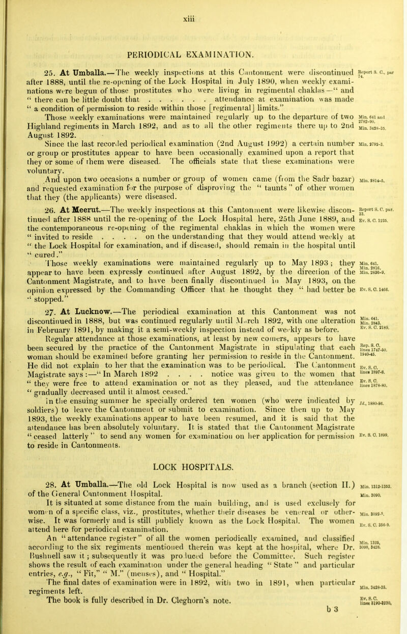 PERIODICAL EXAMINATION. 25. At Umballa.—The weekly inspections at this Cantonment were discontinued imports, o., par after 1888, until the re-opening of the Lock Hospital in July 1890, when weekly exami- nations were begun of those prostitutes who were living in regimental chaklas — and  there can be little douht that attendance at examination was made  a condition of permission to reside within those [regimental] limits. Those weekly examinations wrere maintained regularly up to the departure of two Mm. mi ami Highland regiments in March 1892, and as to all the other regiments there up to 2nd Mm.3m_35 August 1892. Since the last recorded periodical examination (2nd August 1992) a certain numher Min.2792-3. or group or prostitutes appear to have been occasionally examined upon a report that they or some of rhem were diseased. The officials state that these examinations weie voluntary. And upon two occasions a number or group of women came (from the Sadr bazar) Mm.«8H-s. and requested examination for the purpose of disproving the  taunts of other women that they (the applicants) were diseased. 26. At Meerut.—The weekly inspections at this Cantonment were likewise discon- Report s. c. par. tinued after 1888 until the re-opening of the Lock Hospital here, 25th June 1889, and ev.s. 0.1235. the contemporaneous re-opening of the regimental chaklas in which the women were  invited to reside .... on the understanding that they would attend weekly at  the Lock Hospital for examination, and if diseased, should remain in the hospital until cured. Those weekly examinations were maintained regularly up to May 1893; they Min.64i. appear to have been expressly continued after August 1892, by the direction of the 11!°.'2836^. Cantonment Magistrate, and to have been finally discontinued in May 1893, on the opinion expressed by the Commanding Officer that he thought they  had better be Ev.s.o.Hce. stopped. 27. At Lucknow.—The periodical examination at this Cantonment was not discontinued in 1888, but was continued regularly until M,.rch 1892, with one alteration Min^sls. in February 1891, by making it a semi-weekly inspection instead of weekly as before. Ev.s.0.2189. Regular attendance at those examinations, at least by new coiners, appears to have been secured by the practice of the Cantonment Magistrate in stipulating that each a5»iw-«>. woman should be examined before granting her permission to reside in the Cantonment. m(M5- He did not explain to her that the examination was to be periodical. The Cantonment Ev.s o. Magistrate says :—In March 1892 .... notice was giveu to the women that line» 1897-8-  they were free to attend examination or not as they pleased, and the attendance nnefisfs-so.  gradually decreased until it almost ceased. in the ensuing summer he specially ordered ten women (who were indicated by /(f> 1880.86 soldiers) to leave the Cantonment or submit to examination. Since then up to May 1893, the weekly examinations appear to have been resumed, and it is said that the attendance has been absolutely voluntary. It is stated that the Cantonment Magistrate ceased latterly to send any women for examination on her application for permission Ev- 9-°-1899- to reside in Cantonments. LOCK HOSPITALS. 28. At Umballa.—The old Lock Hospital is now used as a branch (section II.) Mm. 1312-1353. of the CIeneral Cantonment Hospital. uin.3090. It is situated at some distance from the main building, and is used exclusely for women of a specific class, viz., prostitutes, whether their diseases be venereal or other- Mtn.mm-s wise. It was formerly and is still publicly known as the Lock Hospital. The women , c M69 attend here for periodical examination. An  attendance register of all the women periodically examined, and classified Min 1326 according to the six regiments mentioned therein was kept at the hospital, where Dr. miiui Bushnell saw it ; subsequently it was pro.luced before the Committee. Such register shows the result of each examination under the general heading <; State  and particular entries, e.g.,  Fit,  M. (menses), and ,c Hospital. The final dates of examination were in 1892, with two in 1891, when particular , r, ' ' V Min. 3428-3S. regiments left. The book is fully described in Dr. Cleghorn's note. u£ifiw«so