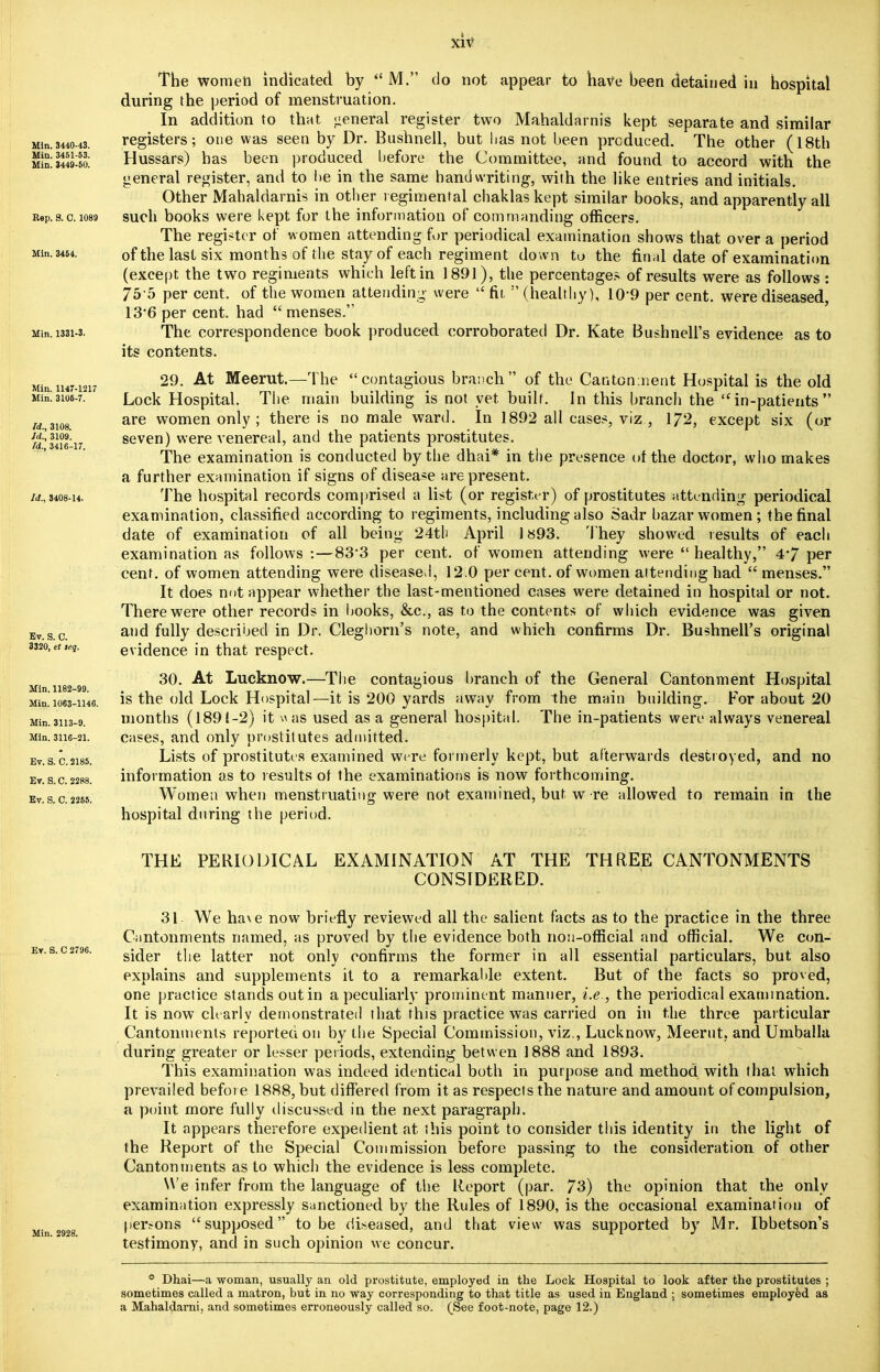 The women indicated by  M. do not appear to have been detained in hospital during the period of menstruation. In addition to that general register two Mahaldarnis kept separate and similar Min.3440-43. registers; one was seen by Dr. Bushnell, but lias not been produced. The other (18th Hussars) has been produced before the Committee, and found to accord with the general register, and to be in the same handwriting, with the like entries and initials. Other Mahaldarnis in other regimental chaklaskept similar books, and apparently all BeP.s.c.i<>89 such books were kept for the information of commanding officers. The register of women attending for periodical examination shows that over a period Min.3464. 0f the last six months of the stay of each regiment down to the final date of examination (except the two regiments which left in 1891), the percentages of results were as follows : 75 5 per cent, of the women attending- were  fit.  (healthy), 109 per cent, were diseased 13*6 per cent, had  menses. Min. i33i-3. The correspondence book produced corroborated Dr. Kate Bushnell's evidence as to its contents. Mm H4M217 29'• At Meerut-—The  contagious branch of the Cantonment Hospital is the old Min.3105-7. ' Lock Hospital. The main building is not yet. built. In this branch the in-patients w.,3108 are women only ; there is no male ward. In 1892 all cases, viz , 172, except six (or -£K31?9',„ seven) were venereal, and the patients prostitutes. id., 3416-17. ' . ' 1 il l ii • I The examination is conducted by the dhai* in the presence of the doctor, who makes a further examination if signs of disease are present. M08-U. The hospital records comprised a list (or register) of prostitutes attending periodical examination, classified according to regiments, including also Sadr bazar women; the final date of examination of all being 24th April 1893. They showed results of each examination as follows :—83-3 per cent, of women attending were  healthy, 4*7 per cent, of women attending were diseased, 12.0 per cent, of women attending had  menses. It does not appear whether the last-mentioned cases were detained in hospital or not. There were other records in books, &c, as to the contents of which evidence was given Bv.s.c. a,)d fully described in Dr. Cleg horn's note, and which confirms Dr. Bushnell's original 3320, etieg. evidence in that respect. 30. At Lucknow.—The contagious branch of the General Cantonment Hospital is the old Lock Hospital—it is 200 yards away from the main building. For about 20 Min.3H3-9. months (1891-2) it wits used as a general hospital. The in-patients were always venereal Min.3116-21. cases, and only prostitutes admitted. Ev.s.c.2i85. Lists of prostitutes examined we re formerly kept, but afterwards destroyed, and no ev.s.c. 2288. information as to results ot the examinations is now forthcoming. ev.s.c.2255. Women when menstruating were not examined, but w re allowed to remain in the hospital during the period. THE PERIODICAL EXAMINATION AT THE THREE CANTONMENTS CONSIDERED. 31 We ha\e now briefly reviewed all the salient facts as to the practice in the three Cantonments named, as proved by the evidence both non-official and official. We con- sider the latter not only confirms the former in all essential particulars, but also explains and supplements it to a remarkable extent. But of the facts so proved, one practice stands out in a peculiarly prominent manner, i.e., the periodical examination. It is now clearly demonstrated that this practice was carried on in the three particular Cantonments reported on by the Special Commission, viz., Lucknow, Meerut. and Umballa during greater or lesser periods, extending betwen 1888 and 1893. This examination was indeed identical both in purpose and method with that which prevailed before 1888, but differed from it as respects the nature and amount of compulsion, a point more fully discussed in the next paragraph. It appears therefore expedient at this point to consider this identity in the light of the Report of the Special Commission before passing to the consideration of other Cantonments as to which the evidence is less complete. We infer from the language of the Report (par. 73) the opinion that the only examination expressly sanctioned by the Rules of 1890, is the occasional examination of persons supposed to be diseased, and that view was supported by Mr. Ibbetson's testimony, and in such opinion we concur. Min. 1182-99. Min.1063-1146 Ev. S. C 2796. Min. 2928. ° Dhai—a woman, usually an old prostitute, employed in the Lock Hospital to look after the prostitutes ; sometimes called a matron, but in no way corresponding to that title as used in England ; sometimes employed as a Mahaldarni, and sometimes erroneously called so. (_See foot-note, page 12.)