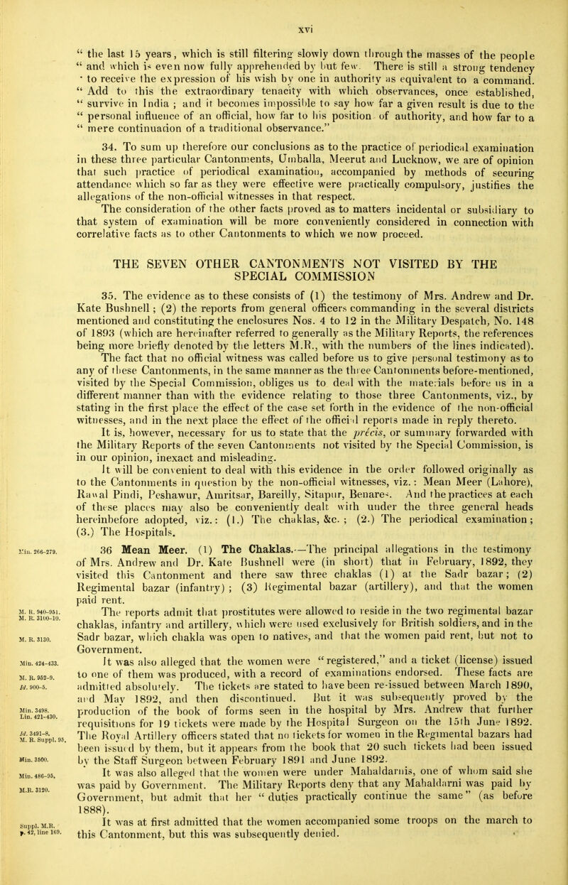  the last 15 years, which is still filtering slowly down through the masses of the people  and which is even now fully apprehended by but few. There is still a strong tendency the expression of his wish by one in authority as equivalent to a command. 34. To sum up therefore our conclusions as to the practice of periodical examination in these three particular Cantonments, (Jmballa, Meerut and Lucknow, we are of opinion that such practice of periodical examination, accompanied by methods of securing attendance which so far as they were effective were practically compulsory, justifies the allegations of the non-official witnesses in that respect. The consideration of the other facts proved as to matters incidental or subsidiary to that system of examination will be more conveniently considered in connection with correlative facts as to other Cantonments to which we now proceed. THE SEVEN OTHER CANTONMENTS NOT VISITED BY THE SPECIAL COMMISSION 35. The evidence as to these consists of (l) the testimony of Mrs. Andrew and Dr. Kate Bushnell; (2) the reports from general officers commanding in the several districts mentioned and constituting the enclosures Nos. 4 to 12 in the Military Despatch, No. 148 of 1893 (which are hereinafter referred to generally as the Military Reports, the references being more briefly denoted by the letters M.R., with the numbers of the lines indicated). The fact that no official witness was called before us to give personal testimony as to any of tliese Cantonments, in the same manner as the three Cantonments before-mentioned, visited by the Special Commission, obliges us to deal with the materials before ns in a different manner than with the evidence relating to those three Cantonments, viz., by stating in the first place the effect of the case set forth in the evidence of the non-official witnesses, and in the next place the effect of the offici il reports made in reply thereto. It is, however, necessary for us to state that the precis, or summary forwarded with the Military Reports of the seven Cantonments not visited by the Special Commission, is in our opinion, inexact and misleading. It will be convenient to deal with this evidence in the order followed originally as to the Cantonments in question by the non-official witnesses, viz.: Mean Meer (Lahore), Raual Pindi, Peshawur, Amritsar, Bareilly. Sitapur, Benares And the practices at each of these places may also be conveniently dealt with under the three general heads hereinbefore adopted, viz.: (1.) The chaklas, &c. ; (2.) The periodical examination; (3.) The Hospitals. Min.266-279. 36 Mean Meer. (1) The Chaklas.—The principal allegations in the testimony of Mrs. Andrew and Dr. Kate Bushnell were (in short) that in February, 1892, they visited this Cantonment and there saw three chaklas (l) at the Sadr bazar; (2) Regimental bazar (infantry) ; (3) Hegimental bazar (artillery), and that the women paid rent. m. r. 940-951. The reports admit that prostitutes were allowed to reside in the two regimental bazar . o- o. chak]aSj infantry and artillery, which were used exclusively for British soldiers, and in the m.r.3130. Sadr bazar, which chakla was open to natives, and that the women paid rent, but not to Government. aun.424-433. It was also alleged that the women were registered, and a ticket (license) issued m.b.952-9. i0 one of them was produced, with a record of examinations endorsed. These facts are id. 900-5. admitted absolutely. The tickets are stated to have been re-issued between March 1890, and May 1892, and then discontinued. But it was subsequently proved by the i!inn'4324i843o production of the book of forms seen in the hospital by Mrs. Andrew that further requisitions for 19 tickets were made by the Hospital Surgeon on the 15th June i892. m.'r4supP].95. The Royal Artillery officers stated that no tickets for women in the Regimental bazars had been issued by them, but it appears from the book that 20 such tickets had been issued Mi„. 3600. by the Staff Surgeon between February 1891 and June 1892. It was also alleged that the women were under Mahaldarnis, one of whom said she was paid by Government. The Military Reports deny that any Mahaldarni was paid by Government, but admit that her duties practically continue the same (as before 1888). It was at first admitted that the women accompanied some troops on the march to Mill. 486-95. M.R. 3120. Suppl. M.R. ,.42,iinei69. Cantonment, but this was subsequently denied.