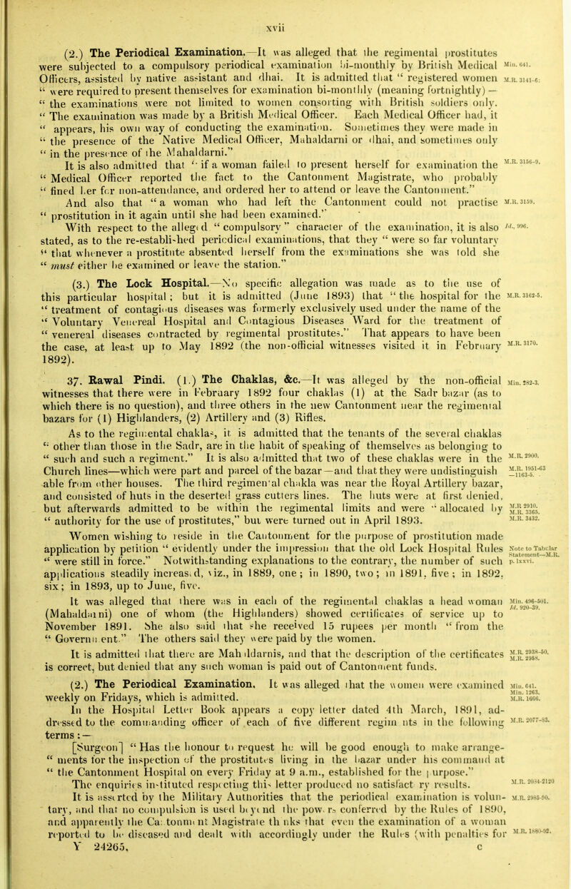 (2.) The Periodical Examination.—It was alleged, that the regimental prostitutes were subjected to a compulsory periodical examination bi-monthly by British Medical mukmi. Officers, assisted by native assistant and dhai. It is admitted that  registered women m.r.3ni c.  were required to present themselves for examination bi-monthly (meaning fortnightly) —  the examinations were not limited to women consorting with British soldiers only.  The examination was made by a British Medical Officer. Each Medical Officer had, it  appears, his own way of conducting the examination. Sometimes they were made in  the presence of the Native Medical Officer, Mahaldarni or dhai, and sometimes only in the presence of the Mahaldarni. It is also admitted that if a woman failed to present herself for examination the MR 315°-9-  Medical Officer reported the fact to the Cantonment Magistrate, who probably  fined l.er for non-attendance, and ordered her to attend or leave the Cantonment. And also that a woman who had left the Cantonment could not practise M.R.3159.  prostitution in it again until she had been examined.'* With respect to the allegi d compulsory character of the examination, it is also w-> stated, as to the re-establi»hed periodical examinations, that they  were so far voluntary *' that whenever a prostitute absented herself from the examinations she was told she  must either he examined or leave the station. (3.) The Lock Hospital.—No specific allegation was made as to tiie use of this particular hospital; but it is admitted (June 1893) that  the hospital for the  treatment of contagious diseases was formerly exclusively used under the name of the  Voluntary Venereal Hospital and Contagious Diseases Ward for the treatment of  venereal diseases contracted by regimental prostitutes. That appears to have been the case, at least up to May 1892 (the non-official witnesses visited it in February 1892). M.R. 3162-5. M.R. 3170. Mill. 282-3. M.R. 1951-03 — 1163-5. . M.R 2910. M.R. 3365. M.R. 3432. 37. Rawal Pindi. (1.) The Chaklas, &c—It was alleged by the non-official witnesses that there were in February 1892 four chaklas (1) at the Sadr bazar (as to which there is no question), and three others in the new Cantonment near the regimental hazars for (1) Highlanders, (2) Artillery and (3) Rifles. As to the regimental chaklas, it. is admitted that the tenants of the several chaklas c; other than those in the Sadr, are in the habit of speaking of themselves as belonging to  such and such a regiment. It is also admitted that two of these chaklas were in the M R- 2900- Church lines—which were part and parcel of the bazar—and that they were undistinguish able from other houses. The third regimemal chakla was near the Royal Artillery bazar, and consisted of huts in the deserted grass cutters lines. The huts were at first denied, but afterwards admitted to be within the regimental limits and were allocated by  authority for the use of prostitutes, but were turned out in April 1893. Women wishing to reside in the Cantonment for the purpose of prostitution made application by petition  evidently under the impression that the old Lock Hospital Rules NotetoTwwkr J r : . . 1 ,T 1 ., 1 1 1 r. Statement—M.R. <c were still m force. Notwithstanding explanations to the contrary, the number of such p-ix™. applications steadily increased, \iz., in 1889, one; in 1890, two; in 1891, five; in 1892. six; in 1893, up to June, five. It was alleged that there w;is in each of the regimented chaklas a head woman Min. 495-501. O ~ /,/ 9*10—39 (Mahald.uni) one of whom (the Highlanders) showed certificates of service up to November 1891. &he also said that she received 15 rupees per month from the  Governu ent. The others said they were paid by the women. It is admitted that there are Mahddarnis, and that the description of the certificates J^HHt*0' is correct, but denied that any such woman is paid out of Cantonment funds. (2.) The Periodical Examination, It was alleged ihat the women were examined Min.e«. weekly on Fridays, which is admitted. mjivm. In the Hospital Letter Book appears a copy letter dated 4th March, 1891, ad- dressed to the commanding officer of each of five different regim nts in the following >rr- ;o-33- terms: — [Surgeon]  Has the honour to request he will be good enough to make arrange-  nients for the inspection of the prostitutes living in the bazar under his command at  the Cantonment Hospital on every Friday at 9 a.m., established for the | urpose. The enquiries in-tituted respecting thi> letter produced no satisl'act ry results. m.r.so3*-smo It is assirted by the Military Authorities that the periodical examination is volun- m.r.n<-:■■■ tary, and that no compulsion is used biymd the pow. rs conferred by the Rules of 1890, and apparently the Ca..tonnunt Magistrate th'nks that even the examination of a woman reported to be diseased and dealt with accordingly under the Rules (with penalties for M-R-l6*>M- Y 24265, c