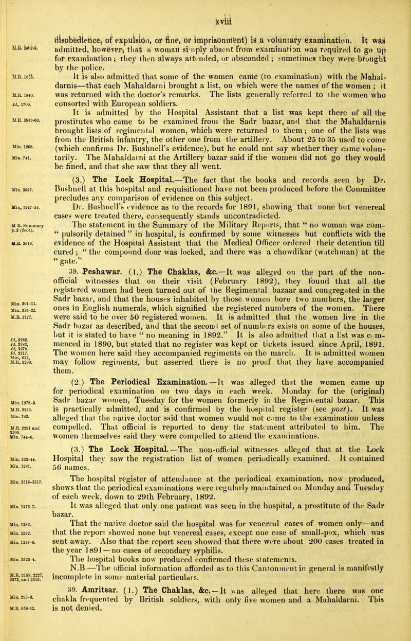 M.r. isii. M.R. 1840. Id., 1709. U.K. 3556-60. Min. 1268. Min. 741. Min. 3525. Min. 1247-54. M R. Summary p. 2 (foot). M.K. 3618. Min. 801-11. Min. 316-32. M.R. 2177. Id. 2262. Id. 2183. Id. 2270. Id. 2317. Min. 633. M.R, 2280. Min.1278-9. M.R. 2259. Min. 743. M.R. 2291 and 2305. Min. 744-6. Min. 333-44. Min. 1281. Min. 3515-3517. Min. 1276-7. Min. 1386. Min. 1292. Min. 1297-8. Min. 3523-4. M.R. 2159, 2227, 2273, and 2316. Min. 293-8. M.R. 858-62. disobedience, of expulsion, or fine, or imprisonment) is a voluntary examination. It was admitted, however) that a woman sin ply absent from examination was required to go up for examination; they then always attended, or absconded ; j-ohietimes they Were brotighi by the police. It is also admitted that some of the women came (to examination) with the Mahal- darnis—that each Mahaldarni brought a list, on which were the names of the women ; it was returned with the doctor's remarks. The lists generally referred to the women who consorted with European soldiers. It is admitted by the Hospital Assistant that a list was kept there of all the prostitutes who came to be examined from the Sadr bazar, and that the Mahaldarnis brought lists of regimental women, which were returned to them; one of the lists was from the British infantry, the other one from the artillery. About 25 to 35 used to tome (which confirms Dr. Bushnell's evidence), but he could not say whether they came volun- tarily. The Mahaldarni at the Artillery bazar said if the women did not go they would be fined, and that she saw that they all went. (3.) The Lock Hospital.—The fact that the books and records seen by Dr. Bushnell at this hospital and requisitioned have not been produced before the Committee precludes any comparison of evidence on this subject. Dr. Bushnell's evidence as to the records for 1891, showing that none but venereal cases were treated there, consequently stands uncontradicted. The statement in the Summary of the Military Reports, that  no woman was com-  pulsorily detained in hospital, is confirmed by some witnesses but conflicts with the evidence of the Hospital Assistant that the Medical Officer ordered their detention till cured ; the compound door was locked, and there was a chowdikar (watchman) at the  gate. 39. Peshawar. (1.) The Chaklas, &c—It was alleged on the part of the non- official witnesses that on their visit (February 1892), they found that all the registered women had been turned out of the Regimental bazaar and congregated in the Sadr bazar, and that the houses inhabited by those women bore two numbers, the larger ones in English numerals, which signified the registered numbers of the women. There were said to be over 50 registered women. It is admitted that the women live in the Sadr bazar as described, and that the second set of numbe rs exists on some of the houses, hut it is stated to have  no meaning in 1892. It is also admitted that a list was com- menced in 1890, but stated that no register was kept or tickets issued since April, 1891. The women here said they accompanied regiments on the march. It is admitted women may follow regiments, but asserted there is no proof that they have accompanied them. (2.) The Periodical Examination.—It was alleged that the women came up for periodical examination on two days in each week. Monday for the (original) Sadr bazar women, Tuesday for the women formerly in the Regin.ental bazar. This is practically admitted, and is confirmed by the hospital register (see post). It was alleged that the native doctor said that women would not ome to the examination unless compelled. That official is reported to deny the statement attributed to him. The women themselves said they were compelled to attend the examinations. (3.) The Lock Hospital.—The non-official witnesses alleged that at the Lock Hospital they saw the registration list of women periodically examined. Jt contained 56 names. The hospital register of attendance at the periodical examination, now produced, shows that the periodical examinations were regularly maintained on Monday and Tuesday of each week, down to 29th February, 1892. It was alleged that only one patient was seen in the hospital, a prostitute of the Sadr bazar. That the native doctor said the hospital was for venereal cases of women only—and that the report showed none but venereal cases, except one case of small-pox, which was sent away. Also that the report seen showed that there were about 200 cases treated in the year 1H91—no cases of secondary syphilis. The hospital books now produced confirmed these statements. N.B.—The official information afforded as to this Cantonment in general is manifestly incomplete in some material particulars. 39. Amritsar. (].) The Chaklas, &c —It was alleged that here there was one chakla frequented by British soldiers, with only five women and a Mahaldarni. This is not denied.