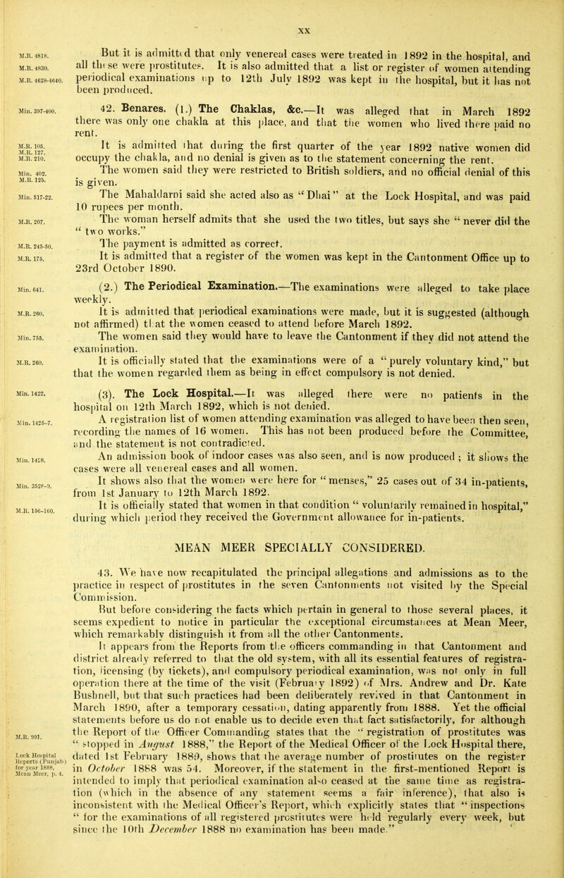 m.r.4818. But it is admitted that only venereal cases were treated in 1892 in the hospital, and all these were prostitute?. It is also admitted that a list or register of women aitending nodical examinations i:p to 12th July 1892 was kept in the hospital, but it has not been produced. M.E. 4830. M.R. 4628-4640. Pe Min. 397-400. 42. Benares, (l.) The Chaklas, &c—It was alleged that in March 1892 there was only one chakla at this place, and that the women who lived there paid no rent. m'r' j27* ]t is aclmi,ted ,nat during the first quarter of the year 1892 native women did mXzio! occupy the chakla, and no denial is given as to the statement concerning the rent. The women said they were restricted to British soldiers, and no official denial of this Min. 402. M.E. 125. Min. 517-22. The Mah aid ami said she acted also as Dhai at the Lock Hospital, and was paid 10 rupees per month. m.e.207. The woman herself admits that she used the two titles, but says she  never did the  two works. M.E. 245-50. The payment is admitted as correct. m.e.175. It is admitted that a register of the women was kept, in the Cantonment Office up to 23rd October 1890. Mm.64i. (2.) The Periodical Examination.—The examinations were alleged to take place weekly. m.r.260. It is admitted that periodical examinations were made, but it is suggested (although not affirmed) that the women ceased to attend before March 1892. Min.755. The women said they would have to leave the Cantonment if they did not attend the examination. m.r.260. It is officially stated that the examinations were of a purely voluntary kind, but that the women regarded them as being in effect compulsory is not denied. Min. 1422. (3). The Lock Hospital.—It. was alleged there were no patients in the hospital on 12th March 1892, which is not denied. Min. 1425-7. A- registration list of women attending examination was alleged to have been then seen, recording the names of 16 women. This has not been produced before the Committee, and the statement is not contradicted. An admission book of indoor cases was also seen, and is now produced ; it shows the cases were all venereal cases and all women. It shows also that the women were here for menses, 25 cases out of 34 in-patients, from 1st January to 12th March 1892. It is officially stated that women in that condition  voluntarily remained in hospital, during which period they received the Government allowance for in-patients. Min. 1428. Min. 3528-9. M.R. 156-160. MEAN MEER SPECIALLY CONSIDERED. 43. We have now recapitulated the principal allegations and admissions as to the practice in respect of prostitutes in the seven Cantonments not visited by the Special Commission. Rut before considering the facts which pertain in general to those several places, it seems expedient to notice in particular the exceptional circumstances at Mean Meer, which remarkably distinguish it from all the other Cantonments. It appears from the Reports from the officers commanding in that Cantonment and district already referred to that the old system, with all its essential features of registra- tion, licensing (by tickets), and compulsory periodical examination, was not only in full operation there at the time of the visit (Februaiy 1892) of Mrs. Andrew and Dr. Kate Bushnell, but that such practices had been deliberately revived in that Cantonment in March 1890, after a temporary cessation, dating apparently from 1888. Yet the official statements before us do not enable us to decide even that fact satisfactorily, for although mr 99i *'ie RePort °f the Officer Commanding states that the registration of prostitutes was  stopped in August 1888, the Report of the Medical Officer of the Lock Hospital there, Lock Hospital dated 1st February 1889, shows that the average number of prostitutes on the register Reports (Punjab) J ' r> r o tor year 1888, in October 1888 was 54. Moreover, if the statement in the first-mentioned Report, is Mean Meer, p. 4. > . m ' r intended to imply that periodical examination also ceased at the same time as registra- tion (which in the absence of any statement, seems a fair inference), that also i* inconsistent with the Medical Officer's Report, which explicitly states that  inspections  for the examinations of all registered prostitutes were held regularly every week, but since the IOth December J888 no examination has been made.