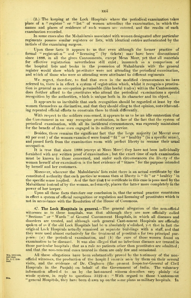 (2.) The keeping at the Lock Hospitals where the periodical examination takes place of a register or list of women attending the examination, in which the names and places of residence of such women are entered, and the results of each examination recorded. In some cases also the Mahaldarnis associated with women designated after particular regiments possess similar registers or lists, with identical entries authenticated by the initials of the examining surgeon. Upon these facts it appears to us that even although the former practice of formal registration and licensing (by tickets) mav have been discontinued since 1888, in all the given Cantonments, except Mean Meer, yet that all materials for effective registration nevertheless still exist; inasmuch as a comparison of the hospital lists and books in the possession of iMahaldarnis with the general register would show which prostitute? were not attending the periodical examination, and which of those who were so attending were attributed to different regiments We regret, therefore, to find that even in the modified circumstances we have referred to, there is in effect a system of registration which, whilst it recognises prostitu- tion in general as an occupation permissible (like lawful tiades) within the Cantonments, does further afford to the prostitutes who attend the periodical examinations a special recognition by the authorities, which is unique both in its character and its object. It appears to us inevitable that such recognition should be regarded at least by the women themselves as distinctive, and that they should cling to that opinion, notwithstand- ing repeated official efforts to constrain them to think differently. With respect to the soldiers concerned, it appears to us to be an idle contention that the Government in no way recognise prostitution, in face of the fact that the system of periodical examination, with all its incidental circumstances, was expressly maintained for the benefit of those men engaged in its military service. Besides, there remains the significant fact that the large majority (at Meerut over 83 per cent) of the women examined were found  fit  or  healthy  (in a specific sense), and passed forth from the examination room with perfect liberty to resume their usual occupation. It is true that since 1888 (except at Mean Meer) they have not been individually furnished with any written proof of examination ; but the exact time of such examination must be known to those concerned, and under such circumstances the liberty of the woman herself after examination is the best evidence of  fitness  for the purpose intended by herself and her customers. Moreover, wherever the Mahaldarnis' lists exist there is an actual certificate by the constituted authority that each particular woman then at liberty is  fit or  healthy ' in the specific sense implied. And the fact that t ie certificate in this case is possi ssed by the Mahaldarni instead of by the woman, as formerly, places the latter more completely in the power of her keeper. Upon all these facts therefore our conclusion is, that the actual practice constitutes in effect a system of official recognition or regulation and licensing of prostitutes which is not in accordance with the Resolution of the House of Commons. 4/. The Lock Hospitals in general.—The general allegation of the non-official witnesses as to these hospitals, was that although they are now officially called Sections or  Wards of General Cantonment Hospitals, in which all diseases and disorders are treated, and although such general Cantonment Hospitals are officially- spoken of as if the old Lock Hospitals had be.m absolutely abolished:, yet that in fact the original Lock Hospitals actually remained as separate buildings with a staff, and that they were used almost exclusively for the treatment of prostitutes for two principal pur- poses: (a) the periodical examination, and (b) the cure of those women found on examination to be diseased. It was also alleged that no infectious diseases are treated in those particular hospitals ; that as a rule no patients other than prostitutes are admitted ; and that the non-venereal cases treated in them are only few and occasional. Mm. 1063-1436, All these allegations have been substantially proved by the testimony of the non- EV.S.C.318S- official witnesses, the production of the hospit .l records seen by them on their several visits, and the evidence of Dr. Cleghorn (the present Inspector-General of Civil Hospitals in the Punjab) on behalf of the Government of India. The voluntary information affordi d to us by the last-named witness describes very plainly the Min whole system, in reply to questions 3122-6 : With regard to those Cantonment general Hospitals, they have been drawn up on the same plans as military hospitals. In