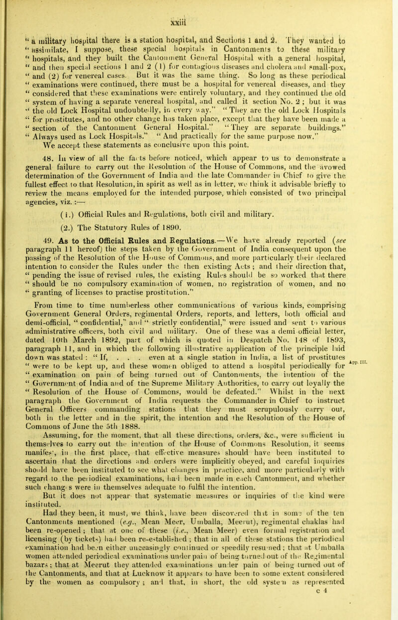  a military hospital there is a station hospital, arid Sections 1 and 2. They wanted to  assimilate, I suppose, these special hospitals in Cantonments to these military  hospitals, and they built the Cantonment General Hospital with a general hospital,  and then special sections 1 and 2(1) for contagions diseases and cholera and small-pox^  and (2) for venereal cases. But it was the same thing. So long as these periodical  examinations were continued, there must be a hospital for venereal diseases, and they  considered that these examinations were entirely voluntary, and they continued the old  system of having a separate venereal hospital, and called it section No. 2 ; but it was  the old Lock Hospital undoubtedly, in every way. They are the old Lock Hospitals  for prostitutes, and no other change has taken place, except that they have been made a section of the Cantonment General Hospital. They are separate buildings.  Always used as Lock Hospitals.  And practically for the same purpose now. We accept these statements as conclusive upon this point. 48. In view of all the farts before noticed, which appear to us to demonstrate a general failure to carry out the Resolution of the House of Commons, and the avowed determination of the Government of India and the late Commander in Chief to give the fullest effect to that Resolution, in spirit as well as in letter, we think it advisable briefly to review the means employed for the intended purpose, which consisted of two principal agencies, viz. :— (i.) Official Rules and Regulations, both civil and military. (2.) The Statutory Rules of 1890. 49. As to the Official Rules and Regulations.—We have already reported (see paragraph 11 hereof) the steps taken by the Government of India consequent upon the passing of the Resolution of the House of Commons, and more particularly their declared intention to consider the Rules under the then existing Acts ; and their direction that,  pending the issue of revised rules, the existing Rules should be so worked that there  should he no compulsory examination of women, no registration of women, and no  granting of licenses to practise prostitution. From time to time numherless other communications of various kinds, comprising Government General Orders, regimental Orders, reports, and letters, both official and demi-official,  confidential, and  strictly confidential, were issued and sent to various administrative officers, both civil and military. One of these was a demi-official letter, dated 10th March 1892, part of which is quoted in Despatch No. 148 of 1&93, paragraph 11, and in which the following illustrative application of the principle laid down was stated :  If, . . . even at a single station in India, a list of prostitutes  were to be kept up, and these women obliged to attend a hospital periodically for  examination on pain of being turned out of Cantonments, the intention of the  Government of India and of the Supreme Military Authorities, to carry out loyally the  Resolution of the House of Commons, would be defeated. Whilst in the next paragraph the Government of India requests the Commander in Chief to instruct General Officers commanding stations that they must scrupulously carry out, both in the letter and in the spirit, the intention and the Resolution of the House of Commons of June the 5th 1888. Assuming, for the moment, that all these directions, orders, &c, were sufficient in themselves to carry out the intention of the House of Commons Resolution, it seems mauife*1, in the first place, that effective measures should have been instituted to ascertain that the directions and orders were implicitly obeyed, and careful inquiries should have been instituted to see what changes in practice, and more particularly with regard to the periodical examinations, had been made in each Cantonment, and whether such chang's were in themselves adequate to fulfil the intention. But it does not appear that systematic measures or inquiries of the kind were instituted. Had they been, it must, we think, have been discovered tint in som.3 of the ten Cantonments mentioned (e.g., Mean Meer, Umballa, Meerut), regimental chaklas had been re-opened ; that, at one of these (i.e., Mean Meer) even formal registration and licensing (by tickets) had been re-established ; that in all of these stations the periodical examination had bejn either unceasingly continued or speedily resumed ; that at Umballa women attended periodical examinations under pain of being turned out of the Regimental bazars ; that at Meerut they attended examinations under pain of being turned out of the Cantonments, and that at Luck now it appears to have been to some extent considered by the women as compulsory ; and that, in short, the old svsteii as represented