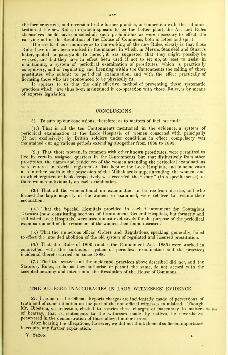 the former system, and reversion to the former practice, in connection with the adminis- tration of the new Rules, or {which appears to be the better plan), the Act and Rules themselves should have embodied all such prohibitions as were necessary to effect the carrying out of the Resolution of the House of Commons, both in letter and spirit. The result of our inquiries as to the working of the new Rules, clearly is that those Rules have in fact been worked in the manner in which, in Messrs. Stansfeld and Stuart's letter, quoted in paragraph 15 hereof, it was suggested that they might possibly be worked, and that they have in effect been used, if not to set up, at least to assist in maintaining, a system of periodical examination of prostitutes, which is practically compulsory, and of regulating and licensing within the Cantonments the calling of those prostitutes who submit to periodical examination, and with the effect practically of licensing those who are pronounced to be physically fit. It appears to us that the only effective method of preventing those systematic practices which have thus been maintained in co-operation with those Rules, is by means of express legislation. CONCLUSIONS. 51. To sum up our conclusions, therefore, as to matters of fact, we find : — (1.) That in all the ten Cantonments mentioned in the evidence, a system of periodical examination at the Lock Hospitals of women consorted with principally (if not exclusively) by British soldiers under conditions in effect compulsory was maintained during various periods extending altogether from 1888 to 1893. (2.) That those women, in common with other known prostitutes, were permitted to live in certain assigned quarters in the Cantonments, but that distinctively from other prostitutes, the names and residences of the women attending the periodical examinations were entered in spe cial registers or lists kept at the Lock Hospitals, and in some cases also in other books in the possession of the Mahaldarnis superintending the women, and in which registers or books respectively was recorded the  state  (in a specific sense) of those women individually on each examination. (3.) That all the women found on examination to be free from disease, and who formed the large majority of the women so examined, were set free to resume their occupation. (4.) That the Special Hospitals provided in each Cantonment for Contagious Diseases (now constituting sections of Cantonment General Hospitals, but formerly and still called Lock Hospitals) were used almost exclusively for the purpose of the periodical examination and of the treatment of the women then found diseased. (5.) That the numerous official Orders and Regulations, speaking generally, failed to effect the intended abolition of the old system of regulated and licensed prostitution. (6.) That the Rules of 1890 (under the Cantonment Act, 1889) were worked in connection with the continuous system of periodical examination and the practices incidental thereto carried on since 1888. (70 That this system and the incidental practices above described did not, and the Statutory Rules, so far as they authorise or permit the same, do not accord with the accepted meaning and intention of the Resolution of the House of Commons. THE ALLEGED INACCURACIES IN LADY WITNESSES' EVIDENCE. 52. I n some of the Official Reports charges are incidentally made of perversions of truth and of some intention on the part of the non-official witnesses to mislead. Though Mr. Ibbetson, on reflection, elected to restrict these charges of inaccuracy to matters Mm.29;* of hearsay, that is, statements to the witnesses made by natives, he nevertheless persevered in the demonstration of those alleged minor errors. After hearing the allegations, however, we did not think them of sufficient importance to require any further explanation.