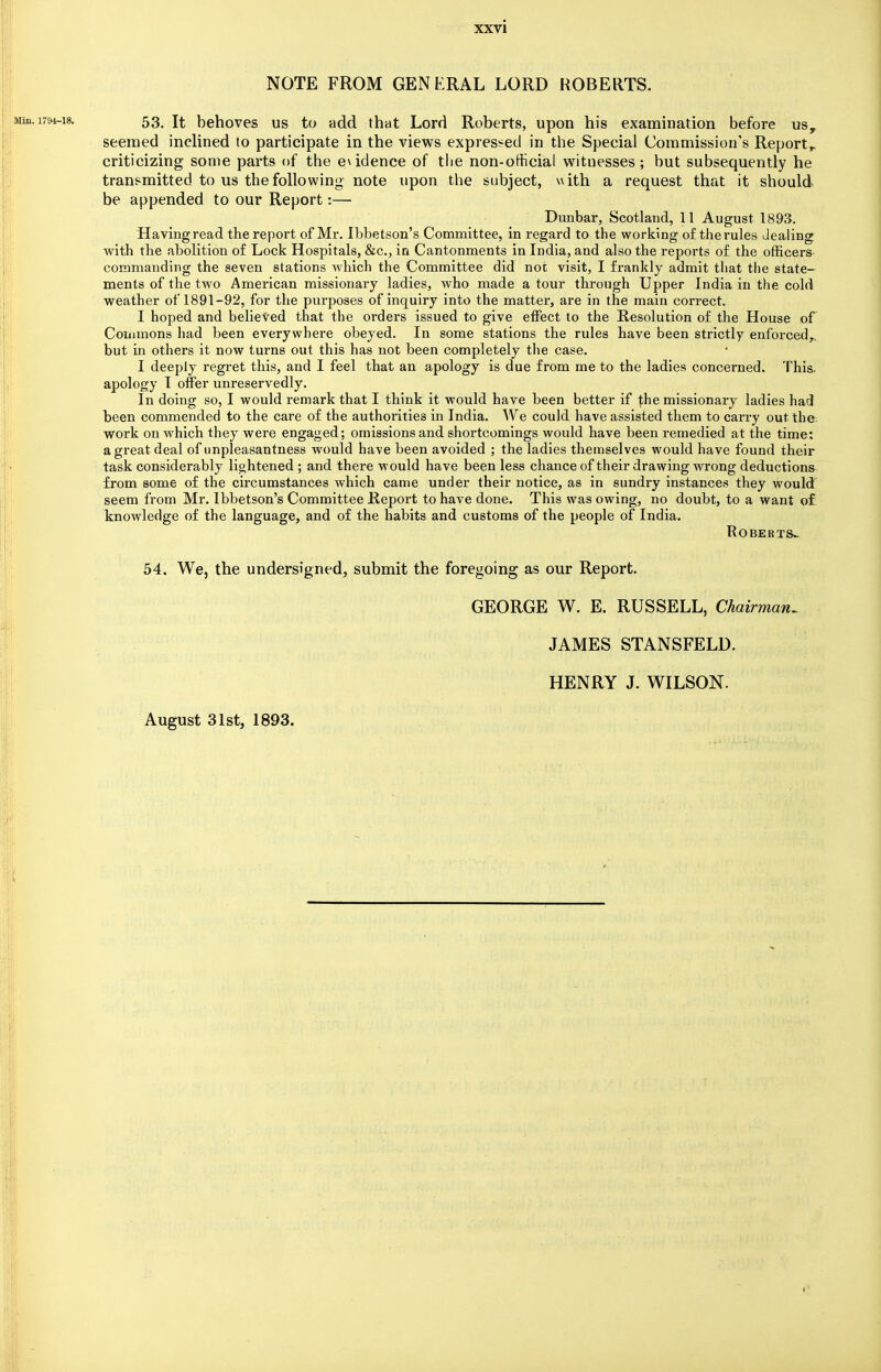 NOTE FROM GENERAL LORD ROBERTS. 53. It behoves us to add that Lord Roberts, upon his examination before us, seemed inclined to participate in the views expressed in the Special Commission's Report,, criticizing some parts of the evidence of the non-official witnesses; but subsequently he transmitted to us the following note upon the subject, with a request that it should be appended to our Report:— Dunbar, Scotland, 11 August 1893. Having read the report of Mr. Ibbetson's Committee, in regard to the working of the rules dealing with the abolition of Lock Hospitals, &c, in Cantonments in India, and also the reports of the officers commanding the seven stations which the Committee did not visit, I frankly admit that the state- ments of the two American missionary ladies, who made a tour through Upper India in the cold weather of 1891-92, for the purposes of inquiry into the matter, are in the main correct. I hoped and believed that the orders issued to give effect to the Resolution of the House of Commons had been everywhere obeyed. In some stations the rules have been strictly enforced,, but in others it now turns out this has not been completely the case. I deeply regret this, and I feel that an apology is due from me to the ladies concerned. This, apology I offer unreservedly. In doing so, I would remark that I think it would have been better if the missionary ladies had been commended to the care of the authorities in India. We could have assisted them to carry out the work on which they were engaged; omissions and shortcomings would have been remedied at the time: a great deal of unpleasantness would have been avoided ; the ladies themselves would have found their task considerably lightened ; and there would have been less chance of their drawing wrong deductions from some of the circumstances which came under their notice, as in sundry instances they would seem from Mr. Ibbetson's Committee Report to have done. This was owing, no doubt, to a want of knowledge of the language, and of the habits and customs of the people of India. Roberts- 54. We, the undersigned, submit the foregoing as our Report. GEORGE W. E. RUSSELL, Chairman^ JAMES STANSFELD. HENRY J. WILSON. August 31st, 1893.