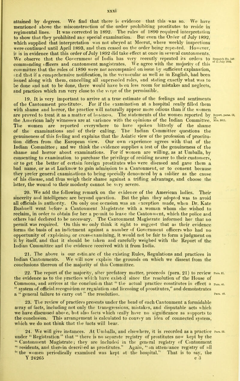 attained by degrees. We find that there is evidence that this was so. We have mentioned above the misconstruction of the order prohibiting prostitutes to reside in regimental lines. It was corrected in 1892. The rules of 1890 required interpretaiion to show that they prohibited any special examination. But even the Order of July 1892, which supplied that interpretation was not obeyed at Meerut, where weekly inspections were continued until April 1893, and then ceased on the order being repe.ited. However, it is in evidence that this order of July 1892 did take effect at once in several cantonments. We observe that the Government of India has very recently repeated its orders to Despatch no. w rr. 1 • 117 -il 1 Of U July U9J. commanding officers and cantonment magistrates. We agree with the majority or this committee that the rules of 1890 were not accompanied on issue by sufficient explanation, and that if a comprehensive notification, in the vernacular as well as in English, had been issued along with them, cancelling all superseded rules, and stating exactly what was to be done and not to be done, there would have been less room for mistakes and neglects, and practices which ran very close to the verge of the permissible. 19. It is very important to arrive at a true estimate of the feelings and sentiments of the Cantonment prostitutes. For if the examination at a hospital really filled them with shame and horror, the practice will naturally appear more odious than if the women are proved to treat it as a matter of business. The statements of the women reported by Report, paras. ia, the American lady witnesses are at variance with the opinions of the Indian Committee. nin.3on. The women are reported everywhere to have spoken bitterly of the shame of the examinations and of their calling. The Indian Committee questions the genuineness of this feeling and explains that the Asiatic view of the profession of prostitu- tion differs from the European view. Our own experience agrees with that of the Indian Committee; and we think the evidence supplies a test of the genuineness of the shame and horror about examinations. For if women are willing, as at Umhalla, by consenting to examination to purchase the privilege of residing nearer to their customers, of to get the better of certain foreign prostitutes who were diseased and gave them a bad name, or as at Lucknow to gain admission to a Cantonment, or to consent because they prefer general examinations to being specially denounced by a soldier as the cause of his disease, and thus weigh their shame against a trifling advantage, and choose the latter, the wound to their modesty cannot be very severe. 20. We add the following remark on the evidence of the American ladies. Their sincerity and intelligence are beyond question. But the plan they adopted was to avoid all officials in authority. On only one occasion was an c xception made, when Dr. Kate Bushnell went before a Cantonment Magistrate with a woman whom she wished to reclaim, in order to obtain for her a permit to leave the Cantonment, which the police and others had declared to be necessary. The Cantonment Magistrate informed her that no permit was required. On this we only think it right to suggest that as their evidence forms the basis of an indictment against a number of Government officers who had no opportunity of explaining or cross-examining, it would not be fair to form a judgment on it by itself, and that it should be taken and carefully weighed with the Report of the Indian Committee and the evidence received with it from India. 21. The above is our estin.afe of the existing Rules, Regulations and practices in Indian Cantonments. We will now explain the grounds on which we dissent from the conclusions thereon of the majority of this Committee. 22. The report of the majority, after prefatory matter, proceeds (para. 21) to review rara.ii. the evidence as to the practices which have existed since the resolution of the House of Commons, and arrives at the conclusion that the actual practice constitutes in effect a para.«.  system of official recognition or regulation and licensing of prostitutes, and demonstrates a  general failure to carry out  the resolution. 48- 23. The review of practices presents under the head of each Cantonment a formidable array of {'acts, including not only the transgressions, mistakes, and disputable acts which we have discussed above, but also facts which really have no significance as supports to the conclusion. This arrangement is calculated to convey an idea of connected system, which we do not think that the lacts will bear. 24. We will give instances. At Umhalla, and elsewhere, it is recorded as a practice ram.22. under  Registration that  there is no separate registry of prostitutes now kept by the Cantonment Magistrate; they are included in the general registry of Cantonment  residents, and therein described as prostitutes. Again, '* an attendance registry of all  the women periodically examined was kept at the hospital.'5 That is to say, the Y 24265 e