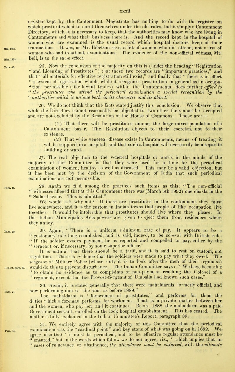 register kept by the Cantonment Magistrate has nothing to do with the register on which prostitutes had to enrol themselves under the old rules, but is simply a Cantonment Directory, which it is necessary to keep, that the authorities may know who are living in Cantonments and what their business there is. And the record kept in the hospital of women who are examined is the usual record which hospital doctors keep of their Min.28oi. transactions. It was, as Mr. Ibbetson says, a list of women who did attend, not a list of women who had to attend, examinations. The evidence of the non-official witness, Mr. Bell, is to the same effect. Min. 1528. para.46. 25. Now the conclusion of the majority on this is (under the heading  Registration and Licensing of Prostitutes ) that these two records are important practices, and that  all materials for effective registration still exist, and finally that '' there is in effect  a system of registration which, while it recognises prostitution in general as an occupa- tion permissible (like lawful trades) within the Cantonments, does further afford to  the prostitutes who attend the periodical examination a special recognition by the  authorities which is unique both in its character and its object. 26. We do not think that the facts stated justify this conclusion. We observe that while the Directory cannot reasonably be objected to, two other facts must be accepted and are not excluded by the Resolution of the House of Commons. These are: — (1) That there will be prostitutes among the large mixed population of a Cantonment bazir. The Resolution objects to their coercion, not to their existence. (2) That while venereal disease exists in Cantonments, means of treating it wil be supplied in a hospital, and that such a hospital will necessarily be a separate building or ward. 27- The real objection to the venereal hospitals or wards in the minds of the majority of this Committee is that they were used for a time for the periodical examination of women, healthy as well us diseased. This may be a valid objection, but it has been met by the decision of the Government of India that such periodical examinations are not permissible. Para 41 28. Again we find among the practices such items as this:  The non-official  witnesses alleged that at this Cantonment there was (March 5th 1892) one chakla in the  Sadar bazaar. This is admitted. We would ask, why not ? If there are prostitutes in the cantonment, they must live somewhere, and it is the custom in Indian towns that people of like occupation live together. It would be intolerable that prostitutes should live where they please. In the Indian Municipality Acts powers are given to eject them from residences where they annoy. Para-22. 29. Again,  There is a uniform minimum rale of pay. It appears to be a  customary rule long established, and is said, indeed, to be co-ewd with British rule.  If the soldier evades payment, he is reported and compelled to pay, either by the  sergeant or, if necessary, by some superior officer. It is natural that there should be a tariff, and it is said to rest on custom, not regulation. There is evidence that the soldiers were made to pay what they owed. The sergeant of Military Police (whose duty it is to look after the men of their legiment) Report, para.sr. would do this to prevent disturbance. The Indian Committee says :  We have been abie  to obtain no evidence as to complaints of non-payment reaching the Colonel of a  regiment, except that the Provost-S'-rgeant of Umballa had known such cases. 30. Again, it is stated generally that there were mahaldarnis, formerly official, and para. 24. now performing duties ': the same as before 1888. The mahaldarni is forewoman of prostitutes, and performs for them the duties which a foreman performs lor workmen. That is a private matter between her and the women, who pay her, and it continues. Before 1888 the mahaldarni was a paid Government servant, enrolled on the lock hospital establishment. This has ceased. The matter is fully explained in the Indian Committee's Report, paragraph 38. 31. We entirely agree with the majority of this Committee that the periodical examination was the cardinal point and key-stone of what was going on in 1892. We agree also that  it must be periodical, and to be effective regular attendance must be  ensured, but in the words which follow we do not agree, viz., which implies that in  cases of reluctance or abstinence, the attendance must be enforced, with the ultimate Para. 45.