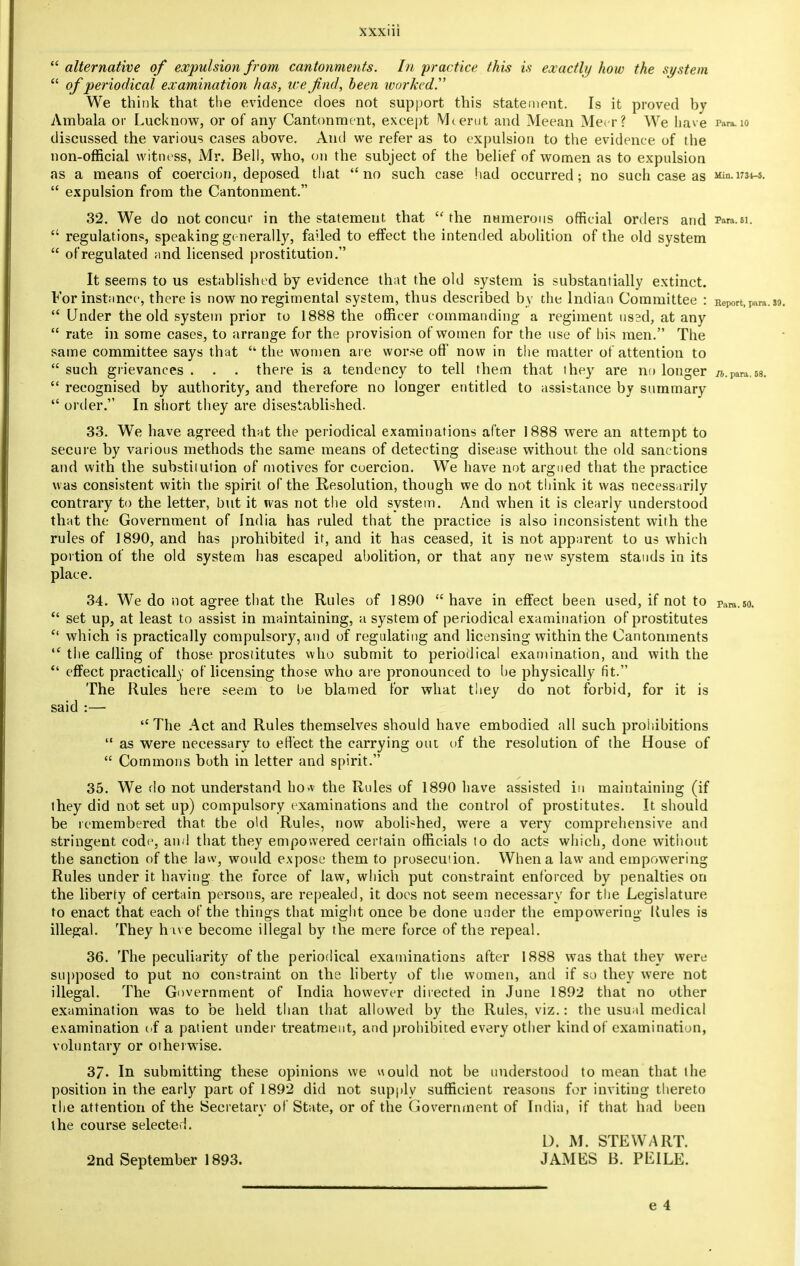  alternative of expulsion from cantonments. In practice this is exactly how the system  of periodical examination has, we find, been worked? We think that the evidence does not support this statement. Is it proved by Ambala or Lucknow, or of any Cantonment, except IVIterut and Meean Meir? We have Para. 10 discussed the various cases above. And we refer as to expulsion to the evidence of the non-official witness, Mr. Bell, who, on the subject of the belief of women as to expulsion as a means of coercion, deposed that no such case had occurred; no such case as Min.1734-5.  expulsion from the Cantonment. 32. We do not concur in the statement that the numerous official orders and Paw.ei.  regulations, speaking generally, failed to effect the intended abolition of the old system  of regulated and licensed prostitution. It seems to us established by evidence that the old system is substantially extinct. For instance, there is now no regimental system, thus described by the Indian Committee : Report)Para  Under the old system prior to 1888 the officer commanding a regiment usad, at any  rate in some cases, to arrange for the provision of women for the use of his men. The same committee says that  the women are worse off' now in the matter of attention to  such grievances . . . there is a tendency to tell them that they are no longer /z,.para.58.  recognised by authority, and therefore no longer entitled to assistance by summary  order. In short they are disestablished. 33. We have agreed that the periodical examinations after 1888 were an attempt to secure by various methods the same means of detecting disease without the old sanctions and with the substiiution of motives for coercion. We have not argued that the practice was consistent with the spirit of the Resolution, though we do not think it was necessarily contrary to the letter, but it was not the old system. And when it is clearly understood that the Government of India has ruled that the practice is also inconsistent with the rules of 1890, and has prohibited it, and it has ceased, it is not apparent to us which portion of the old system has escaped abolition, or that any new system stands in its place. 34. We do not agree that the Rules of 1890  have in effect been used, if not to rara.5o.  set up, at least to assist in maintaining, a system of periodical examination of prostitutes  which is practically compulsory, and of regulating and licensing within the Cantonments  the calling of those prostitutes who submit to periodical examination, and with the  effect practically of licensing those who are pronounced to he physically fit. The Rules here seem to be blamed for what they do not forbid, for it is said :— The Act and Rules themselves should have embodied all such prohibitions  as were necessary to effect the carrying out of the resolution of the House of  Commons both in letter and spirit. 35. We do not understand ho.v the Rules of 1890 have assisted in maintaining (if they did not set up) compulsory examinations and the control of prostitutes. It should be remembered that, the old Rules, now abolished, were a very comprehensive and stringent code, and that they empowered certain officials to do acts which, done without the sanction of the law, would expose them to prosecution. When a law and empowering Rules under it having the force of law, which put constraint enforced by penalties on the liberty of certain persons, are repealed, it does not seem necessary for the Legislature to enact that each of the things that might once be done under the empowering llules is illegal. They h ive become illegal by the mere force of the repeal. 36. The peculiarity of the periodical examinations after 1888 was that they were supposed to put no constraint on the liberty of the women, and if so they were not illegal. The Government of India however directed in June 1892 that no other examination was to be held than that allowed by the Rules, viz.: the usual medical examination of a patient under treatment, and prohibited every other kind of examination, voluntary or otherwise. 3/- In submitting these opinions we would not be understood to mean that the position in the early part of 1892 did not supply sufficient reasons for inviting thereto the attention of the Secretary of State, or of the Government of India, if that had been the course selected. D. M. STEWART. 2nd September 1893. JAMES B. PEILE.