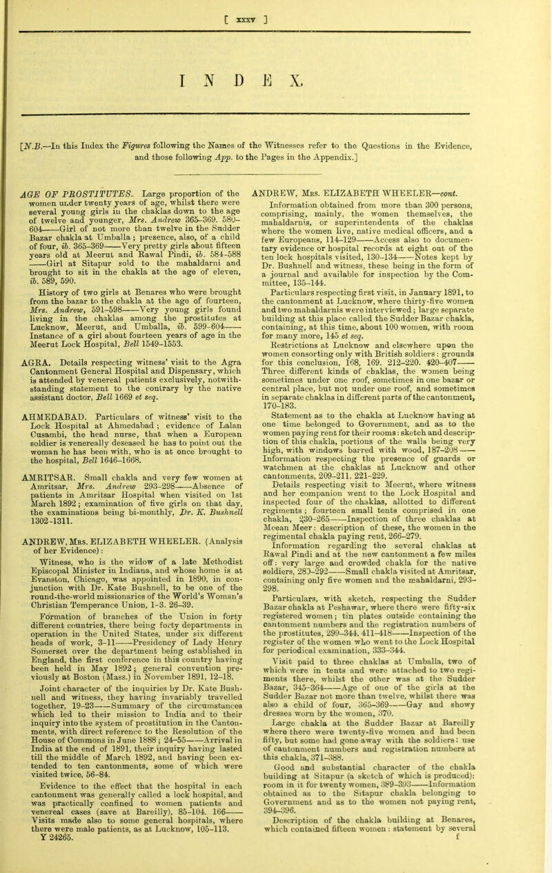 I N D E X. [N.B.—In this Index the Figures following the Names of the Witnesses refer to the Questions in the Evidence, and those following App. to the Pages in the Appendix.] AGE OF PROSTITUTES. Large proportion of the women under twenty years of age, whilst there were several young girls hi the chaklas down to the age of twelve and younger, Mrs. Andrew 365-369. 580- 604 Girl of not more than twelve in the Sudder Bazar chakla at Umballa ; presence, also, of a child of four, ib. 365-369 Very pretty girls about fifteen years old at Meerut and Rawal Pindi, ib. 584-588 Girl at Sitapur sold to the mahaldarni and brought to sit in the chakla at the age of eleven, ib. 589, 590. History of two girls at Benares who were brought from the bazar to the chakla at the age of fourteen, Mrs. Andrew, 591-598 Very young girls found living in the chaklas among the prostitutes at Lucknow, Meerut, and Umballa, ib. 599-604 Instance of a girl about fourteen years of age in the Meerut Lock Hospital, Bell 1549-1553. AGRA. Details respecting witness' visit to the Agra Cantonment General Hospital and Dispensary, which is attended by venereal patients exclusively, notwith- standing statement to the contrary by the native assistant doctor, Bell 1669 et seq. AHMEDABAD. Particulars of witness' visit to the Lock Hospital at Ahmedabad ; evidence of Lalan Cusambi, the head nurse, that when a European soldier is venereally deseased he has to point out the woman he has been with, who is at once brought to the hospital, Bell 1646-1668. AMRITSAR. Small chakla and very few women at Amritsar, Mrs. Andrew 293-298 Absence of patients in Amritsar Hospital when visited on 1st March 1892 ; examination of five girls on that day, the examinations being bi-monthly, Br. K. Bushnell 1302-1311. ANDREW, Mrs. ELIZABETH WHEELER. (Analysis of her Evidence): Witness, who is the widow of a late Methodist Episcopal Minister in Indiana, and whose home is at Evanston, Chicago, was appointed in 1890, in con- junction with Dr. Kate Bushnell, to be one of the round-the-world missionaries of the World's Woman's Christian Temperance Union, 1-3. 26-39. Formation of branches of the Union in forty different countries, there being foi'ty departments in operation in the United States, under six different heads of work, 3-11 Presidency of Lady Henry Somerset over the department being established in England, the first conference in this country having been held in May 1892; general convention pre- viously at Boston (Mass.) in November 1891, 12-18. Joint character of the inquiries by Dr. Kate Bush- nell and witness, they having invariably travelled together, 19-23 Summary of the circumstances which led to their mission to India and to their inquiry into the system of prostitution in the Canton- ments, with direct reference to the Resolution of the House of Commons in June 1888 ; 24—55 Arrival in India at the end of 1891, their inquiry having lasted till the middle of March 1892, and having been ex- tended to ten cantonments, some of which were visited twice, 56-84. Evidence to the effect that the hospital in each cantonment was generally called a lock hospital, and was practically confined to women patients and venereal cases (save at Bareilly), 85-104. 166 Visits made also to some general hospitals, where there were male patients, as at Lucknow, 105-113. Y 24265. ANDREW, Mas. ELIZABETH WHEELER—cont. Information obtained from more than 300 persons, comprising, mainly, the women themselves, the mahaldarnis, or superintendents of the chaklas where the women live, native medical officers, and a few Europeans, 114-129 Access also to documen- tary evidence or hospital records at eight out of the ten lock hospitals visited, 130-134 Notes kept by Dr. Bushnell and witness, these being in the form of a journal and available for inspection by the Com- mittee, 135-144. Particulars respecting first visit, in January 1891, to the cantonment at Lucknow, where thirty-five women and two mahaldarnis were interviewed; large separate building at this place called the Sudder Bazar chakla, containing, at this time, about 100 women, with room for many more, 145 et seq. Restrictions at Lucknow and elsewhere upon the women consorting only with British soldiers : grounds for this conclusion, 168, 169. 212-220. 420-407 Three different kinds of chaklas, the women being sometimes under one roof, sometimes in one bazar or central place, but not under one roof, and sometimes in separate chaklas in different parts of the cantonment, 170-183. Statement as to the chakla at Lucknow having at one time belonged to Government, and as to the women paying rent for their rooms: sketch and descrip- tion of this chakla, portions of the walls being very high, with windows barred with wood, 187-208 Information respecting the presence of guards or watchmen at the chaklas at Lucknow and other cantonments, 209-211. 221-229. Details respecting visit to Meerut, where witness and her companion went to the Lock Hospital and inspected four of the chaklas, allotted to different regiments ; fourteen small tents comprised in one chakla, 2,30-265 Inspection of three chaklas at Meean Meer: description of these, the women in the regimental chakla paying rent, 266-279. Information regarding the several chaklas at Rawal Pindi and at the new cantonment a few miles off: very large and crowded chakla for the native soldiers, 283-292 Small chakla visited at Amritsar, containing only five women and the mahaldarni, 293- 298. Particulars, with sketch, respecting the Sudder Bazar chakla at Peshawar, where there were fifty-six registered women; tin plates outside containing the cantonment numbers and the registration numbers of the prostitutes, 299-344. 411-418 Inspection of the register of the women who went to the Lock Hospital for periodical examination, 333-344. Visit paid to three chaklas at Umballa, two of which were in tents and were attached to two regi- ments there, whilst the other was at the Sudder Bazar, 345-364 Age of one of the girls at the Sudder Bazar not more than twelve, whilst there was also a child of four, 365-369 Gay and showy dresses worn by the women, 370. Large chakla at the Sudder Bazar at Bareilly where there were twenty-five women and had been fifty, but some had gone away with the soldiers: use of cantonment numbers and registration numbers at this chakla, 371-388. Good and substantial character of the chakla building at Sitapur (a sketch of which is produced): room in it for twenty women, 389-393 Information obtained as to the Sitapur chakla belonging to Government and as to the women not paying rent, 394-396. Description of the chakla building at Benares, which contained fifteen women : statement by several f