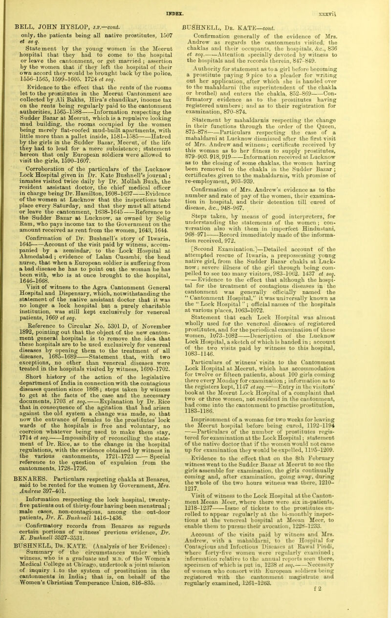 BELL, JOHN HYSLOP, sx.—eont. only, the patients being all native prostitutes, 1507 et se q. Statement by the young women in the Meerut hospital that they had to come to the hospital or leave the cantonment, or get married ; assertion by the women that if they left the hospital of their own accord they would be brought back by the police, 1556-1565, 1599-1605. 1724 et seq. Evidence to the effect that the rents of the rooms let to the prostitutes in the Meerut Cantonment are collected by Ali Bakhs, Hira's chaudikar, inoome tax on the rents being regularly paid to the cantonment authorities, 1565-1588 Information respecting the Sudder Bazar at Meerut, which is a repulsive looking mud building, the rooms occupied by the women being merely flat-roofed mud-built apartments, with little more than a pallet inside, 1581-1585 Hatred by the girls in the Sudder Bazar, Meerut, of the life they had to lead for a mere subsistence; statement hereon that only European soldiers were allowed to visit the girls, 1590-1607. Corroboration of the particulars of the Lucknow Lock Hospital given in Dr. Kate Bushnell's journal; inmates visited twice daily by Dr. Mollah Buxh, the resident assistant doctor, the chief medical officer in charge being Dr. Hamilton, 1608-1637 Evidence of the women at Lucknow that the inspections take place every Saturday, and that they must all attend or leave the cantonment, 1638-1645 Reference to the Sudder Bazar at Lucknow, as owned by Selig Ram, who pays income tax to the Government on the amount received as rent from the women, 1643, 1644. Confirmation of Dr. Bushnell's story of Itwaria, 1645 Account of the visit paid by witness, accom- panied by a zemindar, to the Lock Hospital at Ahmedabad ; evidence of Lalan Cusambi, the head nurse, that when a European soldier is suffering from a bad disease he has to point out the woman he has been with, who is at once brought to the hospital, 1646- 1668. Visit of witness to the Agra Cantonment General Hospital and Dispensary, which, notwithstanding the statement of the native assistant doctor that it was no longer a lock hospital but a purely charitable institution, was still kept exclusively for venereal patients, 1669 et seq. Reference to Circular No. 5301 D, of November 1892, pointing out that the object of the new canton- ment general hospitals is to remove the idea that these hospitals are to be used exclusively for venereal diseases by opening them to the treatment of all diseases, 1685-1689 Statement that, with two exceptions, no other than venereal diseases were treated in the hospitals visited by witness, 1690-1702. Short history of the action of the legislative department of India in connection with the contagious diseases question since 1868; steps taken by witness to get at the facts of the case and the necessary documents, 1703 et seq. Explanation by Dr. Rice that in consequence of the agitation that had arisen against the old system a change was made, so that now the entrance of females to the prostitutes' lock wards of the hospitals is free and voluntary, no coercion whatever being used to make them stay, 1714 et seq. Impossibility of reconciling the state- ment of Dr. Rice, as to the change in the hospital regulations, with the evidence obtained by witness in the various cantonments, 1721-1723 Special reference to the question of expulsion from the cantonments, 1728-1736. BENARES. Particulars respecting chakla at Benares, said to be rented for the women by Government, Mrs. Andrew 397-401. Information respecting the lock hospital, twenty- five patients out of thirty-four having been menstrual; male cases, non-contagious, among the out-door patients, Dr. K. Bushnell 1416-1436. Confirmatory records from Benares as regards certain portions of witness' previous evidence, Dr. K. Bushnell 3527-3531. BUSHNELL, Dr. KATE. (Analysis of her Evidence): Summary of the circumstances under which witness, who is a graduate and m.d. of the Women's Medical College at Chicago, undertook a joint mission of inquiry Lto the system of prostitution in the cantonments in India; that is, on behalf of the Women's Christian Temperance Union, 816-835. BUSHNELL, Db. KATE—cont. Confirmation generally of the evidence of Mrs. Andrew as regards the cantonments visited, the chaklas and their occupants, the hospitals. <fcc, 836 et seq. Attention specially devoted by witness to the hospitals and the records therein, 847-849. Authority for statement as to a girl before becoming a prostitute paying 9 pice to a pleader for writing out her application, after which she is handed over to the mahaldarni (the superintendent of the chakla or brothel) and enters the chakla, 852-869 Con- firmatory evidence as to the prostitutes having registered numbers; and as to their registration for examination, 870-874. Statement by mahaldarnis respecting the change in their functions through the order of the Queen, 875-878 Particulars respecting the case of a mahaldarni at Lucknow dismissed after the first visit of Mrs. Andrew and witness; certificate received by this woman as to her fitness to supply prostitutes, 879-903. 918,919 Information received at Lucknow as to the closing of some chaklas, the women having been removed to the chakla in the Sudder Bazar ; certificates given to the mahaldarnis, with promise of re-employment, 903-939. Confirmation of Mrs. Andrew's evidence as to the number and rate of pay of the women, their examina- tion in hospital, and their detention till cured of disease, &c, 948-967. Steps taken, by means of good interpreters, for understanding the statements of the women; con- versation also with them in imperfect Hindustani, 968-971 Record immediately made of the informa- tion received, 972. [Second Examination.]—Detailed account of the attempted rescue of Itwaria, a prepossessing young native girl, from the Sudder Bazar chakli at Luck- now; severe illness of the girl through being com- pelled to see too many visitors, 983-1062. 1437 et seq. ■ Evidence to the effect that although the hospi- tal for the treatment of contagious diseases in the cantonment was generally officially named the Cantonment Hospital, it was universally known as the  Lock Hospital  ; official names of the hospitals at various places, 1063-1072. Statement that each Lock Hospital was almost wholly used for the venereal diseases of registered prostitutes, and for the periodical examination of these women, 1U73-1082 Description of the Lucknow Lock Hospital, a sketch of which is handed in ; account of the two visits paid by witness to this hospital, 1083-1146. Particulars of witness' visits to the Cantonment Lock Hospital at Meerut, which has accommodation for twelve or fifteen patients, about 100 girls coming there every Monday for examination ; information as to the registers kept, 1147 et seq.——Entry in the visitors' book at the Meerut Lock Hospital of a complaint that two or three women, not resident in the cantonment, had come into the cantonment to practise prostitution, 1183-1186. Imprisonment of a woman for two weeks for leaving the Meerut hospital before being cured, 1192-1194 Particulai-s of the number of prostitutes regis- tered for examination at the Lock Hospital; statement of the native doctor that if the women would not came up for examination they would be expelled, 1195-1209. Evidence to the effect that on the 8th February witness went to the Sudder Bazar at Meerut to sec the girls assemble for examination, the girls continually coming and, after examination, going away, during the whole of the two hours witness was there, 1210- 1217. Visit of witness to the Lock Hospital at the Canton- ment Meean Meer, where there were six in-patients, 1218-1237 Issue of tickets to the prostitutes en- rolled to appear regularly at the bi-monthly inspec- tions at the venereal hospital at Mcoan Meer, to enable them to pursue their avocation, 1228-1233. Account of the visits paid by witness and Mrs. Andrew, with a mahaldarni, to the Hospital for Contagious and Infectious Diseases at Rawal Pindi, where forty-five women were regularly examined; information relative to the annual reports seen there, specimen of which is put in, 1238 et seq. Necessity of women who consort with European soldiers being registered with the cantonment magistrate and regularly examined, 1261-1263. f 2