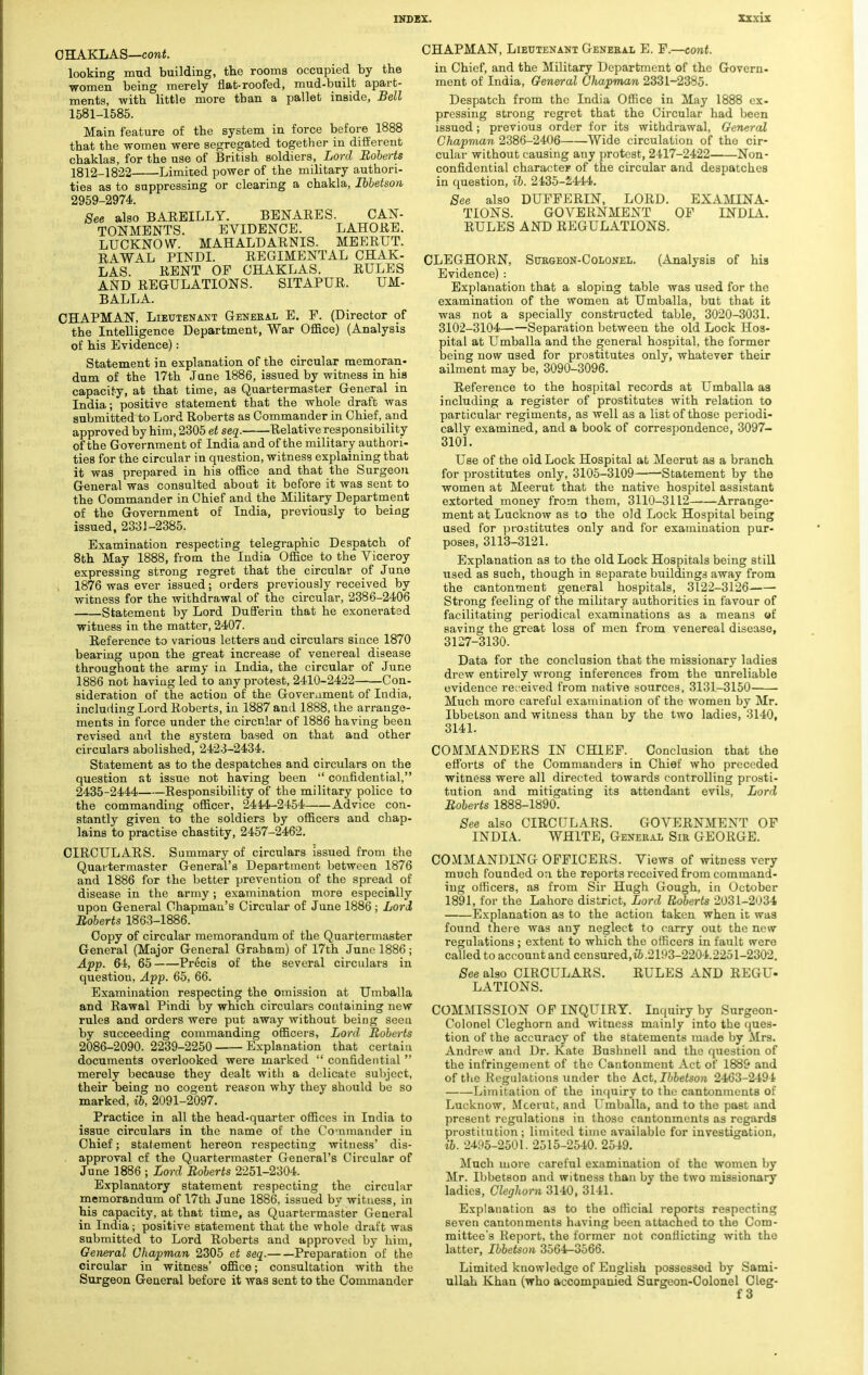 OHAKLAS—cont. looking mud building, the rooms occupied by the women being merely flat-roofed, mud-built apart- ments, with little more tban a pallet inside, Bell 1581-1585. Main feature of the system in force before 1888 that the women were segregated together in different chaklas, for the use of British soldiers, Lord Roberts 1812-1822 Limited power of the military authori- ties as to suppressing or clearing a chakla, Ibbetson 2959-2974. See also BARBILLY. BENARES. CAN- TONMENTS. EVIDENCE. LAHORE. LUCKNOW. MAHALDARNIS. MEERUT. RAWAL PINDI. REGIMENTAL CHAK- LAS. RENT OP CHAKLAS. RULES AND REGULATIONS. SITAPUR. UM- BALLA. CHAPMAN, Lieutenant General E. F. (Director of the Intelligence Department, War Office) (Analysis of his Evidence): Statement in explanation of the circular memoran- dum of the 17th Jane 1886, issued by witness in his capacity, at that time, as Quartermaster General in India; positive statement that the whole draft was submitted to Lord Roberts as Commander in Chief, and approved by him, 2305 et seq. Relative responsibility of the Government of India and of the military authori- ties for the circular in question, witness explaining that it was prepared in his office and that the Surgeon General was consulted about it before it was sent to the Commander in Chief and the Military Department of the Government of India, previously to being issued, 2331-2385. Examination respecting telegraphic Despatch of 8th May 1888, from the India Office to the Viceroy expressing strong regret that the circular of June i 1876 was ever issued; orders previously received by witness for the withdrawal of the circular, 2386-2406 Statement by Lord Dufferin that he exonerated witness in the matter, 2407. Reference to various letters and circulars siuce 1870 bearing upon the great increase of venereal disease throughout the army in India, the circular of June 1886 not having led to any protest, 2410-2422 Con- sideration of the action of the Government of India, including Lord Roberts, in 1887 and 1888, the arrange- ments in force under the circnlar of 1886 having been revised and the system based on that and other circulars abolished, 2423-2434. Statement as to the despatches and circulars on the question at issue not having been  confidential, 2435-2444 Responsibility of the military police to the commanding officer, 2444-2454 Advice con- stantly given to the soldiers by officers and chap- lains to practise chastity, 2457-2462. CIRCULARS. Summary of circulars issued from the Quartermaster General's Department between 1876 and 1886 for the better prevention of the spread of disease in the army; examination more especially upon General Chapman's Circular of June 1886; Lord Roberts 1863-1886. Copy of circular memorandum of the Quartermaster General (Major General Graham) of 17th June 1886; App. 64, 65 Precis of the several circulars in question, App. 65, 66. Examination respecting the omission at Umballa and Rawal Pindi by which circulars containing new rules and orders were put away without being seen by succeeding commanding officers, Lord Roberts 2086-2090. 2239-2250 Explanation that certain documents overlooked were marked  confidential  merely because they dealt with a delicate subject, their being no cogent reason why they should be so marked, ib, 2091-2097. Practice in all the head-quarter offices in India to issue circulars in the name of the Co-nmander in Chief; statement hereon respecting witness' dis- approval cf the Quartermaster General's Circular of June 1886 ; Lord Roberts 2251-2304. Explanatory statement respecting the circular memorandum of 17th June 1886, issued by witness, in his capacity, at that time, as Quartermaster General in India; positive statement that the whole draft was submitted to Lord Roberts and approved by him, General Chapman 2305 et seq. Preparation of the circular in witness' office; consultation with the Surgeon General before it was sent to the Commander CHAPMAN, Lieutenant Genekal E. P.—cont. in Chief, and the Military Department of the Govern- ment of India, General Chapman 2331-2385. Despatch from the India Office in May 1888 ex- pressing strong regret that the Circular had been issued; previous order for its withdrawal, General Chapman 2386-2406 Wide circulation of the cir- cular without causing any protest, 2417-2422 Non- confidential character of the circular and despatches in question, ib. 2435-2444. See also DUFPERIN, LORD. EXAMINA- TIONS. GOVERNMENT OF INDIA. RULES AND REGULATIONS. CLEGHORN, Surgeon-Colonel. (Analysis of his Evidence) : Explanation that a sloping table was used for the examination of the women at Umballa, but that it was not a specially constructed table, 3020-3031. 3102-3104——Separation between the old Lock Hos- pital at Umballa and the general hospital, the former being now used for prostitutes only, whatever their ailment may be, 3090-3096. Reference to the hospital records at Umballa as including a register of prostitutes with relation to particular regiments, as well as a list of those periodi- cally examined, and a book of correspondence, 3097- 3101. Use of the old Lock Hospital at Meerut as a branch for prostitutes only, 3105-3109 -Statement by the women at Meerut that the native hospitel assistant extorted money from them, 3110-3112 Arrange- ment at Lucknow as to the old Lock Hospital being used for prostitutes only and for examination pur- poses, 3113-3121. Explanation as to the old Lock Hospitals being still used as such, though in separate buildings away from the cantonment general hospitals, 3122-3126 Strong feeling of the military authorities in favour of facilitating periodical examinations as a means «f saving the great loss of men from venereal disease, 3127-3130. Data for the conclusion that the missionary ladies drew entirely wrong inferences from the unreliable evidence received from native sources, 3131-3150 Much more careful examination of the women by Mr. Ibbetson and witness than by the two ladies, 3140, 3141. COMMANDERS IN CHIEF. Conclusion that the efforts of the Commanders in Chief who preceded witness were all directed towards controlling prosti- tution and mitigating its attendant evils, Lord Roberts 1888-1890. See also CIRCULARS. GOVERNMENT OF INDIA. WHITE, General Sir GEORGE. COMMANDING OFFICERS. Views of witness very much founded on the reports received from command- ing officers, as from Sir Hugh Gough, in October 1891, for the Lahore district, Lord Roberts 2031-2034 Explanation as to the action taken when it was found there was any neglect to carry out the new regulations ; extent to which the officers in fault were called to account and censured.ii .2193-2204.2251-2302. See also CIRCULARS. RULES AND REGU- LATIONS. COMMISSION OF INQUIRY. Inquiry by Surgeon- Colonel Cleghorn and witness mainly into the ques- tion of the accuracy of the statements made by Mrs. Andrew and Dr. Kate Bushnell and the question of the infringement of the Cantonment Act of 1889 and of the Regulations under the Act, Ibbetson 2463-2494 Limitation of the inquiry to the cantonments of Lucknow, Meerut, and Umballa, and to the past and present regulations in those cantonments as regards prostitution; limited time available for investigation, ib. 2495-2501. 2515-2540. 2549. Much more careful examination of the women by Mr. Ibbetson and witness than by the two missionary ladies, Cleghorn 3140, 3141. Explanation as to the official reports respecting seven cantonments having been attached to the Com- mittee's Report, the former not conflicting with the latter, Ibbetson 3564-3566. Limited knowledge of English possessed by Sami- ullah Khan (who accompauied Surgeon-Colonel Cleg- f 3