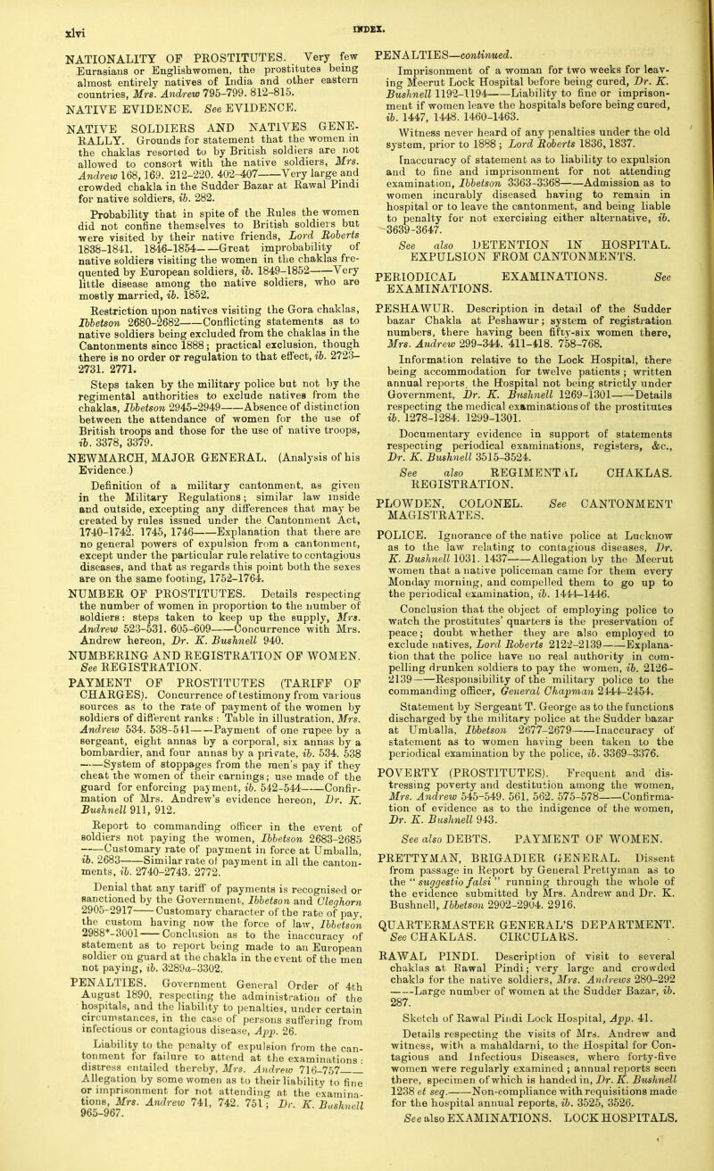 NATIONALITY OF PROSTITUTES. Very few Eurasians or Englishwomen, the prostitutes being almost entirely natives of India and other eastern countries, Mrs. Andrew 795-799. 812-815. NATIVE EVIDENCE. See EVIDENCE. NATIVE SOLDIERS AND NATIVES GENE- RALLY. Grounds for statement that the women m the chaklas resorted to by British soldiers are not allowed to consort with the native soldiers, Mrs. Andrew 168,169. 212-220. 402-407 Very large and crowded cbakla in the Sudder Bazar at Rawal Pindi for native soldiers, ib. 282. Probability that in spite of the Rules the women did not confine themselves to British soldiers but were visited by their native friends, Lord Roberts 1838-1841. 1846-1854 Great improbability of native soldiers visiting the women in the chaklas fre- quented by European soldiers, ib. 1849-1852 Very little disease among the native soldiers, who are mostly married, ib. 1852. Restriction upon natives visiting the Gora chaklas, Ibbetson 2680-2682 Conflicting statements as to native soldiers being excluded from the chaklas in the Cantonments since 1888; practical exclusion, though there is no order or regulation to that effect, ib. 2723- 2731. 2771. Steps taken by the military police but not by the regimental authorities to exclude natives from the chaklas, Ibbetson 2945-2949 Absence of distinction between the attendance of women for the use of British troops and those for the use of native troops, ib. 3378, 3379. NEWMARCH, MAJOR GENERAL. (Analysis of his Evidence.) Definition of a military cantonment, as given in the Military Regulations; similar law inside and outside, excepting any differences that may be created by rules issued under the Cantonment Act, 1740-1742. 1745, 1746 Explanation that there are no general powers of expulsion from a cantonment, except under the particular rule relative to contagious diseases, and that as regards this point both the sexes are on the same footing, 1752-1764. NUMBER OP PROSTITUTES. Details respecting the number of women in proportion to the number of soldiers: steps taken to keep up the supply, Mrs. Andrew 523-531. 605-609 Concurrence with Mrs. Andrew hereon, Dr. E. Bushnell 940. NUMBERING AND REGISTRATION OP WOMEN. See REGISTRATION. PAYMENT OF PROSTITUTES (TARIFF OF CHARGES). Concurrence of testimony from various sources as to the rate of payment of the women by soldiers of different ranks : Table in illustration, Mrs. Andrew 534. 538-541 Payment of one rupee by a sergeant, eight annas by a corporal, six annas by a bombardier, and four annas by a private, ib. 534. 538 System of stoppages from the men's pay if they cheat the women of their earnings; use made of the guard for enforcing payment, ib. 542-544 Confir- mation of Mrs. Andrew's evidence hereon, Br. K Bushnell 911, 912. Report to commanding officer in the event of soldiers not paying the women, Ibbetson 2683-2685 -—Customary rate of payment in force at Umballa, ib. 2683 Similar rate of payment in all the canton- ments, ib. 2740-2743. 2772. Denial that any tariff of payments is recognised or sanctioned by the Government, Ibbetson and Oleghorn 2905-2917 Customary character of the rate of pay, the custom having now the force of law, Ibbetson 2988*-3001 Conclusion as to the inaccuracy of statement as to report being made to an European soldier on guard at the chakla in the event of the men not paying, ib. 3289a-3302. PENALTIES. Government General Order of 4th August 1890, respecting the administration of the hospitals, and the liability to penalties, under certain circumstances, in the case of persons suffering from infectious or contagious disease, App. 26. Liability to the penalty of expulsion from the can- tonment for failure to attend at the examinations ■ distress entailed thereby, Mrs. Andrew 716-757 I Allegation by some women as to their liability to fine or imprisonment for riot attending at the examina- tions, Mrs. Andrew 741, 742. 751; By. E. Bushnell 965-967. PENALTIES—continued. Imprisonment of a woman for two weeks for leav- ing Meerut Lock Hospital before being cured, Dr. K. Bushnell 1192-1194 Liability to fine or imprison- ment if women leave the hospitals before being cured, ib. 1447, 1448. 1460-1463. Witness never heard of any penalties under the old system, prior to 1888 ; Lord Roberts 1836,1837. Inaccuracy of statement as to liability to expulsion and to fine and imprisonment for not attending examination, Ibbetson 3363-3368 Admission as to women incurably diseased having to remain in hospital or to leave the cantonment, and being liable to penalty for not exercising either alternative, ib. 3639-3647. See also DETENTION IN HOSPITAL. EXPULSION FROM CANTONMENTS. PERIODICAL EXAMINATIONS. See EXAMINATIONS. PESHAWUR. Description in detail of the Sudder bazar Chakla at Peshawur; system of registration numbers, there having been fifty-six women there, Mrs. Andrew 299-344. 411-418. 758-768. Information relative to the Lock Hospital, there being accommodation for twelve patients ; written annual reports the Hospital not being strictly under Government, Dr. K. Bushnell 1269-1301 Details respecting the medical examinations of the prostitutes ib. 1278-1284. 1299-1301. Documentary evidence in support of statements respecting periodical examinations, registers, &c, Dr. K. Bushnell 3515-3524. See also REGIMENTAL CHAKLAS. REGISTRATION. PLOWDEN, COLONEL. See CANTONMENT MAGISTRATES. POLICE. Ignorance of the native police at Lucknow as to the law relating to contagious diseases, Dr. E. Bushnell 1031. 1437 Allegation by the Meerut women that a native policeman came for them every Monday morning, and compelled them to go up to the periodical examination, ib. 1444-1446. Conclusion that the object of employing police to watch the prostitutes' quarters is the preservation of peace; doubt whether they are also employed to exclude natives, Lord Roberts 2122-2139 Explana- tion that the police have no real authority in com- pelling drunken soldiers to pay the women, ib. 2126- 2139 Responsibility of the military police to the commanding officer, General Chapman 2444-2454. Statement by Sergeant T. George as to the functions discharged by the military police at the Sudder bazar at Umballa, Ibbetson 2677-2679 Inaccuracy of statement as to women having been taken to the periodical examination by the police, ib. 3369-3376. POVERTY (PROSTITUTES). Frequent and dis- tressing poverty and destitution among the women, Mrs. Andrew 545-549. 561, 562. 575-578 Confirma- tion of evidence as to the indigence of the women, Dr. E. Bushnell 943. See also DEBTS. PAYMENT OF WOMEN. PRETTYMAN, BRIGADIER GENERAL. Dissent from passage in Report by General Prettyman as to the  suggestio falsi  running through the whole of the evidence submitted by Mrs. Andrew and Dr. K. Bushnell, Ibbetson 2902-2904. 2916. QUARTERMASTER GENERAL'S DEPARTMENT. See CHAKLAS. CIRCULARS. RAWAL PINDI. Description of visit to several chaklas at Eawal Pindi; very large and crowded chakla for the native soldiers, Mrs. Andrews 280-292 Large number of women at the Sudder Bazar, ib. 287. Sketch of Rawal Pitidi Lock Hospital, App. 41. Details respecting the visits of Mrs. Andrew and witness, with a mahaldarni, to the Hospital for Con- tagious and Infectious Diseases, where forty-five women were regularly examined ; annual reports seen there, specimen of which is handed in, Dr. E. Bushnell 1238 et sea. Non-compliance with requisitions made for the hospital animal reports, ib. 3525, 3526. See also EXAMINATIONS. LOCK HOSPITALS.