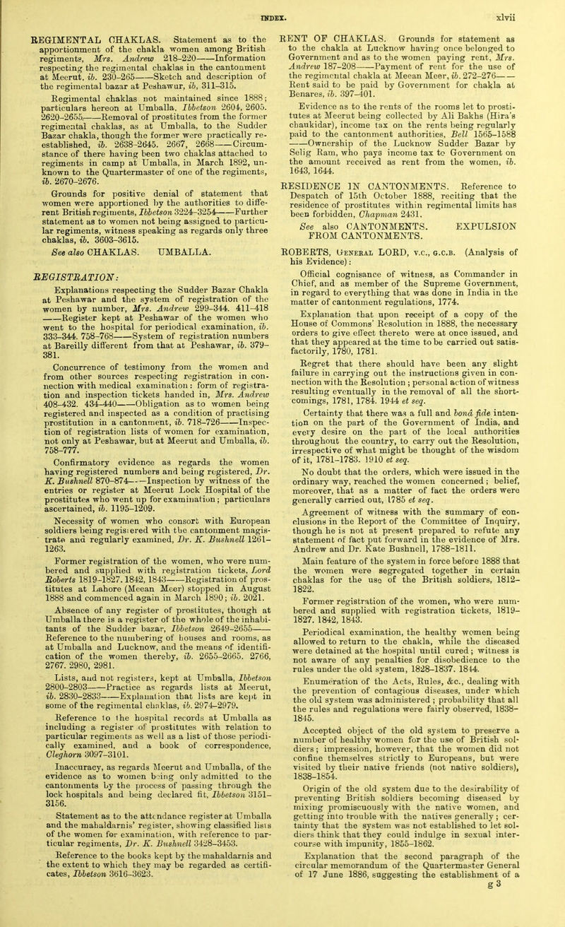 REGIMENTAL CHAKLAS. Statement as to the apportionment of the chakla women among British regiments, Mrs. Andrew 218-220 Information respecting the regimental chaklas in the cantonment at Meerut, ib. 230-265 Sketch and description of the regimental bazar at Peshawar, ib, 311-315. Regimental chaklas not maintained since 1888; particulars hereon at Umballa, Ibbetson 2604, 2605. 2620-2655. Removal of prostitutes from the former regimental chaklas, as at Umballa, to the Sudder Bazar chakla, though the former were practically re- established, ib. 2638-2645. 2667, 2668 Circum- stance of there having been two chaklas attached to regiments in camp at Umballa, in March 1892, un- known to the Quartermaster of one of the regiments, ib. 2670-2676. Grounds for positive denial of statement that women were apportioned by the authorities to diffe- rent British regiments, Ibbetson 3224-3254 Further statement as to women not being assigned to particu- lar regiments, witness speaking as regards only three chaklas, ib. 3603-3615. See also CHAKLAS. UMBALLA. REGISTRATION: Explanations respecting the Sudder Bazar Chakla at Peshawar and the system of registration of the women by number, Mrs. Andrew 299-344. 411-418 Register kept at Peshawar of the women who went to the hospital for periodical examination, ib. 333-344. 758-768 System of registration numbers at Bareilly different from that at Peshawar, ib. 379- 381. Concurrence of testimony from the women and from other sources respecting registration in con- nection with medical examination : form of registra- tion and inspection tickets handed in, Mrs. Andrew 408-432. 434-440 Obligation as to women being registered and inspected as a condition of practising prostitution in a cantonment, ib. 718-726 Inspec- tion of registration lists of women for examination, not only at Peshawar, but at Meerut and Umballa, ib. 758-777. Confirmatory evidence as regards the women having registered numbers and being registered, Dr. K. Bushnell 870-874 Inspection by witness of the entries or register at Meerut Lock Hospital of the prostitutes who went up for examination; particulars ascertained, ib. 1195-1209. Necessity of women who consort with European soldiers being regisiered with tbe cantonment magis- trate and regularly examined, Br. K. Bushnell 1261- 1263. Former registration of the women, who were num- bered and supplied with registration tickets, Lord Roberts 1819-1827.1842, 1843 Registration of pros- titutes at Lahore (Meean Meer) stopped in August 1888 and commenced again in March 1890; ib. 2021. Absence of any register of prostitutes, though at Umballa there is a register of the whole of the inhabi- tants of the Sudder bazar, Ibbetson 2649-2655 Reference to the numbering of bouses and rooms, as at Umballa and Lucknow, and the means of identifi- cation of the women thereby, ib. 2655-2665. 2766, 2767. 2980, 2981. Lists, and not registers, kept at Umballa, Ibbetson 2800-2803 Practice as regards lists at Meerut, ib. 2830-2833 Explanation that lists are kept in some of the regimental chaklas, ib. 2974-2979. Reference 1o the hospital records at Umballa as including a register of prostitutes with relation to particular regiments as well as a list of those periodi- cally examined, and a book of correspondence, Gleghorn 3097-3101. Inaccuracy, as regards Meerut and Umballa, of the evidence as to women b ung only admitted to the cantonments by the process of passing through the lock hospitals and being declared fit, Ibbetson 3151- 3156. Statement as to the attendance register at Umballa and the mahaldarnis' register, showing classified lists of the women for examination, with reference to par- ticular regiments, Dr. K. Bushnell 3428-3453. Reference to the books kept by the mahaldarnis and the extent to which they may be regarded as certifi- cates, Ibbetson 3616-3623. RENT OF CHAKLAS. Grounds for statement as to the chakla at Lucknow having once belonged to Government and as to the women paying rent, Mrs. Andrew 187-208 Payment of rent for the use of the regimental chakla at Meean Meer, ib. 272-276 Rent said to be paid by Government for chakla at Benares, ib. 397-401. Evidence as to the rents of the rooms let to prosti- tutes at Meerut being collected by Ali Bakhs (Hira's chaukidar), income tax on the rents being regularly paid to the cantonment authorities, Bell 1565-1588 Ownership of the Lucknow Sudder Bazar by Selig Ram, who pays income tax to Government on the amount received as rent from the women, ib. 1643, 1644. RESIDENCE IN CANTONMENTS. Reference to Despatch of 15th October 1888, reciting that the residence of prostitutes within regimental limits has been forbidden, Chapvian 2431. See also CANTONMENTS. EXPULSION FROM CANTONMENTS. ROBERTS, Oeneeal LORD, v.c, g.c.b. (Analysis of his Evidence): Official cognisance of witness, as Commander in Chief, and as member of the Supreme Government, in regard to everything that was done in India in the matter of cantonment regulations, 1774. Explanation that upon receipt of a copy of the House of Commons' Resolution in 1888, the necessary orders to give effect thereto were at once issued, and that they appeared at the time to be carried out satis- factorily, 1780, 1781. Regret that there should have been any slight failure in carrying out the instructions given in con- nection with the Resolution ; personal action of witness resulting eventually in the removal of all the short- comings, 1781, 1784. 1944 et seq. Certainty that there was a full and bond fide inten- tion on the part of the Government of India, and every desire on the part of the local authorities throughout the country, to carry out the Resolution, irrespective of what might be thought of the wisdom of it, 1781-1783. }9l0etseq. No doubt that the orders, which were issued in the ordinary way, reached the women concerned ; belief, moreover, that as a matter of fact the orders were generally carried out, 1785 et seq. Agreement of witness with the summary of con- clusions in the Report of the Committee of Inquiry, though he is not at present prepared to refute any statement of fact put forward in the evidence of Mrs. Andrew and Dr. Kate Bushnell, 1788-1811. Main feature of the system in force before 1888 that the women were segregated together in certain chaklas for the use of the British soldiers, 1812— 1822. Former registration of the women, who were num- bered and supplied with registration tickets, 1819- 1827. 1842, 1843. Periodical examination, the healthy women being allowed to return to the chakla, while the diseased were detained at the hospital until cured; witness is not aware of any penalties for disobedience to the rules under the old system, 1828-1837. 1844. Enumeration of the Acts, Rules, &c, dealing with the prevention of contagious diseases, under which the old system was administered ; probability that all the rules and regulations were fairly observed, 1838- 1845. Accepted object of the old system to preserve a number of healthy women for the use of British sol- diers ; impression, however, that the women did not confine themselves strictly to Europeans, but were visited by their native friends (not native soldiers), 1838-1854. Origin of the old system due to the desirability of preventing British soldiers becoming diseased by mixing promiscuously writh the native women, and getting into trouble with the natives generally ; cer- tainty that the system was not established to let sol- diers think that they could indulge in sexual inter- course with impunity, 1855-1862. Explanation that the second paragraph of the circular memorandum of the Quartermaster General of 17 June 1886, suggesting the establishment of a g3