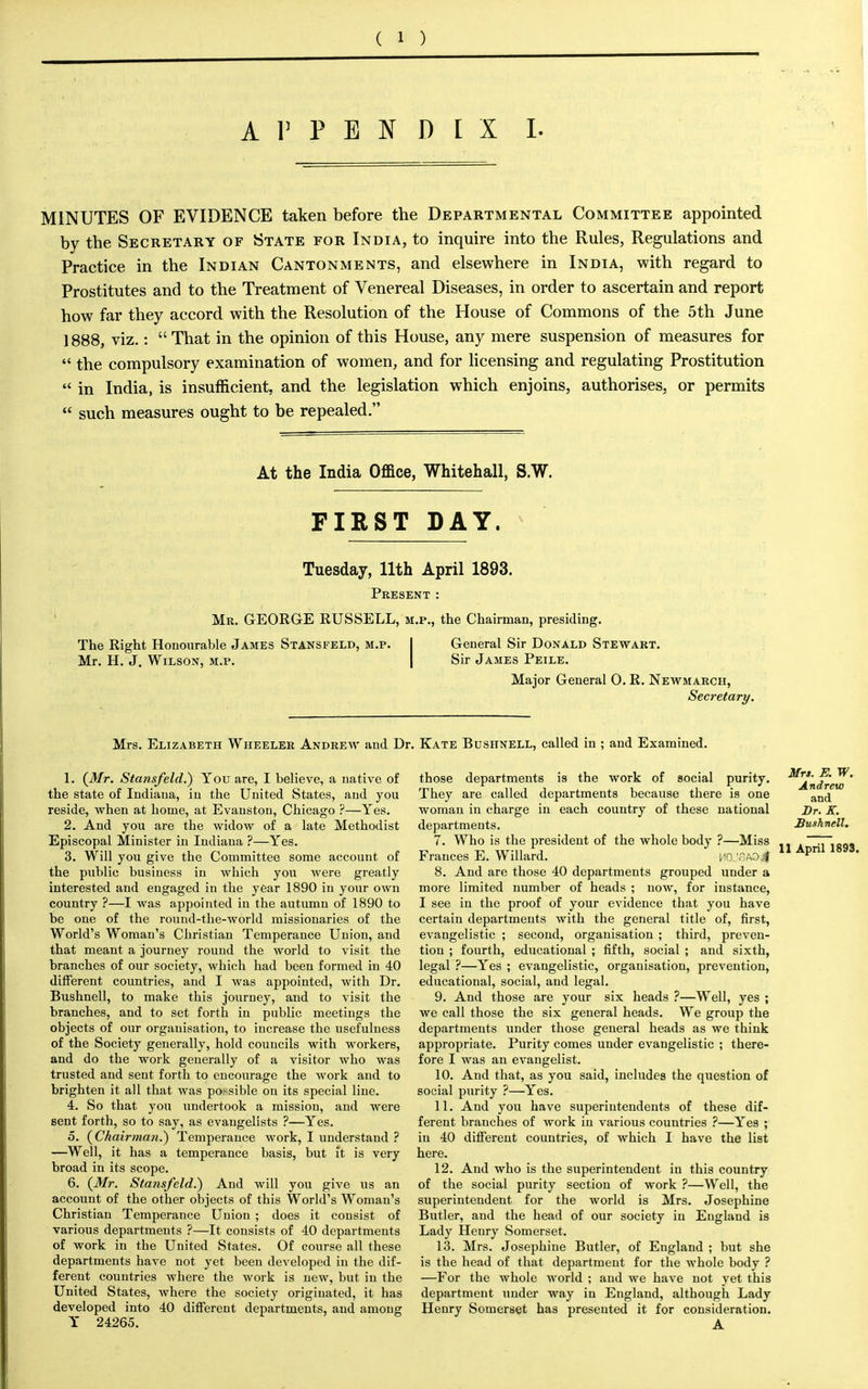 APPENDIX I. MINUTES OF EVIDENCE taken before the Departmental Committee appointed by the Secretary of State for India, to inquire into the Rules, Regulations and Practice in the Indian Cantonments, and elsewhere in India, with regard to Prostitutes and to the Treatment of Venereal Diseases, in order to ascertain and report how far they accord with the Resolution of the House of Commons of the 5th June 1888, viz.: That in the opinion of this House, any mere suspension of measures for  the compulsory examination of women, and for licensing and regulating Prostitution  in India, is insufficient, and the legislation which enjoins, authorises, or permits  such measures ought to be repealed. At the India Office, Whitehall, S.W. FIRST DAY. Tuesday, 11th April 1893. Present : Mr. GEORGE RUSSELL, m.p., the Chairman, presiding. General Sir Donald Stewart. Sir James Peile. Major General 0. R. Newmarch, Secretary. The Right Honourable James Stansfeld, m.p Mr. H. J. Wilson, m.p. Mrs. Elizabeth Wheeler Andrew and Dr. Kate Bushnell, called in ; and Examined. 1. {Mr. Stansfeld.) You are, I believe, a native of the state of Indiana, in the United States, and you reside, when at home, at Evanston, Chicago ?—Yes. 2. And you are the widow of a late Methodist Episcopal Minister in Indiana ?—Yes. 3. Will you give the Committee some account of the public business in which you were greatly interested and engaged in the year 1890 in your own country ?—I was appointed in the autumn of 1890 to be one of the round-the-world missionaries of the World's Woman's Christian Temperance Union, and that meant a journey round the world to visit the branches of our society, which had been formed in 40 different countries, and I was appointed, with Dr. Bushnell, to make this journey, and to visit the branches, and to set forth in public meetings the objects of our organisation, to increase the usefulness of the Society generally, hold councils with workers, and do the work generally of a visitor who was trusted and sent forth to encourage the work and to brighten it all that was po.-sible on its special line. 4. So that you undertook a mission, and were sent forth, so to say, as evangelists ?—Yes. 5. {Chairman?) Temperance work, I understand ? —Well, it has a temperance basis, but it is very broad in its scope. 6. {Mr. Stansfeld.) And will you give us an account of the other objects of this World's Woman's Christian Temperance Union ; does it consist of various departments ?—It consists of 40 departments of work in the United States. Of course all these departments have not yet been developed in the dif- ferent countries where the work is new, but in the United States, where the society originated, it has developed into 40 different departments, and among Y 24265. those departments is the work of social purity. They are called departments because there is one woman in charge in each country of these national departments. 7. Who is the president of the whole body ?—Miss Frances E. Willard. HO.viaoJ 8. And are those 40 departments grouped under a more limited number of heads ; now, for instance, I see in the proof of your evidence that you have certain departments with the general title of, first, evangelistic ; second, organisation ; third, preven- tion ; fourth, educational ; fifth, social ; and sixth, legal ?—Yes ; evangelistic, organisation, prevention, educational, social, and legal. 9. And those are your six heads ?—Well, yes ; we call those the six general heads. We group the departments under those general heads as we think appropriate. Purity comes under evangelistic ; there- fore I was an evangelist. 10. And that, as you said, includes the question of social purity ?—Yes. 11. And you have superintendents of these dif- ferent branches of work in various countries ?—Yes ; in 40 different countries, of which I have the list here. 12. And who is the superintendent in this country of the social purity section of work ?—Well, the superintendent for the world is Mrs. Josephine Butler, and the head of our society in England is Lady Henry Somerset. 13. Mrs. Josephine Butler, of England ; but she is the head of that department for the whole body ? —For the whole world ; and we have not yet this department under way in England, although Lady Henry Somerset has presented it for consideration. Mrs. K W. Andrew and Br. K. Bushnell. 11 April 1893.